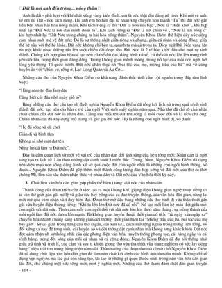 §Êt lµ n¬i anh ®Õn trêng... nång th¾m
   Anh lµ ®Êt - phï hîp víi khÝ chÊt v÷ng vµng kiªn ®Þnh, em lµ níc thËt dÞu dµng n÷ tÝnh. Khi nãi vÒ anh,
vÒ em th× §Êt - níc t¸ch riªng, khi anh em hß hÑn ®¹i tõ nh©n xng chuyÓn hãa thµnh “Ta” th× ®Êt níc g¾n
liÒn bªn nhau hµi hßa nång th¾m. Khi t¸ch riªng ra th× “§Êt lµ hßn nói b¹c”, Níc lµ “BiÓn kh¬i”, khi hîp
nhÊt l¹i “§Êt Níc lµ n¬i d©n m×nh ®oµn tô”. Khi t¸ch riªng ra “§Êt lµ n¬i chim vÒ”, “Níc lµ n¬i rång ë”
khi hîp nhÊt l¹i “§Êt Níc trong chóng ta hµi hßa nång th¾m”. NguyÔn Khoa §iÒm thÓ hiÖn ®Çy xóc ®éng
c¶m nhËn míi mÎ vÒ ®Êt níc: §ã lµ sù thèng nhÊt gi÷a riªng vµ chung, gi÷a c¸ nh©n vµ céng ®ång, gi÷a
thÕ hÖ nµy víi thÕ hÖ kh¸c. §Êt níc kh«ng chØ bªn ta, quanh ta mµ c¶ trong ta. §iÖp ng÷ §Êt Níc vang lªn
nh mét khóc nh¹c thiªng tÊu lªn suèt chiÒu dµi ®o¹n th¬. §Êt Níc lµ 2 tÕ bµo khëi ®Çu cho mäi sù sinh
thµnh. Chóng kÕt hîp giao hßa ®Ó t¹o nªn cã thÓ ®Êt ®ai, d¸ng h×nh xø së, cø thÓ ®Êt níc lín lªn trong t×nh
yªu ®«i løa, trong thêi gian ®»ng ®½ng. Trong kh«ng gian mªnh m«ng, trong nç lùc cña mçi con ngêi hÕt
lßng yªu th¬ng Tæ quèc m×nh. §Êt níc ch©n thùc nh “bói tãc cña mÑ, miÕng trÇu cña bµ” mµ v« cïng
huyÒn ¶o víi “chim vÒ, rång ë. L¹c Long Qu©n vµ ¢u C¬...
 Nh÷ng c©u th¬ cña NguyÔn Khoa §iÒm cã kh¶ n¨ng ®¸nh thøc t×nh c¶m céi nguån trong ®¸y t©m linh
ViÖt:
“Hµng n¨m ¨n ®©u lµm ®©u
Còng biÕt cói ®Çu nhí ngµy giç tæ”
  B»ng nh÷ng c©u th¬ cÊu t¹o nh ®Þnh nghÜa NguyÔn Khoa §iÒm ®· tæng kÕt lÞch sö trong qu¸ tr×nh sinh
thµnh ®Êt níc, t¹o nªn ®Þa bµn c tró cña ngêi ViÖt suèt mÊy ngh×n n¨m qua. Nhµ th¬ ®· chØ râ chñ nh©n
ch©n chÝnh cña ®Êt níc lµ nh©n d©n. §»ng sau mçi tªn ®Êt tªn s«ng lµ mçi cuéc ®êi vµ k× tÝch cha «ng.
ChÝnh nh©n d©n ®· x©y dùng më mang vµ gi÷ g×n ®Êt níc. Hä lµ nh÷ng con ngêi b×nh dÞ, v« danh:
“Hä ®· sèng vµ ®· chÕt
Gi¶n dÞ vµ b×nh t©m
Kh«ng ai nhí mÆt ®Æt tªn
Nhng hä ®· lµm ra §Êt níc”.
  §©y lµ c¶m quan lÞch sö míi vÒ vai trß cña nh©n d©n díi ¸nh s¸ng cña hÖ t tëng míi: Nh©n d©n lµ ngêi
s¸ng t¹o ra lÞch sö. LÇn theo nh÷ng ®Þa danh suèt 3 miÒn B¾c, Trung, Nam, NguyÔn Khoa §iÒm d· dùng
nªn diÖn m¹o non s«ng d¸ng h×nh xø së qua cuéc ®êi con ngêi: nhÊt lµ nh÷ng con ngêi b×nh thêng, v«
danh... NguyÔn Khoa §iÒm ®· gãp thªm mét thµnh c«ng trong dµn hîp xíng vÒ ®Êt níc cña th¬ ca thêi
chèng MÜ, lµm s©u s¾c thªm nhËn thøc vÒ nh©n d©n vµ §Êt níc cña V¨n hãa thêi kú nµy.
   3. ChÊt liÖu v¨n hãa d©n gian gãp phÇn thÓ hiÖn t tëng: ®Êt níc cña nh©n d©n.
  Thµnh c«ng cña ®o¹n trÝch cßn ë viÖc t¹o ra mét kh«ng khÝ, giäng ®iÖu kh«ng gian nghÖ thuËt riªng ®a
ta vµo thÕ giíi gÇn gòi mÜ lÖ vµ giµu søc bay bæng cña ca dao truyÒn thèng, cña v¨n hãa d©n gian, nhng l¹i
míi mÎ qua c¶m nhËn vµ t duy hiÖn ®¹i. §o¹n th¬ më ®Çu b»ng nh÷ng c©u th¬ b×nh dÞ võa th©n thiÕt gÇn
gòi võa huyÒn diÖu thiªng liªng: “Khi ta lín lªn §Êt níc ®· cã råi”. Nã t¹o mèi liªn hÖ m¸u thÞt gi÷a mçi
con ngêi víi ®Êt níc. T×nh c¶m mçi con ngêi ®èi víi ®Êt níc lín lªn theo n¨m th¸ng, sù trëng thµnh cña
mçi ngêi lµm ®Êt níc thªm lín m¹nh. Tõ kh«ng gian huyÒn tho¹i, thêi gian cæ tÝch: “tõ ngµy xöa ngµy xa”
chuyÓn hãa nhanh chãng sang kh«ng gian ®êi thêng, thêi gian hiÖn t¹i “MiÕng trÇu cña bµ, bói tãc cña mÑ
b©y giê”. Sù co gi·n trong tõng c©u th¬ (ng¾n, dµi xen kÏ), c¸ch më réng nghÜa trong trêng liªn tëng, lèi
®èi xøng xa nay ®Ó t¬ng sinh, c¸i huyÒn ¶o vµ ®êi thêng ®Æt c¹nh nhau mµ kh«ng t¬ng kh¾c khiÕn §Êt níc
®îc c¶m nhËn nh sù thèng nhÊt cña c¸c ph¬ng diÖn v¨n hãa, truyÒn thèng phong tôc, c¸i hµng ngµy vµ c¸i
vÜnh h»ng, trong ®êi sèng cña mçi c¸ nh©n vµ c¶ céng ®ång. NguyÔn Khoa §iÒm ®· ®¹t tíi thèng nhÊt
gi÷a tr÷ t×nh vµ triÕt lÝ, xóc c¶m vµ suy t, khiÕn giäng th¬ võa tha thiÕt võa trang nghiªm cã søc lay ®éng
hµng “triÖu tr¸i tim trong hµng triÖu n¨m dµi. Thµnh c«ng cña ®o¹n th¬ mµ cßn ë chç NguyÔn Khoa §iÒm
®· sö dông chÊt liÖu v¨n hãa d©n gian ®Ó lµm nªn chÊt kÕt dÝnh c¸c h×nh ¶nh th¬ cña m×nh. Kh«ng chØ sö
dông vÑn nguyªn mµ t¸c gi¶ cßn s¸ng t¹o, t¸i t¹o tõ nh÷ng g× quen thuéc nhÊt trong nÒn v¨n hãa d©n gian
l©u ®êi, cho chóng mét søc sèng míi, mét ý nghÜa míi. Nh÷ng c©u th¬ thÊm ®Ém chÊt d©n gian truyÒn
- 114 -
 