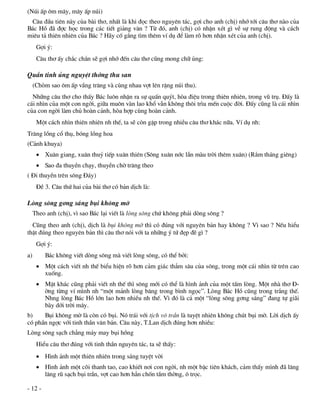 (Nói Êp «m m©y, m©y Êp nói)
 C©u ®Çu tiªn nµy cña bµi th¬, nhÊt lµ khi ®äc theo nguyªn t¸c, gîi cho anh (chÞ) nhí tíi c©u th¬ nµo cña
B¸c Hå ®· ®îc häc trong c¸c tiÕt gi¶ng v¨n ? Tõ ®ã, anh (chÞ) cã nhËn xÐt g× vÒ sù rung ®éng vµ c¸ch
miªu t¶ thiªn nhiªn cña B¸c ? H·y cè g¾ng t×m thªm vÝ dô ®Ó lµm râ h¬n nhËn xÐt cña anh (chÞ).
      Gîi ý:
      C©u th¬ Êy ch¾c ch¾n sÏ gîi nhí ®Õn c©u th¬ còng mong ch÷ ñng:

QuÇn tinh ñng nguyÖt thíng thu san
     (Chßm sao «m Êp vÇng tr¨ng vµ cïng nhau vît lªn rÆng nói thu).
  Nh÷ng c©u th¬ cho thÊy B¸c lu«n nhËn ra sù quÊn quýt, hßa ®iÖu trong thiªn nhiªn, trong vò trô. §Êy lµ
c¸i nh×n cña mét con ngêi, gi÷a mu«n vµn lao khæ vÉn kh«ng th«i tr×u mÕn cuéc ®êi. §Êy còng lµ c¸i nh×n
cña con ngêi lµm chñ hoµn c¶nh, hßa hîp cïng hoµn c¶nh.
      Mét c¸ch nh×n thiªn nhiªn nh thÕ, ta sÏ cßn gÆp trong nhiÒu c©u th¬ kh¸c n÷a. VÝ dô nh:
Tr¨ng lång cæ thô, bãng lång hoa
(C¶nh khuya)
       Xu©n giang, xu©n thuû tiÕp xu©n thiªn (S«ng xu©n níc lÉn mµu trêi thªm xu©n) (R»m th¸ng giªng)
       Sao ®a thuyÒn ch¹y, thuyÒn chê tr¨ng theo
( §i thuyÒn trªn s«ng §¸y)
      §Ò 3. C©u thø hai cña bµi th¬ cã b¶n dÞch lµ:

Lßng s«ng g¬ng s¸ng bôi kh«ng mê
     Theo anh (chÞ), v× sao B¸c l¹i viÕt lµ lßng s«ng chø kh«ng ph¶i dßng s«ng ?
  Còng theo anh (chÞ), dÞch lµ bôi kh«ng mê th× cã ®óng víi nguyªn b¶n hay kh«ng ? V× sao ? NÕu hiÓu
thËt ®óng theo nguyªn b¶n th× c©u th¬ nãi víi ta nh÷ng ý tø ®Ñp ®Ï g× ?
      Gîi ý:
a)       B¸c kh«ng viÕt dßng s«ng mµ viÕt lßng s«ng, cã thÓ bëi:
       Mét c¸ch viÕt nh thÕ biÓu hiÖn râ h¬n c¶m gi¸c th¼m s©u cña s«ng, trong mét c¸i nh×n tõ trªn cao
        xuèng.
       MÆt kh¸c còng ph¶i viÕt nh thÕ th× s«ng míi cã thÓ lµ h×nh ¶nh cña mét tÊm lßng. Mét nhµ th¬ §-
        êng tõng vÝ m×nh nh “mét m¶nh lßng b¨ng trong b×nh ngäc”. Lßng B¸c Hå còng trong tr¾ng thÕ.
        Nhng lßng B¸c Hå lín lao h¬n nhiÒu nh thÕ. V× ®ã lµ c¶ mét “lßng s«ng g¬ng s¸ng” ®ang tù gi·i
        bµy díi trêi m©y.
b)    Bôi kh«ng mê lµ cßn cã bôi. Nã tr¸i víi tÞch v« trÇn lµ tuyÖt nhiªn kh«ng chót bôi mê. Lêi dÞch Êy
cã phÇn ngîc víi tinh thÇn v¨n b¶n. C©u nµy, T.Lan dÞch ®óng h¬n nhiÒu:
Lßng s«ng s¹ch ch¼ng m¶y may bôi hång
      HiÓu c©u th¬ ®óng víi tinh thÇn nguyªn t¸c, ta sÏ thÊy:
       H×nh ¶nh mét thiªn nhiªn trong s¸ng tuyÖt vêi
       H×nh ¶nh mét câi thanh tao, cao khiÕt n¬i con ngêi, nh mét bËc tiªn kh¸ch, c¶m thÊy m×nh ®· l©ng
        l©ng rò s¹ch bôi trÇn, vît cao h¬n h¼n chèn tÇm thêng, « träc.

- 12 -
 