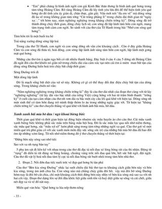  “Em” ph¶i ch¨ng lµ h×nh ¶nh ngêi con g¸i Kinh B¾c th©n th¬ng lµ h×nh ¶nh quª h¬ng trong
            t©m tëng Hoµng CÇm. Râ rµng Hoµng CÇm ®· lÊy t×nh yªu løa ®«i ®Ó thÓ hiÖn t×nh yªu quª
            h¬ng do ®ã t×nh yªu Êy gi¶n dÞ, ch©n thùc, gÇn gòi. Võa míi nãi “®a em vÒ” mµ dßng s«ng
            ®· ïa vÒ trong kh«ng gian t©m tëng “C¸t tr¾ng ph¼ng l×” trong chiÒu dµi thêi gian tõ “ngµy
            xa .” tíi h«m nay, n»m nghiªng nghiªng trong kh¸ng chiÕn trêng kú”. Dßng s«ng ®· trë
            thµnh dßng ch¶y thêi gian, dßng ch¶y lÞch sö, con s«ng ®· lÊp l¸nh t©m hån con ngêi, mang
            t©m tr¹ng t×nh c¶m con ngêi. So s¸nh víi c©u th¬ cña TÕ Hanh trong bµi “Nhí con s«ng quª
            h¬ng”:
T©m hån t«i lµ mét buæi tra hÌ
To¶ n¾ng xuèng dßng s«ng lÊp lo¸
 Trong c©u th¬ TÕ Hanh, con ngêi vµ con s«ng dêng nh vÉn cßn kho¶ng c¸ch . Cßn ë ®©y gi÷a Hoµng
CÇm vµ con s«ng ®· thÊu tá, hoµ ®ång, con s«ng lÊp l¸nh ¸nh s¸ng t©m hån con ngêi, lÊp l¸nh mét g¬ng
mÆt quª h¬ng.
  Nh÷ng c©u th¬ ªm ¶ ng©n nga bëi cã rÊt nhiÒu thanh b»ng. §Æc biÖt ë c©u 4 c©u 5 dêng nh Hoµng CÇm
®· ng¾t ®«i c©u th¬ khiÕn nã gi·n në trong chiÒu dµi cña c¶m xóc t¹o nªn c¸i ªm ¶ miªn man bÊt tËn cña
dßng s«ng §uèng hiÒn hoµ tr«i ch¶y bÊt chÊp thêi gian:
S«ng §uèng tr«i ®i
Mét dßng lÊp l¸nh
  §ã lµ m¹ch sèng bÊt diÖt cña xø së nµy. Kh«ng cã g× cã thÓ thay ®æi ®îc ®iÖu ch¶y bÊt tËn cña dßng
s«ng. Trong kh¸ng chiÕn nã vÉn:
  “N»m nghiªng nghiªng trong kh¸ng chiÕn trêng k×” ®©y lµ c©u th¬ dµi nhÊt cña ®o¹n th¬ cïng víi tõ l¸y
“nghiªng nghiªng” (tõ l¸y dµi vµo bËc nhÊt cña tiÕng ViÖt) céng hëng víi hai tõ trÇm b×nh thanh: “trêng
kú” ë cuèi c©u t¹o c¶m nhËn c©u th¬ nh v¬n dµi ra b¾c mét c©y cÇu lèi qu¸ khø víi hiÖn t¹i. Dßng s«ng nh
mét sinh thÓ cã t©m hån ®ang trë m×nh thÊp thám lo ©u trong nh÷ng ngµy giÆc tíi. Tõ hiÖn t¹i “kh¸ng
chiÕn trêng k×” c©u th¬ chuyÓn th¼ng vÒ qu¸ khø víi h×nh ¶nh b·i mÝa, bê d©u.

Xanh xanh b·i mÝa bê d©u / ng« khoai biªng biÕc
  Thêi gian qu¸ khø vµ thêi gian hiÖn t¹i ®ång hiÖn nhuém s¾c mÇu huyÒn ¶o cho c©u th¬. C¸i mÇu xanh
xanh biªng biÕc kh«ng ph¶i s¾c mÇu trªn b¶ng mÇu héi ho¹. §ã lµ s¾c mÇu läc qua nçi nhí niÒm th¬ng,
s¾c mÇu quª h¬ng, s¾c “mÇu xø së” lu«n ph¸t s¸ng trong t©m tëng nh÷ng ngêi xa quª. C©u th¬ gîi vÒ mét
miÒn quª trï phó giµu cã víi s¾c xanh m¬n mën ®Çy søc sèng søc trÎ cña nh÷ng b·i mÝa bê d©u ®· bao ®êi
«m Êp nh÷ng xãm lµng. Tõ nçi nhí niÒm th¬ng ®ã ý th¬ chuyÓn th¼ng vÒ thêi hiÖn t¹i:
“§øng bªn nµy s«ng sao nhí tiÕc
Sao xãt xa nh rông bµn tay”
  5 phô ©m s¸t ®i liÒn kÒ víi nhau trong c©u th¬ ®· ®Æc t¶ nçi ®au xÐ lßng báng r¸t cña thi nh©n. §éng tõ
“rông” ®· diÔn t¶ rÊt ®óng sù bµng hoµng, cho¸ng v¸ng tríc nçi ®au qu¸ lín, hÕt søc bÊt ngê, ®ét ngét.
C©u th¬ ®· vËt lý ho¸ nçi ®au t©m lý cùc t¶ nçi ®au báng r¸t buèt nhãi trong t©m hån nhµ th¬.
   2. §o¹n 2. Nçi ®ín ®au tiÕc nuèi tríc vÎ ®Ñp quª h¬ng bÞ tµn ph¸
  C©u th¬ “Bªn kia s«ng §uèng” nh¾c l¹i suèt chiÒu dµi bµi th¬ t¹o ra kho¶ng c¸ch gi÷a bªn nµy vµ bªn
kia s«ng, trong ¸m ¶nh chia l×a. Con s«ng nµo mµ ch¼ng ch¶y gi÷a ®«i bê, vËy mµ ®«i bê s«ng §uèng
h«m nay lµ ®«i bê c¾t chia, chØ mét kho¶ng c¸ch th«i ®øng bªn nµy nh×n vÒ bªn kia s«ng mµ sao xa vêi nh
hai câi vËy. §o¹n th¬ dùng lªn sù ®èi ®Çu khèc liÖt gi÷a sinh tån vµ huû diÖt gi÷a sù sèng vµ c¸i chÕt, gi÷a
nÐt ®Ñp xa vµ vÎ ®æ n¸t nay.
  MiÒn quª v¨n hãa: “Quª h¬ng ta lóa nÕp th¬m nång

- 33 -
 