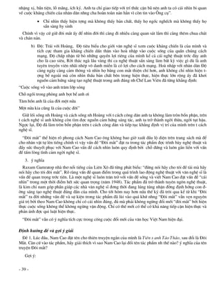 nhÆng xÞ, bÇn tiÖn, lç m·ng, Ých kû. Anh ta chØ giao tiÕp víi trÝ thøc cÆn b· nªn anh ta cã c¸i nh×n bi quan
vÒ cuéc kh¸ng chiÕn cña nh©n d©n nhng cha hoµn toµn n¶n h¼n v× cßn tin vµo ¤ng cô”.
             ChØ nh×n thÊy hiÖn tîng mµ kh«ng thÊy b¶n chÊt, thÊy hä ngèc nghÕch mµ kh«ng thÊy hä
              s½n sµng hy sinh
  ChÝnh v× vËy cø gi÷ ®«i m¾t Êy ®Ó nh×n ®êi th× cµng ®i nhiÒu cµng quan s¸t l¾m th× cµng thªm chua ch¸t
vµ ch¸n n¶n.
         b) §é: Tr¸i víi Hoµng, §é tiªu biÓu cho giíi v¨n nghÖ sÜ xem cuéc kh¸ng chiÕn lµ cña m×nh vµ
            tÝch cùc tham gia kh¸ng chiÕn dÊn th©n vµo hoµ nhËp vµo cuéc sèng cña quÇn chóng c¸ch
            m¹ng. §é chÊp nhËn tõ bá nh÷ng quyÒn lîi riªng cña m×nh kÓ c¶ c¸i nghÖ thuËt tríc ®©y anh
            cho lµ cao siªu, Rêi th¸c ngµ lÇu vµng thi ca nghÖ thuËt s½n sµng lµm bÊt kú viÖc g× dï lµ anh
            tuyªn truyÒn viªn nh·i nhÐp v« danh miÔn lµ cã lîi cho c¸ch m¹ng. Hoµ nhËp víi nh©n d©n §é
            cµng ngµy cµng c¶m th«ng vµ nh×n hä b»ng con m¾t thiÖn chÝ h¬n, anh kh«ng chØ nh×n hiÖn t-
            îng bÒ ngoµi mµ cßn nh×n thÊu b¶n chÊt bªn trong hiÖn thùc, hiÖn thùc lín réng Êy ®· kh¬i
            nguån c¶m høng s¸ng t¹o nghÖ thuËt trong anh ®óng nh ChÕ Lan Viªn ®· tõng kh¼ng ®Þnh:
“Cuéc sèng vç vµo anh tr¨m líp sãng
Chç ngåi trong phßng anh bät bÓ anh ¬i
T©m hån anh lµ cña ®êi mét nöa
Mét nöa kia còng lµ cña cuéc ®êi”
   Gi÷ lèi sèng nh Hoµng vµ c¸ch sèng nh Hoµng víi t c¸ch c«ng d©n anh ta kh«ng lµm trßn bæn phËn, trªn
t c¸ch nghÖ sÜ anh kh«ng cßn t×m ®îc nguån c¶m høng s¸ng t¸c, anh ta trë thµnh ngêi thõa, ngêi tôt hËu.
Ngîc l¹i, §é ®· lµm trßn bæn phËn trªn t c¸ch c«ng d©n vµ tiÕp tôc kh¼ng ®Þnh vÞ trÝ cña m×nh trªn t c¸ch
nghÖ sÜ.
  “§«i m¾t” thÓ hiÖn râ phong c¸ch Nam Cao «ng kh«ng bao giê xuÊt ®Çu lé diÖn trªn trang s¸ch mµ ®Ó
cho nh©n vËt tù lªn tiÕng chÝnh v× vËy vÊn ®Ò “§«i m¾t” ®Æt ra trong t¸c phÈm ®îc tr×nh bµy nghÖ thuËt vµ
®Çy søc thuyÕt phôc víi Nam Cao vÊn ®Ò c¸ch nh×n lu«n quy ®Þnh bëi chç ®øng vµ lu«n g¾n liÒn víi vÊn
®Ò tÊm lßng t×nh c¶m ngêi nghÖ sÜ.
   3. ý nghÜa
  Raxum Gamratop nhµ th¬ næi tiÕng cña Liªn X« ®· tõng ph¸t biÓu: “®õng nãi h·y cho t«i ®Ò tµi mµ h·y
nãi h·y cho t«i ®«i m¾t”. Râ rµng vÊn ®Ò quan ®iÓm trong qu¸ tr×nh lao ®éng nghÖ thuËt víi v¨n nghÖ sÜ lµ
vÊn ®Ò quan träng tríc tiªn. Lµ mét nghÖ sÜ lu«n tr¨n trë víi vÊn ®Ò sèng vµ viÕt Nam Cao ®Æt vÊn ®Ò “c¸i
nh×n” trong mét thêi ®iÓm hÕt søc quan träng (n¨m 1948). T¸c phÈm ®· trë thµnh tuyªn ng«n nghÖ thuËt,
lµ kim chØ nam gãp phÇn gióp c¸c nhµ v¨n nghÖ sÜ ®¬ng thêi ®ang lóng tóng nhËn ®êng ®Þnh híng con ®-
êng s¸ng t¹o nghÖ thuËt ®óng ®¾n cña m×nh. Cho tíi h«m nay h¬n nöa thÕ kû ®· tr«i qua kÓ tõ khi “§«i
m¾t” ra ®êi nh÷ng vÊn ®Ò vµ sù kiÖn trong t¸c phÈm ®· lïi vµo qu¸ khø nhng “§«i m¾t” vÉn vÑn nguyªn
gi¸ trÞ bëi theo Nam Cao kh«ng chØ cã c¸i nh×n ®óng, ®ñ mµ ph¶i kh«ng ngõng ®æi míi “®«i m¾t” bëi hiÖn
thùc cuéc sèng kh«ng thÓ kh«ng ngõng vËn ®éng. ChØ cã thÕ míi cã thÓ cã kh¶ n¨ng tiÕp cËn hiÖn thùc vµ
ph¶n ¸nh ®îc qui luËt hiÖn thùc.
  “§«i m¾t” vÉn cã ý nghÜa tÝch cùc trong c«ng cuéc ®æi míi cña v¨n häc ViÖt Nam hiÖn ®¹i.

§Þnh h­íng ®Ò vµ gîi ý gi¶i
  §Ò 1. Lóc ®Çu, Nam Cao ®Æt tªn cho thiªn truyÖn ng¾n cña m×nh lµ Tiªn s anh Tµo Th¸o, sau ®æi lµ §«i
M¾t. C¨n cø vµo t¸c phÈm, h·y gi¶i thÝch v× sao Nam Cao l¹i ®æi tªn t¸c phÈm nh thÕ nµo? ý nghÜa cña tªn
truyÖn §«i m¾t?
   Gîi ý:


- 39 -
 