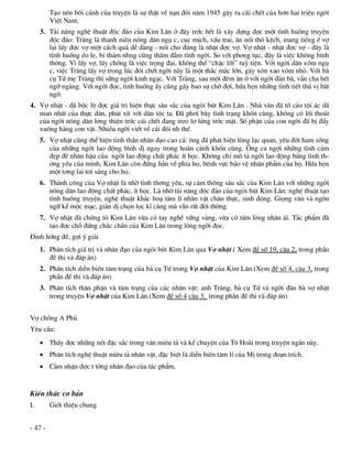 T¹o nªn bèi c¶nh cña truyÖn lµ sù thËt vÒ n¹n ®ãi n¨m 1945 g©y ra c¸i chÕt cña h¬n hai triÖu ngêi
         ViÖt Nam.
     3. Tµi n¨ng nghÖ thuËt ®éc ®¸o cña Kim L©n ë ®©y tríc hÕt lµ x©y dùng ®îc mét t×nh huèng truyÖn
        ®éc ®¸o: Trµng lµ thanh niªn n«ng d©n ngô c, côc mÞch, xÊu trai, ¨n nãi th« kÖch, mang tiÕng Õ vî
        l¹i lÊy ®îc vî mét c¸ch qu¸ dÔ dµng - nãi cho ®óng lµ nhÆt ®îc vî. Vî nhÆt - nhÆt ®îc vî - ®©y lµ
        t×nh huèng Ðo le, bi th¶m nhng còng thÊm ®Ém t×nh ngêi. So víi phong tôc, ®©y lµ viÖc kh«ng b×nh
        thêng. V× lÊy vî, lÊy chång lµ viÖc träng ®¹i, kh«ng thÓ “chËc lìi” tuú tiÖn. Víi ngêi d©n xãm ngô
        c, viÖc Trµng lÊy vî trong lóc ®ãi chÕt ngêi nµy lµ mét th¾c m¾c lín, g©y x«n xao xãm nhá. Víi bµ
        cô Tø mÑ Trµng th× s÷ng ngêi kinh ng¹c. Víi Trµng, sau mét ®ªm ¨n ë víi ngêi ®µn bµ, vÉn cha hÕt
        ngì ngµng. Víi ngêi ®äc, t×nh huèng Êy còng g©y bao sù chê ®îi, høa hÑn nh÷ng t×nh tiÕt thó vÞ bÊt
        ngê.
4. Vî nhÆt - ®· béc lé ®îc gi¸ trÞ hiÖn thùc s©u s¾c cña ngßi bót Kim L©n . Nhµ v¨n ®· tè c¸o téi ¸c d·
   man nhÊt cña thùc d©n, ph¸t xÝt víi d©n téc ta. §· ph¬i bµy t×nh tr¹ng khèn cïng, kh«ng cã lèi tho¸t
   cña ngêi n«ng d©n l¬ng thiÖn tríc c¸i chÕt ®ang treo l¬ löng tríc mÆt. Sè phËn cña con ngêi ®· bÞ ®Èy
   xuèng hµng con vËt. NhiÒu ngêi viÕt vÒ c¸i ®ãi nh thÕ.
     5. Vî nhÆt còng thÓ hiÖn tinh thÇn nh©n ®¹o cao c¶: «ng ®· ph¸t hiÖn lßng l¹c quan, yªu ®êi ham sèng
        cña nh÷ng ngêi lao ®éng b×nh dÞ ngay trong hoµn c¶nh khèn cïng. ¤ng ca ngîi nh÷ng t×nh c¶m
        ®Ñp ®Ï nh©n hËu cña ngêi lao ®éng chÊt ph¸c Ýt häc. Kh«ng chØ m« t¶ ngêi lao ®éng b»ng t×nh th-
        ¬ng yªu cña m×nh, Kim L©n cßn ®øng h¼n vÒ phÝa hä, bªnh vùc b¶o vÖ nh©n phÈm cña hä. Høa hÑn
        mét t¬ng lai t¬i s¸ng cho hä.
     6. Thµnh c«ng cña Vî nhÆt lµ nhê t×nh th¬ng yªu, sù c¶m th«ng s©u s¾c cña Kim L©n víi nh÷ng ngêi
        n«ng d©n lao ®éng chÊt ph¸c, Ýt häc. Lµ nhê tµi n¨ng ®éc ®¸o cña ngßi bót Kim L©n: nghÖ thuËt t¹o
        t×nh huèng truyÖn, nghÖ thuËt kh¾c ho¹ t©m lÝ nh©n vËt ch©n thùc, sinh ®éng. Giäng v¨n vµ ng«n
        ng÷ kÓ méc m¹c, gi¶n dÞ chän läc kÜ cµng mµ vÉn rÊt ®êi thêng.
     7. Vî nhÆt ®· chøng tá Kim L©n võa cã tay nghÒ v÷ng vµng, võa cã tÊm lßng nh©n ¸i. T¸c phÈm ®·
        t¹o ®îc chç ®øng ch¾c ch¾n cña Kim L©n trong lßng ngêi ®äc.
§Þnh híng ®Ò, gîi ý gi¶i
     1. Ph©n tÝch gi¸ trÞ vµ nh©n ®¹o cña ngßi bót Kim L©n qua Vî nhÆt.( Xem ®Ò sè 19, c©u 2, trong phÇn
        ®Ò thi vµ ®¸p ¸n)
     2. Ph©n tÝch diÔn biÕn t©m tr¹ng cña bµ cô Tø trong Vî nhÆt cña Kim L©n.(Xem ®Ò sè 4, c©u 3, trong
        phÇn ®Ò thi vµ ®¸p ¸n)
     3. Ph©n tÝch th©n phËn vµ t©m tr¹ng cña c¸c nh©n vËt: anh Trµng, bµ cô Tø vµ ngêi ®µn bµ vî nhÆt
        trong truyÖn Vî nhÆt cña Kim L©n.(Xem ®Ò sè 4 c©u 3, trong phÇn ®Ò thi vµ ®¸p ¸n)


Vî chång A Phñ
Yªu cÇu:
      ThÊy ®îc nh÷ng nÐt ®Æc s¾c trong v¨n miªu t¶ vµ kÓ chuyÖn cña T« Hoµi trong truyÖn ng¾n nµy.
      Ph©n tÝch nghÖ thuËt miªu t¶ nh©n vËt, ®Æc biÖt lµ diÔn biÕn t©m lÝ cña MÞ trong ®o¹n trÝch.
      C¶m nhËn ®îc t tëng nh©n ®¹o cña t¸c phÈm.


KiÕn thøc c¬ b¶n
I.       Giíi thiÖu chung


- 47 -
 