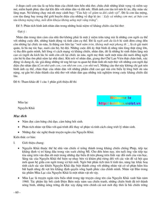 ë ®o¹n cuèi con tµu lµ sù hãa th©n cña chÝnh t©m hån nhµ th¬, chøa chÊt nh÷ng kh¸t väng vµ niÒm say
mª, niÒm h¹nh phóc dµo d¹t khi ®Õn víi nh©n d©n vµ ®Êt níc. H×nh ¶nh con tµu trë nªn k× ¶o, ®Çy mµu s¾c
l·ng m¹n. Nã kh«ng ch¹y mµ nh mäc c¸nh bay: “Tµu h·y vç giïm ta ®«i c¸nh véi”. §ã lµ con tµu méng,
con tµu ®ang bay trong thÕ giíi huyÒn diÖu cña nh÷ng vÎ ®Ñp k× ¶o: LÊy c¶ nh÷ng c¬n m¬, ai b¶o con
tµu kh«ng méng tëng, mçi ®ªm khuya kh«ng uèng mét vÇng tr¨ng”.
     §Ò 5: Ph©n tÝch h×nh ¶nh nh©n d©n trong nh÷ng hoµi niÖm vÒ kh¸ng chiÕn cña bµi th¬:
      Gîi ý :
  Nh©n d©n trong t©m c¶m cña nhµ th¬ kh«ng ph¶i lµ mét ý niÖm trõu tîng mµ lµ nh÷ng con ngêi cô thÓ
víi nh÷ng cuéc ®êi, nh÷ng hµnh ®éng vµ t×nh c¶m cô thÓ. §ã lµ ngêi anh du kÝch hi sinh ®ªm c«ng ®ån
cßn nhêng l¹i chiÕc ¸o n©u, lµ th»ng em liªn l¹c “mêi n¨m trßn, kh«ng mÊt mét phong th , lµ c« g¸i nu«i
qu©n, lµ bµ mÑ tãc b¹c, nu«i c¸n bé, bé ®éi. Nh÷ng cuéc ®êi Êy thËt b×nh dÞ nhng tÊm lßng thËt réng lín,
vÞ tha ®Õn quªn m×nh, hÕt lßng v× c¸ch m¹ng vµ kh¸ng chiÕn, nh©n d©n, ®ã lµ nh÷ng hi sinh thÇm lÆng mµ
cao c¶ (ngêi du kÝch lóc hi sinh cßn cëi l¹i chiÕc ¸o n©u, ngêi mÑ thøc suèt mét mïa dµi nu«i dìng ngêi
c¸n bé bÞ ®au èm ph¶i n»m l¹i nhµ d©n). Khi nãi vÒ nh©n d©n, giäng th¬ ChÕ Lan Viªn thËt ch©n t×nh, xóc
®éng vµ dung dÞ, t¸c gi¶ dïng nh÷ng tõ xng h« t¹o ra quan hÖ th©n t×nh nh ruét thÞt víi nh÷ng con ngêi ®¹i
diÖn cho nh©n d©n (Con nhí anh con, con nhí em con, con nhí mÕ). Nh÷ng c©u th¬ nµy kh«ng chØ gîi nªn
h×nh ¶nh cô thÓ, ch©n thùc cña nh©n d©n víi nh÷ng phÈm chÊt cao quÝ mµ cßn biÓu lé lßng biÕt ¬n s©u
nÆng, sù g¾n bã ch©n thµnh cña nhµ th¬ víi nh©n d©n qua nh÷ng tr¶i nghiÖm trong cuéc kh¸ng chiÕn dµi
l©u.
§Ò 6: Tham kh¶o ®Ò 1 c©u 1 phÇn giíi thiÖu ®Ò thi




      Mïa l¹c
      NguyÔn Kh¶i

Môc ®Ých
       N¾m ®îc c¶m høng chñ ®¹o, c¶m høng håi sinh.
       Ph©n tÝch nh©n vËt §µo víi qu¸ tr×nh ®æi thay sè phËn vµ tÝnh c¸ch cïng triÕt lý nh©n sinh.
       Nh÷ng ®Æc s¾c nghÖ thuËt truyÖn ng¾n cña NguyÔn Kh¶i.
KiÕn thøc c¬ b¶n:
I.       Giíi thiÖu chung:
       NguyÔn Kh¶i thuéc thÕ hÖ nhµ v¨n chiÕn sÜ trëng thµnh trong kh¸ng chiÕn chèng Ph¸p, tiÕp tôc
        kh¼ng ®Þnh vÞ trÝ hµng ®Çu trong v¨n xu«i chèng MÜ. Cho ®Õn h«m nay, tªn tuæi «ng vÉn tiÕp tôc
        táa s¸ng trªn v¨n ®µn nh mét trong nh÷ng ®¹i biÓu ®i tiªn phong trªn lÜnh vùc ®æi míi cña v¨n häc.
        S¸ng t¸c cña NguyÔn Kh¶i thÓ hiÖn sù nh¹y bÐn vµ kh¸m ph¸ riªng ®èi víi c¸c vÊn ®Ò x· héi qua
        mèi quan hÖ gi÷a con ngêi trong x· héi míi. Ngßi bót ph©n tÝch t©m lÝ tØnh t¸o, n¨ng lùc kh¾c ho¹
        tÝnh c¸ch s¾c s¶o khiÕn NguyÔn Kh¶i ®Æc biÖt thµnh c«ng víi nh÷ng nh©n vËt cã sè phËn hÈm hiu
        bÊt h¹nh nhng ®· vît lªn kh¼ng ®Þnh quyÒn sèng h¹nh phóc cña chÝnh m×nh. Nh©n vËt §µo trong
        t¸c phÈm Mïa L¹c cña NguyÔn Kh¶i lµ mét nh©n vËt nh vËy.
       Mïa L¹c lµ truyÖn ng¾n tiªu biÓu nhÊt trong tËp truyÖn cïng tªn cña NguyÔn Kh¶i xuÊt b¶n n¨m
        1960. T¸c phÈm lÊy bèi c¶nh §iÖn Biªn mÊy n¨m sau chiÕn tranh, nh÷ng chiÕn binh ®· trë thµnh
        n«ng binh, nh÷ng n«ng trêng ®· ®îc x©y dùng trªn chÝnh c¸i n¬i míi ®©y th«i lµ b·i chiÕn trêng

- 60 -
 