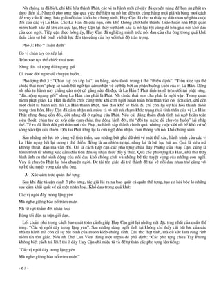 Nh chóng ta ®· biÕt, chØ khi hãa thµnh PhËt, c¸c vÞ tu hµnh míi cã ®Çy ®ñ quyÒn n¨ng ®Ó ban ©n ph¸t uy
theo ®iÓn lÔ. Nhng ë pho tîng nµy qua viÖc thÓ hiÖn sù nç lùc ®Õn tét cïng b»ng mäi gi¸ vµ b»ng mäi c¸ch
®Ó truy cÇu lÝ tëng, hãa gi¶i nçi ®au khæ cho chóng sinh, Huy CËn ®· cho ta thÊy sù dÊn th©n vÒ phÝa cuéc
®êi cña c¸c vÞ La H¸n. C¸c La H¸n ®· cøu n¹n, cøu khæ kh«ng chê hiÓn th¸nh. Gi¸o huÊn nhµ PhËt quan
niÖm hµnh x¸c ®Ó lªn câi cùc l¹c, Huy CËn l¹i thÊy sù hµnh x¸c lµ nç lùc tét cïng ®Ó hãa gi¶i nçi khæ ®au
cña con ngêi. TiÕp cËn theo híng Êy, Huy CËn ®· nghiªng m×nh tríc nçi ®au cña cha «ng trong qu¸ khø,
thÊu c¶m sù bÊt b×nh vµ bÊt lùc ®Õn tËn cïng cña hä víi th¸i ®é tr©n träng.
  Pho 3: Pho “ThiÒn ®Þnh”
Cã vÞ ch©n tay co xÕp l¹i
Trßn xoe tùa thÓ chiÕc thai non
Nhng ®«i tai réng dµi ngang gèi
C¶ cuéc ®êi nghe ®ñ chuyÖn buån...
  Pho tîng thø 3 : “Ch©n tay co xÕp l¹i”, an b»ng, siªu tho¸t trong t thÕ “thiÒn ®Þnh”. “Trßn xoe tùa thÓ
chiÕc thai non” phÐp so s¸nh bÊt ngê t¹o c¶m nhËn vÒ sù bÊy bít an phËn bu«ng xu«i cña vÞ La H¸n. Dêng
nh nhµ tu hµnh nµy ch¼ng cÇn mét cè g¾ng nµo ®· ®îc lµ La H¸n ! PhËt tÝnh in râ trªn ®«i tai phËt tíng:
“dµi, réng ngang gèi” nhng La H¸n cha ph¶i lµ PhËt. Nh chiÕc thai non cha ph¶i lµ ngêi vËy. Trong quan
niÖm phËt gi¸o, La H¸n lµ ®iÓm chãt cïng tríc khi con ngêi hoµn toµn hãa th©n vµo câi tÞch diÖt, chØ cßn
mét chót tu hµnh n÷a th× La H¸n thµnh PhËt, mäi ®au khæ sÏ biÕn ®i, chØ cßn l¹i sù hµi hßa thanh tho¸t
trong t©m hån. Huy CËn ®· c¶m nhËn mµ miªu t¶ râ nÐt nh ch¹m kh¾c tr¹ng th¸i tinh thÇn cña vÞ La H¸n:
PhËt nhng ®ang cßn ®ãi, ®êi nhng ®· ë ngìng cöa PhËt. NÕu c¸i d¸ng thiÒn ®Þnh tÜnh t¹i ngì hoµn toµn
siªu tho¸t, ch©n tay co xÕp ®Çy cam chÞu, thô ®éng l¸nh ®êi, th× “®«i tai nghe ®ñ chuyÖn buån” l¹i nhËp
thÕ. TÐ ra ®· l¸nh ®êi göi th©n n¬i cöa PhËt, tu hµnh s¾p thµnh chÝnh qu¶, nh÷ng cuéc ®êi nh bÓ khæ cø vç
sãng vµo tËn cöa thiÒn. §«i tai PhËt tíng l¹i lµ cöa ngâ ®ãn nhËn, c¶m th«ng víi nçi khæ chóng sinh.
  Sau nh÷ng nç lùc tét cïng vÒ tinh thÇn, sau nh÷ng bøt ph¸ d÷ déi vÒ mÆt thÓ x¸c, hµnh tr×nh cña c¸c vÞ
La H¸n ngng hÕt l¹i trong t thÕ thiÒn. Tëng lµ an nhiªn tù t¹i, nhng l¹i lµ bÊt lùc bÊt an. Qu¶ lµ siªu mµ
kh«ng tho¸t, ®¹o mµ vÉn ®êi. §ã lµ c¸ch tiÕp cËn c¸c pho tîng chïa T©y Ph¬ng cña Huy CËn, còng lµ
hµnh tr×nh tõ nh÷ng xóc c¶m ®Çu tiªn ®Õn sù nhËn thøc ®Çy ý thøc. Qua c¸c pho tîng La H¸n, nhµ th¬ thÊy
h×nh ¶nh cô thÓ sinh ®éng cña nçi ®au khæ chång chÊt vµ nh÷ng bÕ t¾c tuyÖt väng cña nh÷ng con ngêi.
VËy lµ chuyÖn PhËt l¹i hãa chuyÖn ngêi. §Ò tµi t«n gi¸o ®· trë thµnh ®Ò tµi vÒ nçi ®au nh©n thÕ cïng víi
sù bÕ t¾c tuyÖt väng cña cha «ng.
   3. Xóc c¶m tríc quÇn thÓ tîng
  Sau khi ®Æc t¶ cËn c¶nh 3 pho tîng, t¸c gi¶ lïi ra xa bao qu¸t c¶ quÇn thÓ tîng, t¹o c¬ héi béc lé nh÷ng
suy c¶m kh¸i qu¸t vÒ c¶ mét nh©n lo¹i. Khæ ®au trong qu¸ khø:
C¸c vÞ ngåi ®©y trong lÆng yªn
Mµ nghe gi«ng b·o næ tr¨m miÒn
Nh tõ vùc th¼m ®êi nh©n lo¹i
Bãng tèi ®ïn ra trËn giã ®en.
  Lèi chÊm ph¸ trong c¸ch bao qu¸t toµn c¶nh gióp Huy CËn gi÷ l¹i nh÷ng nÐt ®Æc trng nhÊt cña quÇn thÓ
tîng: “C¸c vÞ ngåi ®©y trong lÆng yªn”. Sau nh÷ng d¸ng ngåi tÜnh t¹i kh«ng chØ thÊy c¸i bÊt lùc cña c¸c
nhµ tu hµnh mµ cßn c¶ sù bÊt b×nh cña mu«n kiÕp chóng sinh. C©u th¬ thËt tÜnh, mµ ®ñ søc lµm rung rinh
niÒm tin t«n gi¸o. NÕu nh ChÕ Lan Viªn dïng mét mÖnh ®Ò phñ ®Þnh: “C¸c pho tîng chïa T©y Ph¬ng
kh«ng biÕt c¸ch tr¶ lêi ! th× ë ®©y Huy CËn chØ miªu t¶ vµ ®Ó tù th©n c¸c pho tîng lªn tiÕng:
“C¸c vÞ ngåi ®©y trong lÆng yªn
Mµ nghe gi«ng b·o næ tr¨m miÒn”

- 67 -
 