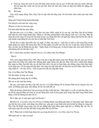 Tãm l¹i, ®o¹n th¬ cuèi (8 c©u) thÓ hiÖn niÒm tù hµo cña t¸c gi¶ vÒ thêi ®¹i míi cña m×nh, thêi ®¹i
         ®· më tung ®îc c¸nh cöa im Øm cña ®êi, ®em tíi mét mïa xu©n t¬i ®Ñp trªn kh¾p nÎo ®êng cña
         nh©n lo¹i.
III.      KÕt luËn:
   Tríc c¸ch m¹ng th¸ng T¸m, Huy CËn lµ mét nhµ th¬ l·ng m¹n víi nçi buån triÒn miªn pha mét chót
triÕt lý:
Sãng gîn Trµng Giang buån ®iÖp ®iÖp
Con thuyÒn xu«i m¸i níc song song
ThuyÒn vÒ níc l¹i sÇu tr¨m ng¶
Cñi mét cµnh kh« l¹c mÊy dßng
  Bµi th¬ trªn (c¸c vÞ La H¸n...) ®îc lµm vµo n¨m 1960, nghÜa lµ vÒ sau nµy, khi Huy CËn ®· trë thµnh
mét nhµ th¬ c¸ch m¹ng thuÇn thôc. Nhng ta vÉn thÊy ph¶ng phÊt ë ®©y phong c¸ch suy t cña «ng. MÆc dï
®o¹n th¬ cuèi cïng cã c¸i g× ®ã cha thËt sù g©y xóc ®éng l¾m ®èi víi ngêi ®äc nhng toµn bé bµi th¬ vÉn lµ
mét thµnh c«ng ®¸ng kÓ cña nÒn th¬ ca hiÖn ®¹i ViÖt Nam.
  Tõ bµi th¬, ta thÊy mét ®iÒu cÇn suy nghÜ, Ýt nhÊt, cha «ng ta - ngêi thî c¶ n¨m xa ®· trung thùc trong
nghÖ thuËt cña m×nh. Mµ trung thùc ®èi víi nhµ nghÖ sÜ lµ mét yªu cÇu rÊt cao vµ ®¹t ®îc còng lµ ®iÒu rÊt
khã, nh nhµ v¨n Sª Khèp ®· c¨n dÆn: “NghÖ thuËt së dÜ ®¸ng quý vµ thuyÕt phôc ®îc mäi ngêi chÝnh lµ ë
chç kh«ng thÓ nãi dèi ®îc ë ®ã”.
  §Ò 3. C¸ch nh×n cña Huy CËn ®èi víi c¸c vÞ La H¸n chïa T©y Ph¬ng?
       Dµn ý:
  Tríc c¸ch m¹ng th¸ng T¸m 1945, Huy CËn ®· cã dÞp ®Õn th¨m chïa T©y Ph¬ng. Sau ®ã, «ng cßn trë l¹i
ng«i chïa næi tiÕng nµy nhiÒu lÇn. Kh«ng ph¶i ngÉu nhiªn khi ®Õn ®ã, Huy CËn chó ý nhiÒu ®Õn nh÷ng
pho tîng La H¸n, h¬n thÕ n÷a, l¹i chØ ®Æc biÖt chó ý tíi gi¸ trÞ hiÖn thùc cña nh÷ng c«ng tr×nh ®iªu kh¾c
tuyÖt diÖu nµy. C¸i Ên tîng næi bËt nhÊt, vÊn v¬ng ¸m ¶nh nhÊt ®èi víi nhµ th¬ sau khi th¨m chïa T©y Ph-
¬ng chÝnh lµ nçi ®au th¬ng biÓu lé qua nÐt mÆt cña tõng pho tîng:
C¸c vÞ La H¸n chïa T©y Ph¬ng
T«i ®Õn th¨m vÒ lßng vÊn v¬ng
H¸ ch¼ng ph¶i ch¨ng ®©y lµ xø PhËt,
Mµ sao ai nÊy mÆt ®au th¬ng.
  Nh vËy, c¸ch nh×n cña Huy CËn ®èi víi c¸c vÞ La H¸n kh«ng chØ lµ chuyÖn PhËt mµ lµ chuyÖn cña con
ngêi, lµ nh÷ng qu»n qu¹i, ®au th¬ng, bÕ t¾c cña mét ®êi cò.
  §iÒu ®ã ®· ®îc chÝnh Huy CËn nãi trong lêi dÉn ë ®Çu bµi th¬: “Nhµ nghÖ sÜ xa ®· v« t×nh hay h÷u ý m-
în ®Ò tµi chuyÖn PhËt mµ miªu t¶ x· héi ®¬ng thêi, mét x· héi qu»n qu¹i trong ®au khæ trong nhiÒu biÕn
®éng vµ bÕ t¾c kh«ng t×m ®îc lèi ra”.
  §Ò 4. §Æc s¾c vÒ mÆt ng«n ng÷ cña bµi th¬ ?
  Bµi th¬ C¸c vÞ La H¸n chïa T©y Ph¬ng cã nh÷ng thµnh c«ng ®¸ng ghi nhËn vÒ mÆt ng«n ng÷. Ng«n ng÷
cña bµi th¬ võa cô thÓ, sinh ®éng võa chÝnh x¸c, giµu gi¸ trÞ t¹o h×nh (chñ yÕu lµ tÝnh tõ, ®éng tõ, tr¹ng tõ).
Huy CËn ®· thµnh c«ng trong viÖc t¸i t¹o nh÷ng pho tîng b»ng ng«n ng÷ th¬ ca. Nh÷ng ®Æc s¾c nµy vÒ
mÆt ng«n ng÷ chñ yÕu ®îc thÓ hiÖn trong phÇn ®Çu cña bµi th¬.
  §Ò 5. Ph©n tÝch vµ b×nh luËn ®o¹n th¬ sau trong bµi th¬ C¸c vÞ La H¸n chïa T©y Ph¬ng:
Mçi ngêi mét vÎ, mÆt con ngêi

- 74 -
 