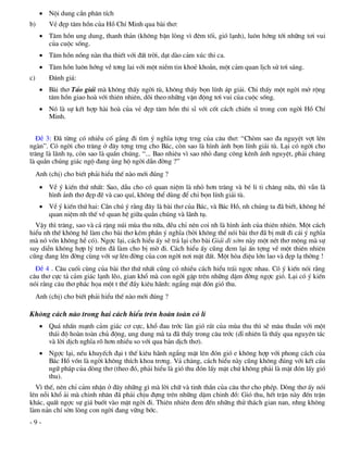  Néi dung cÇn ph©n tÝch
b)       VÎ ®Ñp t©m hån cña Hå ChÝ Minh qua bµi th¬:
       T©m hån ung dung, thanh th¶n (kh«ng bËn lßng v× ®ªm tèi, giã l¹nh), lu«n híng tíi nh÷ng t¬i vui
        cña cuéc sèng.
       T©m hån nång nµn tha thiÕt víi ®Êt trêi, d¹t dµo c¶m xóc thi ca.
       T©m hån lu«n híng vÒ t¬ng lai víi mét niÒm tin khoÎ kho¾n, mét c¶m quan lÞch sö t¬i s¸ng.
c)       §¸nh gi¸:
       Bµi th¬ T¶o gi¶i mµ kh«ng thÊy ngêi tï, kh«ng thÊy bän lÝnh ¸p gi¶i. ChØ thÊy mét ngêi më réng
        t©m hån giao hoµ víi thiªn nhiªn, dâi theo nh÷ng vËn ®éng t¬i vui cña cuéc sèng.
       Nã lµ sù kÕt hîp hµi hoµ cña vÎ ®Ñp t©m hån thi sÜ víi cèt c¸ch chiÕn sÜ trong con ngêi Hå ChÝ
        Minh.


  §Ò 3: §· tõng cã nhiÒu cè g¾ng ®i t×m ý nghÜa tîng trng cña c©u th¬: “Chßm sao ®a nguyÖt vît lªn
ngµn”. Cã ngêi cho tr¨ng ë ®©y tîng trng cho B¸c, cßn sao lµ h×nh ¶nh bän lÝnh gi¶i tï. L¹i cã ngêi cho
tr¨ng lµ l·nh tô, cßn sao lµ quÇn chóng. “... Bao nhiªu v× sao nhá ®ang c«ng kªnh ¸nh nguyÖt, ph¶i ch¨ng
lµ quÇn chóng gi¸c ngé ®ang ñng hé ngêi dÉn ®êng ?”
     Anh (chÞ) cho biÕt ph¶i hiÓu thÕ nµo míi ®óng ?
       VÒ ý kiÕn thø nhÊt: Sao, dÉu cho cã quan niÖm lµ nhá h¬n tr¨ng vµ bÐ li ti ch¨ng n÷a, th× vÉn lµ
        h×nh ¶nh th¬ ®Ñp ®Ï vµ cao quÝ, kh«ng thÓ dïng ®Ó chØ bän lÝnh gi¶i tï.
       VÒ ý kiÕn thø hai: CÇn chó ý r»ng ®©y lµ bµi th¬ cña B¸c, vµ B¸c Hå, nh chóng ta ®· biÕt, kh«ng hÒ
        quan niÖm nh thÕ vÒ quan hÖ gi÷a quÇn chóng vµ l·nh tô.
  VËy th× tr¨ng, sao vµ c¶ rÆng nói mïa thu n÷a, ®Òu chØ nªn coi nh lµ h×nh ¶nh cña thiªn nhiªn. Mét c¸ch
hiÓu nh thÕ kh«ng hÒ lµm cho bµi th¬ kÐm phÇn ý nghÜa (bëi kh«ng thÓ nãi bµi th¬ ®· bÞ mÊt ®i c¸i ý nghÜa
mµ nã vèn kh«ng hÒ cã). Ngîc l¹i, c¸ch hiÓu Êy sÏ tr¶ l¹i cho bµi Gi¶i ®i sím nµy mét nÐt th¬ méng mµ sù
suy diÔn kh«ng hîp lý trªn ®· lµm cho bÞ mê ®i. C¸ch hiÓu Êy còng ®em l¹i Ên tîng vÒ mét thiªn nhiªn
còng ®ang lªn ®êng cïng víi sù lªn ®êng cña con ngêi n¬i mÆt ®Êt. Mét hßa ®iÖu lín lao vµ ®Ñp l¹ thêng !
  §Ò 4 . C©u cuèi cïng cña bµi th¬ thø nhÊt còng cã nhiÒu c¸ch hiÓu tr¸i ngîc nhau. Cã ý kiÕn nãi r»ng
c©u th¬ cùc t¶ c¶m gi¸c l¹nh lÏo, gian khæ mµ con ngêi gÆp trªn nh÷ng dÆm ®êng ngîc giã. L¹i cã ý kiÕn
nãi r»ng c©u th¬ ph¸c häa mét t thÕ ®Çy kiªu h·nh: ngÈng mÆt ®ãn giã thu.
     Anh (chÞ) cho biÕt ph¶i hiÓu thÕ nµo míi ®óng ?

Kh«ng c¸ch nµo trong hai c¸ch hiÓu trªn hoµn toµn cã lÝ
       Qu¸ nhÊn m¹nh c¶m gi¸c c¬ cùc, khæ ®au tríc lµn giã r¸t cña mïa thu th× sÏ m©u thuÉn víi mét
        th¸i ®é hoµn toµn chñ ®éng, ung dung mµ ta ®· thÊy trong c©u tríc (dÜ nhiªn lµ thÊy qua nguyªn t¸c
        vµ lêi dÞch nghÜa râ h¬n nhiÒu so víi qua b¶n dÞch th¬).
       Ngîc l¹i, nÕu khuyÕch ®¹i t thÕ kiªu h·nh ngÈng mÆt lªn ®ãn giã e kh«ng hîp víi phong c¸ch cña
        B¸c Hå vèn lµ ngêi kh«ng thÝch khoa tr¬ng. V¶ ch¨ng, c¸ch hiÓu nµy còng kh«ng ®óng víi kÕt cÊu
        ng÷ ph¸p cña dßng th¬ (theo ®ã, ph¶i hiÓu lµ giã thu ®ãn lÊy mÆt chø kh«ng ph¶i lµ mÆt ®ãn lÊy giã
        thu).
  V× thÕ, nªn chØ c¶m nhËn ë ®©y nh÷ng g× mµ lêi ch÷ vµ tinh thÇn cña c©u th¬ cho phÐp. Dßng th¬ Êy nãi
lªn nçi khæ ¶i mµ chinh nh©n ®· ph¶i chÞu ®ùng trªn nh÷ng dÆm chinh ®å: Giã thu, hÕt trËn nµy ®Õn trËn
kh¸c, quÊt ngîc sù gi¸ buèt vµo mÆt ngêi ®i. Thiªn nhiªn ®em ®Õn nh÷ng thö th¸ch gian nan, nhng kh«ng
lµm n¶n chÝ sên lßng con ngêi ®ang v÷ng bíc.
-9-
 