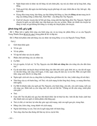 NghÖ thuËt miªu t¶ nh©n vËt chØ b»ng vµi nÐt chÊm ph¸, vËy mµ c¸c nh©n vËt l¹i lung linh, sèng
            ®éng.
           TÝnh quyÕt liÖt, ®ét ngét cña t×nh huèng truyÖn phï hîp víi cuéc chiÕn ®Êu ¸c liÖt, bÊt ngê, ®Çy
            kÞch tÝnh.
           Giäng ®iÖu trang träng, hµo hïng, t¹o ®îc kh«ng khÝ hïng ca, lµm cho Rõng xµ nu mang ©m h-
            ëng cña nh÷ng trêng ca §¨m San, Xinh Nh· cña ®ång bµo T©y Nguyªn.
           C¸ch kÓ chuyÖn: truyÖn ®îc kÓ bëi giµ lµng, trong ¸nh löa bËp bïng ®ªm T©y Nguyªn. Ngêi kÓ
            chuyÖn lµ ngêi cao tuæi nhÊt, trùc tiÕp tham gia vµo c¸c sù kiÖn. Nh©n vËt chÝnh cña truyÖn l¹i
            ®ang cã mÆt, nã gîi kh«ng khÝ trêng ca vµ t¨ng søc thuyÕt phôc cho truyÖn.

§Þnh híng ®Ò, gîi ý gi¶i
  §Ò 1: Ph©n tÝch ý nghÜa biÓu tîng cña h×nh tîng c©y xµ nu trong t¸c phÈm Rõng xµ nu cña NguyÔn
Trung Thµnh.(Xem ®Ò sè 14, c©u 1 trong phÇn ®Ò thi vµ ®¸p ¸n)
     §Ò 2: Ph©n tÝch phÈm chÊt anh hïng cña c¸c nh©n vËt trong Rõng xµ nu cña NguyÔn Trung Thµnh.
      Gîi ý:
a)        Giíi thiÖu kh¸i qu¸t:
       VÒ t¸c gi¶.
       VÒ t¸c phÈm.
       VÒ tËp thÓ nh©n vËt cña t¸c phÈm.
b)        PhÈm chÊt anh hïng cña c¸c nh©n vËt.
       Cô MÕt:
       Lµ céi nguån, lµ lÞch sö, “lµ T©y Nguyªn cña thêi §Êt níc ®øng lªn cßn trêng tån cho ®Õn h«m
        nay”.
       Cô nh mét nh©n vËt huyÒn tho¹i tõ h×nh d¸ng cho ®Õn tÝnh c¸ch: qu¾c thíc nh xa, r©u dµi tíi ngùc
        vµ vÉn ®en bãng, m¾t s¸ng xÕch ngîc, ë trÇn, ngùc c¨ng nh mét c©y xµ nu lín. Mét con ngêi trÇm
        tÜnh, s¸ng suèt, bÒn bØ vµ v÷ng ch·i.
       Ng«n ng÷: c¸ch nãi cña cô còng kh¸c l¹ (kh«ng bao giê khen tèt, lóc võa ý nhÊt còng chØ nãi ®îc).
       TÊm lßng cña cô víi bu«n lµng, víi Tnó, víi c¸ch m¹ng lµ tÊm lßng thuû chung, cu mang ®ïm bäc,
        t×nh nghÜa.
       Cô MÕt lµ khu«n mÉu cña ngêi giµ T©y Nguyªn, yªu bu«n lµng, yªu níc, yªu c¸ch m¹ng, tuæi cao
        chÝ cµng cao. H×nh ¶nh cô cßn sèng m·i víi c©u nãi bÊt hñ: “Chóng nã ®· cÇm sóng, m×nh ph¶i
        cÇm gi¸o”.
       Tnó:
       Cuéc ®êi Tnó ®· ph¶i tr¶i qua bao thö th¸ch khèc liÖt tõ thuë Êu th¬. Anh ®· ®îc hoµn c¶nh hun
        ®óc thµnh mét con ngêi cã nhiÒu phÈm chÊt ®¸ng quý.
       Tnó cã ch÷, cã v¨n ho¸, l¹i sím ®îc gi¸c ngé c¸ch m¹ng, mét con ngêi gan gãc, trung thùc.
       Dòng c¶m, kiªn cêng, trung thµnh víi c¸ch m¹ng.
       Ngoµi t×nh th¬ng vî con, Tnó cßn lµ ngêi nÆng t×nh víi bu«n lµng.
       Tnó còng chÞu bao ®au th¬ng díi bµn tay téi ¸c cña kÎ thï.


- 101 -
 