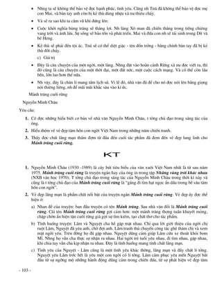  Nhng ta sÏ kh«ng thÓ b¶o vÖ ®îc h¹nh phóc, t×nh yªu. Còng nh Tnó ®· kh«ng thÓ b¶o vÖ ®îc mÑ
            con Mai, vµ bµn tay anh cßn bÞ kÎ thï dïng nhùa xµ nu thiªu ch¸y.
           Vµ sÏ ra sao khi ta cÇm vò khÝ ®øng lªn:
           Cuéc khëi nghÜa hïng tr¸ng sÏ th¾ng lîi. Nh lµng X« man ®· chiÕn th¾ng trong tiÕng chiªng
            vang trêi vµ ¸nh löa. Sù sèng sÏ b¶o tån vµ ph¸t triÓn. Mai vµ ®øa con nh sÏ t¸i sinh trong DÝt vµ
            bÐ Heng.
           KÎ thï sÏ ph¶i ®Òn téi ¸c. Tnó sÏ cã thÓ diÖt giÆc - tªn ®ån trëng - b»ng chÝnh bµn tay ®· bÞ kÎ
            thï ®èt ch¸y.
             c) Gi¸ trÞ
           §©y lµ c©u chuyÖn cña mét ngêi, mét lµng. Nhng ®Æt vµo hoµn c¶nh Rõng xµ nu ®îc viÕt ra, th×
            ®ã còng lµ c©u chuyÖn cña mét thêi ®¹i, mét ®Êt níc, mét cuéc c¸ch m¹ng. Vµ cã thÓ cßn l©u
            bÒn, lín lao h¬n thÕ n÷a.
           Nh vËy, ®©y lµ ch©n lÝ mang tÇm lÞch sö. V× lÏ ®ã, nhµ v¨n ®· ®Ó cho nã ®îc nãi lªn b»ng giäng
            nãi thiªng liªng, nh ®Ó m·i m·i kh¾c s©u vµo kÝ øc.
     M¶nh tr¨ng cuèi rõng
  NguyÔn Minh Ch©u
Yªu cÇu:
   1. Cã ®îc nh÷ng hiÓu biÕt c¬ b¶n vÒ nhµ v¨n NguyÔn Minh Ch©u, t tëng chñ ®¹o trong s¸ng t¸c cña
      «ng.
   2. HiÓu thªm vÒ vÎ ®Ñp t©m hån con ngêi ViÖt Nam trong nh÷ng n¨m chiÕn tranh.
   3. ThÊy ®îc chÊt l·ng m¹n thÊm ®îm tõ ®Çu ®Õn cuèi t¸c phÈm ®· ®em ®Õn vÎ ®Ñp lung linh cho
      M¶nh tr¨ng cuèi rõng.

                                                  KT

   1. NguyÔn Minh Ch©u (1930 -1989) lµ c©y bót tiªu biÓu cña v¨n xu«i ViÖt Nam nhÊt lµ tõ sau n¨m
      1975. M¶nh tr¨ng cuèi rõng lµ truyÖn ng¾n hay cña «ng in trong tËp Nh÷ng vïng trêi kh¸c nhau
      (NXB v¨n häc 1970). T tëng chñ ®¹o trong s¸ng t¸c cña NguyÔn Minh Ch©u trong thêi k× nµy vµ
      còng lµ t tëng chñ ®¹o cña M¶nh tr¨ng cuèi rõng lµ “g¾ng ®i t×m h¹t ngäc Èn dÊu trong bÒ s©u t©m
      hån con ngêi”.
   2. VÎ ®Ñp l·ng m¹n lµ phÈm chÊt næi bËt cña truyÖn ng¾n M¶nh tr¨ng cuèi rõng. VÎ ®Ñp Êy ®îc thÓ
      hiÖn ë:
          a) Nhan ®Ò cña truyÖn: ban ®Çu truyÖn cã tªn M¶nh tr¨ng. Sau nhµ v¨n ®æi lµ M¶nh tr¨ng cuèi
             rõng. C¸i tªn M¶nh tr¨ng cuèi rõng gîi c¶m h¬n: mét m¶nh tr¨ng thîng tuÇn khuyÕt máng,
             chËp chên Èn hiÖn tËn cuèi rõng giµ gîi sù t×m kiÕm, t¹o chÊt th¬ cho t¸c phÈm.
          b) T×nh huèng truyÖn: L·m vµ NguyÖt cha hÒ gÆp mÆt nhau. ChØ qua lêi giíi thiÖu cña ngêi chÞ
             ruét L·m, NguyÖt ®· yªu anh, chê ®îi anh. L·m tranh thñ chuyÕn c«ng t¸c ghÐ th¨m chÞ vµ xem
             mÆt ngêi yªu. Trªn ®êng hä ®· gÆp nhau. NguyÖt dòng c¶m gióp L·m cøu xe tho¸t khái bom
             MÜ. Nhng hä vÉn cha thùc sù nhËn ra nhau. Hai ngêi trÎ tuæi yªu nhau, ®i t×m nhau, gÆp nhau,
             khi chia tay vÉn cha kÞp nhËn ra nhau. §©y lµ t×nh huèng mang tÝnh chÊt l·ng m¹n.
          c) T×nh yªu cña NguyÖt - L·m còng lµ mét t×nh yªu kh¸c thêng, l·ng m¹n vµ ®Çy chÊt lÝ tëng.
             NguyÖt yªu L·m tríc hÕt lµ yªu mét con ngêi cã lÝ tëng. L·m c¶m phôc yªu mÕn NguyÖt b¾t
             ®Çu tõ sù ngìng mé nh÷ng hµnh ®éng dòng c¶m trong chiÕn ®Êu, tõ sù ph¸t hiÖn vÎ ®Ñp t©m

- 103 -
 