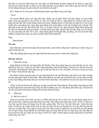 t©m hån c« còng nh m¶nh tr¨ng n¬i cuèi rõng, nã thÊp tho¸ng Èn hiÖn, kh«ng dÔ mµ nhËn ra ngay ®îc.
Tùa ®Ò cña truyÖn ®· gîi ra t tëng vµ c¶m høng chñ ®¹o cña t¸c phÈm, ®ã lµ kh¸t väng cña nhµ v¨n “g¾ng
®i t×m nh÷ng h¹t ngäc Èn giÊu trong bÒ s©u t©m hån con ngêi”.
     §Ò 3. NhËn xÐt vÒ cèt truyÖn vµ t×nh huèng chÝnh trong M¶nh tr¨ng cuèi rõng.
      Gîi ý:
  Cèt truyÖn M¶nh tr¨ng cuèi rõng khai th¸c nh÷ng yÕu tè ngÉu nhiªn, bÊt ngê, thêng cã trong chiÕn
tranh. Cuéc gÆp gì t×nh cê cña anh l¸i xe L·m víi c« g¸i ®i nhê xe, ngÉu nhiªn l¹i chÝnh lµ ngêi con g¸i
®ang chê ®îi anh. §ã lµ t×nh huèng chÝnh cña truyÖn. Nh÷ng truyÖn vÒ mèi t×nh cña ngêi l¸i xe víi c« g¸i
thanh niªn xung phong hay c«ng nh©n giao th«ng trªn tuyÕn ®êng ra trËn ®· trë thµnh mét “m«-tÝp” kh¸
phæ biÕn trong v¨n häc thêi chèng MÜ. Tuy cã sö dông “m« tÝp” Êy, nhng NguyÔn Minh Ch©u kh«ng lÆp
l¹i mét c©u chuyÖn ®· qu¸ quen thuéc. ë m¶nh tr¨ng cuèi rõng, chuyÖn t×nh yªu ®îc lång vµo cèt truyÖn
vÒ cuéc t×m kiÕm nh mét “trß ó tim”, nhng kh«ng ph¶i ®Ó hÊp dÉn ®éc gi¶ b»ng sù li k× mµ ®Ó thÓ hiÖn
nh÷ng vÎ ®Ñp Èn kÝn trong con ngêi cña thêi chiÕn tranh chèng MÜ.
Sãng
        Xu©n Quúnh
Yªu cÇu
 C¶m nhËn ®îc mét t©m hån phô n÷ lu«n kh¸t khao, ch©n thµnh, nång hËu vµ d¸m bµy tá kh¸t väng cña
m×nh trong t×nh yªu.
     ThÊy ®îc nh÷ng thµnh c«ng cña nghÖ thuËt bµi th¬ trong cÊu tø vµ h×nh ¶nh, nhÞp ®iÖu.

KiÕn thøc c¬ b¶n
I.        Giíi thiÖu chung
  Xu©n Quúnh lµ nhµ th¬ cña h¹nh phóc ®êi th­êng. Th¬ chÞ lµ tiÕng lßng cña mét t©m hån t¬i trÎ, lu«n
kh¸t khao t×nh yªu, “n©ng niu chi chót” tõng h¹nh phóc b×nh dÞ ®êi thêng. Trong sè c¸c nhµ th¬ hiÖn ®¹i
ViÖt Nam, Xu©n Quúnh xøng ®¸ng ®îc gäi lµ nhµ th¬ t×nh yªu. ChÞ viÕt nhiÒu, viÕt hay vÒ t×nh yªu trong
®ã “Sãng” lµ mét bµi th¬ ®Æc s¾c.
  §Æc ®iÓm næi bËt trong th¬ t×nh yªu cña Xu©n Quúnh lµ chÞ võa kh¸t khao mét t×nh yªu lý tëng vµ híng
tíi mét h¹nh phóc b×nh dÞ thiÕt thùc: “§Õn Xu©n Quúnh, th¬ hiÖn ®¹i ViÖt Nam míi cã mét tiÕng nãi bµy
tá trùc tiÕp nh÷ng kh¸t khao t×nh yªu võa hån nhiªn ch©n thùc, võa m·nh liÖt s«i næi cña mét tr¸i tim phô
n÷.
  “Sãng” lµ bµi th¬ ®· kÕt tinh nh÷ng g× së trêng cña hån th¬ Xu©n Quúnh. Nhng thµnh c«ng ®¸ng kÓ nhÊt
lµ Xu©n Quúnh ®· mîn h×nh tîng sãng ®Ó diÔn t¶ nh÷ng c¶m xóc võa phong phó phøc t¹p, võa thiÕt tha
s«i næi cña mét tr¸i tim phô n÷ ®ang r¹o rùc khao kh¸t yªu ®¬ng.
II.       Ph©n tÝch
      1. §Ò tµi vµ cÊu tø :
   T×nh yªu lµ ®Ò tµi mu«n thña cña th¬ ca. NhiÒu nhµ th¬ ®· viÕt vÒ t×nh yªu víi c¶m høng m·nh liÖt in
dÊu Ên t©m hån vµ phong c¸ch nghÖ thuËt cña m×nh. Xu©n DiÖu mîn h×nh tîng “biÓn” ®Ó nãi vÒ t×nh yªu,
mét t×nh yªu lín réng chñ ®éng, ham hè ®Õn cuång nhiÖt. ChÕ Lan Viªn lÊy h×nh ¶nh “c¸nh kiÕn hoa
vµng” ®Ó diÔn t¶ søc m¹nh nhiÖm mµu k× diÖu cña t×nh yªu qua sù chuyÓn hãa s¾c mµu, ®Õn thÕ giíi th¬
t×nh yªu cña Hµn M¹c Tö ta gÆp s¾c tr¾ng chãi lãa tr¾ng trong vµ m·nh liÖt cña mét t×nh yªu ®¬n ph¬ng
cha hÐ ngá. Riªng Xu©n Quúnh l¹i chän h×nh tîng con sãng biÓn ®Ó diÔn t¶ sãng lßng, lÊy nhÞp ®Ëp tr¸i
tim yªu ®Ó t¹o nªn søc sèng cña con sãng. Cã thÓ nãi “Sãng” lµ biÓu tîng cña t©m tr¹ng nh©n vËt tr÷ t×nh,
lµ hãa th©n cña “Em”.

- 105 -
 