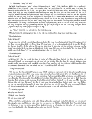 2. H×nh tîng “sãng” vµ “em”
  §Ó kh¾c ho¹ h×nh tîng “sãng” bè côc bµi th¬ còng rÊt “sãng”. Víi 9 khæ th¬, 4 khæ ®Çu, 4 khæ cuèi,
mçi khá cã 4 c©u, gièng nh 2 ch©n cña con sãng, cßn khæ chÝnh gi÷a cã 6 c©u nh ®Ønh sãng. ¢m hëng d¹t
dµo nhÞp nhµng cña khæ th¬ 5 ch÷ còng gãp phÇn lµm næi bËt h×nh tîng sãng. Nh÷ng dßng th¬ thêng
kh«ng ng¾t nhÞp, gîi nhÞp ®iÖu håi hoµn cña nh÷ng con sãng liªn tiÕp: lóc trµo d©ng m·nh liÖt, lóc ªm ¸i
l¾ng dÞu. Mét bµi th¬ hay bao giê còng t¸c ®éng ®Õn ngêi ®äc tríc hÕt b»ng ©m ®iÖu cña nã. ¢m ®iÖu cña
mét bµi th¬ bao giê còng lµ sù hßa ®iÖu gi÷a tiÕt ®iÖu ng«n tõ vµ c¶m xóc th¬. Nh nhan ®Ò, h×nh tîng sãng
bao trïm toµn bµi. ¢m hëng d¹t dµo nhÞp nhµng cña bµi th¬ ®· t¹o nªn nhÞp ®iÖu cña con sãng biÓn ®ång
®iÖu víi nhÞp ®Ëp cña tr¸i tim yªu. Ph¶i ch¨ng nhÞp ®iÖu b¶n t×nh ca biÓn c¶ còng chÝnh b¶n hßa ©m t©m
hån khao kh¸t yªu th¬ng khiÕn sãng biÓn ®· khuÊy ®éng sãng lßng, trµn ra c©u ch÷ ®Ó næi sãng trong th¬,
næi sãng trong t©m hån ®éc gi¶ kh«ng chØ ®Õn b©y giê. Mîn sãng ®Ó nãi lªn kh¸t väng t×nh yªu, Xu©n
Quúnh ®· chän mét h×nh tîng x¸c ®¸ng vµ vÎ ®Ñp.
   3. “Sãng” lêi tù h¸t cña mét tr¸i tim tha thiÕt yªu ®¬ng
  Më ®Çu bµi th¬ lµ mét tr¹ng th¸i t©m lý ®Æc biÖt cña mét t©m hån ®ang khao kh¸t yªu ®¬ng:
“D÷ déi vµ dÞu ªm
ån µo vµ lÆng lÏ”
   Sãng mang hai nÐt t×nh c¶m ®èi lËp, ®Çy m©u thuÉn. §ã còng chÝnh lµ tr¹ng th¸i kh¸c thêng cña mét tr¸i
tim ®ang cån cµo khao kh¸t yªu ®¬ng. NhÞp 2/3 céng hëng víi sù h« øng cña cÆp tõ vµ vÕ c©u: D÷ déi, ån
µo, dÞu ªm, lÆng lÏ... ®· thÓ hiÖn sù ®èi cùc cña nhÞp sãng vµ nhÞp ®Ëp tr¸i tim ngêi con g¸i ®ang yªu. Sù
tinh tÕ cña nhµ th¬ Êy lµ chÞ nh©n ra: dÉu d÷ déi, ån µo, song chiÒu s©u cña t×nh yªu lµ “dÞu ªm, lÆng lÏ” ®ã
míi lµ c¨n cèt, lµ ®iÓm “vÒ” cña mäi x¸o ®éng t©m t cho vËy chÞ ®· viÕt:
“D÷ déi vµ dÞu ªm
ån µo vµ lÆng lÏ”
chø kh«ng viÕt “DÞu ªm vµ d÷ déi, lÆng lÏ vµ ån µo”. Nhê vËy Xu©n Quúnh võa diÔn ®¹t rÊt ®óng, rÊt
tróng tÝnh khÝ t×nh yªu trong sù ®èi cùc tr¸i ngîc mµ vÉn rÊt ®»m th¾m dÞu dµng ®Çy n÷ tÝnh. Mçi con sãng
nhá kia nh l¹i mang trong m×nh mét kh¸t väng lín. Còng nh sãng, tr¸i tim ngêi con g¸i kh«ng chÊp nhËn
sù tÇm thêng, lu«n kh¸t khao v¬n tíi c¸i lín lao: S«ng kh«ng hiÓu næi m×nh
   Sãng t×m ra tËn bÓ”.
   TiÕt tÊu c©u th¬ thay ®æi tõ 2/3 chuyÓn sang 1/2/2. Mét tuyªn ng«n míi mÎ vÒ t×nh yªu vang lªn trong
sù vÆn m×nh cña ©m ®iÖu: NÕu sãng kh«ng hiÓu næi m×nh, sãng sÏ døt kho¸t tõ bá n¬i chËt hÑp ®Ó ®Õn víi
c¸i bao la kho¸ng ®¹t mét c¸ch ®Çy tù tin, chñ ®éng. Ngêi con g¸i khao kh¸t yªu th¬ng nhng kh«ng cßn
cam chÞu n÷a. Sãng t×m ra bÓ chÝnh lµ hµnh tr×nh nhËn thøc chÝnh m×nh, nhËn thøc gi¸ trÞ ®Ých thùc cña
t×nh yªu: T×nh yªu t¹o ra tÊt c¶, trong ®ã cã chÝnh m×nh bëi b¶n chÊt t×nh yªu lµ s¸ng t¹o. Mét t×nh yªu
thËt say ®¾m mµ còng thËt quyÕt liÖt. §ã lµ kh¸t väng t×nh yªu cña Xu©n Quúnh, kh¸t väng còng ®· lµm
r¹o rùc x«n xao tr¸i tim bao ngêi, nh sãng biÓn lu«n trêng tån víi thêi gian. Tõ ngµn xa con ngêi ®· ®Õn
víi t×nh yªu vµ m·i cßn ®Õn víi t×nh yªu nh con sãng ngoµi xa kia m¶i miÕt ch¹y vµo bê.
“¤i con sãng ngµy xa
Vµ ngµy sau vÉn thÕ
Nçi kh¸t väng t×nh yªu
Båi håi trong ngùc trÎ”
  §øng tríc biÓn, ngêi ta thêng cã ý nghÜ: Hµng ngh×n n¨m xa cha cã m×nh, biÓn ®· x«n xao cån cµo nh
thÕ, vµ ngh×n n¨m sau khi ta tan biÕn, biÓn vÉn x«n xao r¹o rùc thÕ kia... BiÓn lµ bÊt diÖt. Tríc c¸i v« cïng
cña thêi gian, v« tËn cña kh«ng gian, Xu©n Quúnh t×m ®Õn sù trêng cöu cña t×nh yªu; víi con ngêi kh¸t
väng t×nh yªu lµ vÜnh viÔn: dï ngµy xa hay ngµy sau vÉn thÕ. C©u th¬:

- 106 -
 