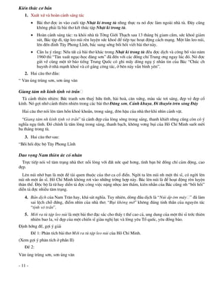 KiÕn thøc c¬ b¶n
   1. XuÊt xø vµ hoµn c¶nh s¸ng t¸c
          Bµi th¬ ®îc in vµo cuèi tËp NhËt kÝ trong tï nhng thùc ra nã ®îc lµm ngoµi nhµ tï. §©y còng
           kh«ng ph¶i lµ bµi th¬ kÕt thóc tËp NhËt kÝ trong tï.
          Hoµn c¶nh s¸ng t¸c: ra khái nhµ tï Tëng Giíi Th¹ch sau 13 th¸ng bÞ giam cÇm, søc khoÎ gi¶m
           sót, B¸c tËp ®i, tËp leo nói rÌn luyÖn søc khoÎ ®Ó tiÕp tôc ho¹t ®éng c¸ch m¹ng. Mét lÇn leo nói,
           lªn ®Õn ®Ønh T©y Phong LÜnh, b¸c sung síng båi håi viÕt bµi th¬ nµy.
          CÇn lu ý r»ng: NÕu tÊt c¶ bµi th¬ kh¸c trong NhËt kÝ trong tï ®Òu ®îc dÞch vµ c«ng bè vµo n¨m
           1960 th× “T©n xuÊt ngôc-häc ®¨ng s¬n” ®· ®Õn víi c¸c ®ång chÝ Trung ¬ng ngay lóc ®ã. Nã ®îc
           göi vÒ cïng mét tê b¸o tiÕng Trung Quèc cã ghi mÊy dßng ngô ý nh¾n tin cña B¸c “Chóc ch
           huynh ë nhµ m¹nh khoÎ vµ cè g¾ng c«ng t¸c, ë bªn nµy vÉn b×nh yªn”.
   2. Hai c©u th¬ ®Çu:
“ V©n ñng trïng s¬n, s¬n ñng v©n

Giang t©m nh kÝnh tÞnh v« trÇn
  T¶ c¶nh thiªn nhiªn: Bøc tranh s¬n thuû h÷u t×nh, hµi hoµ, c©n xøng, mµu s¾c t¬i s¸ng, ®Ñp vÎ ®Ñp cæ
kÝnh. Nã gîi nhí c¶nh thiªn nhiªn trong c¸c bµi th¬ §¨ng s¬n, C¶nh khuya, §i thuyÒn trªn s«ng §¸y
  Hai c©u th¬ nãi lªn t©m hån khoÎ kho¾n, trong s¸ng, ®«n hËu cña nhµ th¬ khi nh×n c¶nh vËt.
  “Giang t©m nh kÝnh tÞnh v« trÇn” t¶ c¶nh ®Ñp cña lßng s«ng trong s¸ng, thanh khiÕt nhng còng cßn cã ý
nghÜa ngô t×nh. §ã chÝnh lµ tÊm lßng trong s¸ng, thanh b¹ch, kh«ng v¬ng bôi cña Hå ChÝ Minh suèt mêi
ba th¸ng trong tï.
   3. Hai c©u th¬ sau:
“Båi håi ®éc bé T©y Phong LÜnh

Dao väng Nam thiªn øc cè nh©n
  Trùc tiÕp nãi vÒ t©m tr¹ng nhµ th¬: nçi lßng víi ®Êt níc quª h¬ng, t×nh b¹n bÌ ®ång chÝ c¶m ®éng, cao
®Ñp.
  Lªn nói nhí b¹n lµ mét ®Ò tµi quen thuéc cña th¬ ca cæ ®iÓn. Ngêi ta lªn nói nh mét thi sÜ, cã ngêi lªn
nói nh mét Èn sÜ. Hå ChÝ Minh kh«ng r¬i vµo nh÷ng trêng hîp nµy. B¸c lªn nói lµ ®Ó ho¹t ®éng rÌn luyÖn
th©n thÓ. §éc bé lµ tõ hay diÔn t¶ ®îc c«ng viÖc nÆng nhäc ©m thÇm, kiªn nhÉn cña B¸c còng nh “båi håi”
diÔn t¶ ®îc nhiÒu t©m tr¹ng.
   4. B¶n dÞch cña Nam Tr©n hay, kh¸ s¸t nghÜa. Tuy nhiªn, dßng ®Çu dÞch lµ “Nói Êp «m m©y ” ®· lµm
      sai lÖch chç ®øng, ®iÓm nh×n cña nhµ th¬. “Bôi kh«ng mê” kh«ng ®óng tinh thÇn cña nguyªn t¸c
      “tÞnh v« trÇn”.
   5. Míi ra tï tËp leo nói lµ mét bµi th¬ ®Æc s¾c cho thÊy t thÕ cao c¶, ung dung cña mét thi sÜ tríc thiªn
      nhiªn bao la, vÎ ®Ñp cña mét chiÕn sÜ giµu nghÞ lùc vµ lßng yªu Tæ quèc, yªu ®ång bµo.
§Þnh híng ®Ò, gîi ý gi¶i
         §Ò 1: Ph©n tÝch bµi th¬ Míi ra tï tËp leo nói cña Hå ChÝ Minh.
(Xem gîi ý ph©n tÝch ë phÇn II)
   §Ò 2:
V©n ñng trïng s¬n, s¬n ñng v©n

- 11 -
 