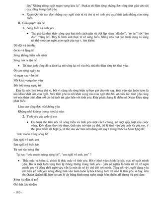 ®îc”Nh÷ng tiÕng ngêi tuyÖt väng kªu la”. Puskin th× liªn tëng nh÷ng ®ît sãng thÐt gµo víi nçi
             cay ®¾ng trong t×nh yªu.
           Xu©n Quúnh t×m ®îc nh÷ng suy nghÜ tinh tÕ vµ thó vÞ vÒ t×nh yªu qua h×nh ¶nh nh÷ng con sãng
            biÓn.
   II. Gi¶i quyÕt vÊn ®Ò
          1. Sãng biÓn vµ t×nh yªu
              T¸c gi¶ ®· nh×n thÊy sãng qua hai tÝnh c¸ch gÇn nh ®èi lËp nhau “d÷ déi”, “ån µo” víi “ªm
               dÞu”, “lÆng lÏ”. §Êy lµ h×nh ¶nh thùc tÕ vÒ sãng biÓn. Nhng nhµ th¬ cßn h×nh dung ra sãng
               nh thÓ mét con ngêi, con ngêi cña suy t, t×m kiÕm:
D÷ déi vµ ªm dÞu
ån µo vµ lÆng lÏ
Sãng kh«ng hiÓu næi m×nh
Sãng t×m ra tËn bÓ
    Tõ h×nh ¶nh sãng ®i ra kh¬i xa råi sãng l¹i vç vµo bê, nhµ th¬ liªn tëng tíi t×nh yªu:
¤i con sãng ngµy xa
vµ ngay sau vÉn thÕ
Nçi kh¸t väng t×nh yªu
Båi håi trong ngùc trÎ
  §©y lµ mét liªn tëng thó vÞ, bëi v× còng nh sãng biÓn tù bao giê cho tíi nay, t×nh yªu vÉn lu«n lu«n lµ
nçi khao kh¸t cña con ngêi. NÕu t×nh yªu lµ nçi kh¸t väng cña con ngêi th× ®èi víi tuæi trÎ, t×nh yªu cµng
trë nªn th©n thiÕt ®Õn nçi cã thÓ tuæi trÎ g¾n liÒn víi t×nh yªu. §Êy ph¶i ch¨ng lµ ®iÒu mµ Xu©n DiÖu tõng
ph¸t biÓu:
   Lµm sao sèng ®îc mµ kh«ng yªu
   Kh«ng nhí kh«ng th¬ng mét kÎ nµo.
          2. T×nh yªu cña anh vµ em
              C¶ ®o¹n th¬ trªn nãi vÒ sãng biÓn vµ t×nh yªu mét c¸ch chung, nh mét quy luËt cña cuéc
               sèng. §Õn ®o¹n th¬ tiÕp theo, t×nh yªu trë nªn cô thÓ, ®ã lµ t×nh yªu cña anh vµ cña em. ý
               th¬ ph¸t triÓn rÊt hîp lý, tø th¬ s©u s¾c lµm nªn d¸ng nÐt suy t trong th¬ cña Xu©n Quúnh:
  Tríc mu«n trïng sãng bÓ
Em nghÜ vÒ anh, em
Em nghÜ vÒ biÓn lín
Tõ n¬i nµo sãng lªn
  T¹i sao “tríc mu«n trïng sãng bÓ”, “em nghÜ vÒ anh, em” ?
    Th¾c m¾c vÒ biÓn c¶, chÝnh lµ th¾c m¾c vÒ t×nh yªu. Bëi v× t×nh yªu chÝnh lµ th¾c m¾c vÒ ngêi m×nh
     yªu. §ã lµ mét hiÖn tîng t©m lý th«ng thêng trong t×nh yªu - yªu cã nghÜa lµ hiÓu rÊt râ vÒ ngêi
     m×nh yªu vµ ®ång thêi ngêi yªu vÉn lµ mét Èn sè kú thó ®èi víi m×nh. Còng nh vËy, ngêi ®ang yªu
     rÊt hiÓu vÒ t×nh yªu nhng ®ång thêi vÉn lu«n lu«n tù hái kh«ng biÕt thÕ nµo lµ t×nh yªu. ë ®©y, nhµ
     th¬ Xu©n Quúnh ®· liªn hÖ t©m lý Êy b»ng h×nh tîng nghÖ thuËt hån nhiªn, dÔ th¬ng vµ gîi c¶m:
Sãng b¾t ®Çu tõ giã
Giã b¾t ®Çu tõ ®©u

- 110 -
 