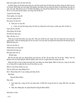DÉu tr¨m ngh×n mèi vÉn chê mèi anh
  Êy ph¶i ch¨ng, tõ nçi nhí trong t×nh yªu, nhµ th¬ muèn lµm næi bËt t×nh c¶m thñy chung nh nhÊt cña ng-
êi con g¸i. Dï ®i ®©u, dï xu«i ngîc bèn ph¬ng, t¸m híng, th× em còng chØ híng vÒ mét ph¬ng cña anh, cã
anh, cho anh. Nhµ th¬ l¹i trë vÒ víi h×nh ¶nh nh÷ng con sãng ®Ó lµm ®iÓm tùa cho ý tëng cña m×nh. Bëi v×,
dï cã xa vêi c¸ch trë bao nhiªu, con sãng vÉn tíi ®îc bê:
ë ngoµi kia ®¹i d¬ng
Tr¨m ngh×n con sãng ®ã
Con nµo ch¼ng tíi bê
Dï mu«n vêi c¸ch trë
   3. T×nh yªu vµ cuéc ®êi
           ë trªn, t¸c gi¶ liªn tëng sãng víi t×nh yªu. §o¹n th¬ cuèi cïng so s¸nh cuéc ®êi vµ biÓn c¶:
Cuéc ®êi tuy dµi thÕ
N¨m th¸ng vÉn ®i qua
Nh biÓn kia dÉu réng
M©y vÉn bay vÒ xa
  T×nh yªu lµ mét biÓu hiÖn cña cuéc ®êi. T×nh yªu chÝnh lµ cuéc sèng. Cho nªn ®o¹n th¬ cuèi cïng më
réng tø th¬ - t×nh yªu kh«ng ph¶i chØ lµ cña anh vµ em mµ t×nh yªu ph¶i hßa trong biÓn lín nhµ th¬ gäi lµ
BiÓn lín t×nh yªu:
Lµm sao tan ®îc ra
Thµnh tr¨m con sãng nhá
Gi÷a biÓn lín t×nh yªu
§Ó ngµn n¨m cßn vç
   III. KÕt luËn
  Bµi th¬ tr÷ t×nh t×nh yªu nhng kh«ng qu¸ hêi hît, dÔ d·i. Tõ ©m ®iÖu cho tíi tø th¬. “Sãng” to¸t lªn
phong c¸ch cña Xu©n Quúnh. Bµi th¬ gióp ta hiÓu s©u s¾c ý nghÜa t×nh yªu trong cuéc ®êi.
  Dêng nh biÓn c¶ bao la lu«n lu«n thu hót c¶m høng cña Xu©n Qïnh. BiÓn lµ t×nh yªu, sãng lµ nçi nhí,
vµ c¶ sãng biÓn sÏ gióp nhµ th¬ xua ®i bao ®iÒu cay cùc:
BiÓn sÏ xãa ®i bao nhiªu cay cùc
Níc l¹i dÒnh trªn sãng nh÷ng lêi ru.
§Ò 4: Tham kh¶o ®Ò 12 c©u 2 phÇn giíi thiÖu ®Ò thi
  §Êt N­íc
     NguyÔn Khoa §iÒm
Môc ®Ých
    C¶m nhËn ®îc t tëng cèt lâi cña nhËn thøc vÒ §Êt Níc trong bµi th¬ lµ t tëng: §Êt Níc cña nh©n
     d©n.
    ThÊy ®îc nh÷ng ®Æc s¾c nghÖ thuËt th¬ NguyÔn Khoa §iÒm


KiÕn thøc c¬ b¶n

- 112 -
 