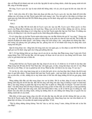 d©n víi Ph¸p ®Ó trë thµnh mét níc tù do ®éc lËp ph¶i lµ mét sù ®¬ng nhiªn, chÝnh ®¹i quang minh nh trêi
®Êt, s¸ng tá nh nhËt nguyÖt.
  Râ rµng, Tuyªn ng«n ®éc lËp lµ mét chØnh thÓ thèng nhÊt, víi c¸c yÕu tè quan hÖ hÕt søc chÆt chÏ víi
nhau.
  §Ò 2. Anh (chÞ) ch¾c ®Ó ý thÊy: Qu¸ nöa ®o¹n më ®Çu cña Tuyªn ng«n ®éc lËp ®îc dµnh ®Ó trÝch dÉn
nh÷ng c©u viÕt trong c¸c b¶n Tuyªn ng«n thêi c¸ch m¹ng t s¶n. VËy mµ ngêi ta vÉn nhËn ra tõ ®o¹n v¨n
ng¾n gän nµy h×nh ¶nh mét Hå ChÝ Minh ®ang gi¬ng cao bã ®uèc s¸ng ngêi cña t tëng gi¶i phãng d©n téc.
V× sao vËy ?
   Gîi ý:
  Nh÷ng c©u mµ B¸c Hå ®· trÝch dÉn tõ Tuyªn ng«n ®éc lËp cña MÜ, Tuyªn ng«n Nh©n quyÒn vµ D©n
quyÒn cña Ph¸p ®Òu lµ nh÷ng c©u viÕt tuyÖt hay. Nhng xem xÐt kÜ th× sÏ thÊy: nh÷ng c©u viÕt Êy, dï hay
tuyÖt, vÉn kh«ng chøa ®ùng c¬ së t tëng thùc sù cña b¶n Tuyªn ng«n ®éc lËp cña ViÖt Nam. V× nh÷ng c©u
viÕt Êy chØ dõng l¹i ë viÖc nªu lªn quyÒn tù do, b×nh ®¼ng gi÷a nh÷ng con ngêi.
  C¬ së t tëng thùc sù cña b¶n Tuyªn ng«n n»m trong c©u v¨n B¸c khiªm tèn gäi lµ “suy réng”. Trong c©u
“suy réng” Êy, B¸c Hå ®· gi¬ng cao ngän cê b×nh ®¼ng, tù do gi÷a c¸c d©n téc trªn tr¸i ®Êt. ThÕ lµ B¸c ®·
chuyÓn tõ ph¹m trï nh©n quyÒn - nÒn mãng t tëng cña c¸ch m¹ng t s¶n - sang ph¹m trï chèng thùc d©n -
nÒn mãng cña phong trµo gi¶i phãng d©n téc, phong trµo råi sÏ trë thµnh mét trong ba dßng th¸c c¸ch
m¹ng trªn thÕ giíi.
  Qu¶ lµ trong ®o¹n v¨n - ®óng h¬n chØ trong mét c©u v¨n ng¾n gän, ta vÉn nhËn ra mét Hå ChÝ Minh nh
ngêi gi¬ cao bã ®uèc s¸ng ngêi cña t tëng gi¶i phãng d©n téc.
  §Ò 3. Cã b¹n kh«ng hiÓu t¹i sao ®o¹n v¨n tè c¸o téi ¸c cña thùc d©n Ph¸p trong vßng 5 n¨m tríc C¸ch
m¹ng th¸ng T¸m 1945 l¹i ®îc B¸c viÕt dµi ngang víi ®o¹n v¨n tè c¸o téi ¸c cña chóng suèt 80 n¨m. Anh
(chÞ) sÏ gi¶i thÝch thÕ nµo vÒ ®iÒu ®ã.
   Gîi ý:
  Trong phÇn thø hai cña Tuyªn ng«n ®éc lËp, ®o¹n tè c¸o téi ¸c vÒ chÝnh trÞ vµ vÒ kinh tÕ cña thùc d©n
Ph¸p trong h¬n 80 n¨m ®« hé ViÖt Nam ®îc viÕt ng¾n gän, c« ®óc, trong khi ®o¹n v¨n nãi vÒ viÖc Ph¸p
b¸n níc ta cho NhËt, vÒ viÖc ta giµnh l¹i níc tõ tay NhËt l¹i ®îc viÕt kh¸ tØ mØ, kü cµng. V× sao vËy ?
  V× vµo lóc Êy, tríc c«ng luËn trong níc ta vµ trªn thÕ giíi, téi ¸c cña bän thùc d©n ë thuéc ®Þa ®· lµ mét
thùc tÕ qu¸ hiÓn nhiªn. Trong khu«n khæ mét b¶n Tuyªn ng«n - mét lo¹i h×nh v¨n b¶n rÊt cÇn søc m¹nh
cña sù nÐn dån, c« ®óc, nh÷ng téi ¸c nµy hoµn toµn cã thÓ nªu díi d¹ng nh÷ng lêi kÕt ¸n gän gµng, ®anh
thÐp.
  Nhng nh÷ng ®iÒu B¸c nãi ®Õn trong ®o¹n v¨n sau l¹i kh¸c. §ã lµ sù thËt, nhng lµ mét sù thËt tÕ nhÞ,
kh«ng tinh têng th× rÊt dÔ lÇm lÉn. B¸c Hå ®· s¸ng suèt lêng tríc ®îc r»ng sÏ kh«ng Ýt ngêi v« t×nh hoÆc
h÷u ý cho r»ng chóng ta giµnh ®éc lËp tõ tay thùc d©n vµ ph¸t xÝt. Nhng ®©y lµ chuyÖn “sai mét li ®i mét
dÆm”. C¸i ®iÒu tho¹t nh×n dÔ tëng lµ kh«ng quan träng g× l¾m vÒ b¶n chÊt, l¹i cã thÓ g©y ra hËu qu¶ kh«ng
sao lêng hÕt. ThiÕu mét chót s¸ng suèt, mét chót kh«n khÐo ë ®©y, ta dÔ cã thÓ bÞ quy lµ chèng l¹i mét
thµnh viªn chñ chèt cña ®ång minh, chèng l¹i nh÷ng ®iÒu íc cho nh÷ng níc th¾ng trËn cã quyÒn thu l¹i
nh÷ng m¶nh ®Êt cò cña m×nh.
  Mét ®iÒu cã tÇm quan träng sèng cßn ®èi víi nÒn ®éc lËp cña ®Êt níc nh thÕ, kh«ng thÓ nµo coi nhÑ.
Nªn dï lµ Tuyªn ng«n, B¸c Hå vÉn ph¶i dông c«ng ph©n gi¶i, b»ng hµng lo¹t c©u v¨n chia thµnh c¸c vÕ
ph©n biÖt víi nhau, víi sù nhÊn rÊt m¹nh trong ng÷ ®iÖu. VÝ nh:
  “ThÕ lµ ch¼ng nh÷ng chóng kh«ng “b¶o hé” ®îc ta, tr¸i l¹i, trong 5 n¨m, chóng ®· b¸n níc ta hai lÇn
cho NhËt”.


- 23 -
 