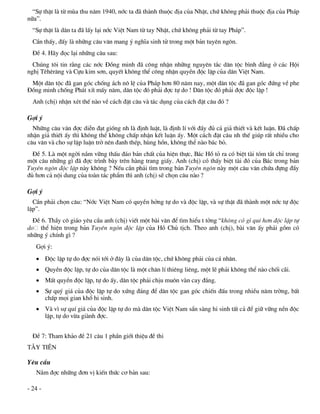 “Sù thËt lµ tõ mïa thu n¨m 1940, níc ta ®· thµnh thuéc ®Þa cña NhËt, chø kh«ng ph¶i thuéc ®Þa cña Ph¸p
n÷a”.
  “Sù thËt lµ d©n ta ®· lÊy l¹i níc ViÖt Nam tõ tay NhËt, chø kh«ng ph¶i tõ tay Ph¸p”.
  CÇn thÊy, ®Êy lµ nh÷ng c©u v¨n mang ý nghÜa sinh tö trong mét b¶n tuyªn ng«n.
  §Ò 4. H·y ®äc l¹i nh÷ng c©u sau:
  Chóng t«i tin r»ng c¸c níc §ång minh ®· c«ng nhËn nh÷ng nguyªn t¾c d©n téc b×nh ®¼ng ë c¸c Héi
nghÞ Tªhªr¨ng vµ Cùu kim s¬n, quyÕt kh«ng thÓ c«ng nhËn quyÒn ®éc lËp cña d©n ViÖt Nam.
 Mét d©n téc ®· gan gãc chèng ¸ch n« lÖ cña Ph¸p h¬n 80 n¨m nay, mét d©n téc ®· gan gãc ®øng vÒ phe
§ång minh chèng Ph¸t xÝt mÊy n¨m, d©n téc ®ã ph¶i ®îc tù do ! D©n téc ®ã ph¶i ®îc ®éc lËp !
  Anh (chÞ) nhËn xÐt thÕ nµo vÒ c¸ch ®Æt c©u vµ t¸c dông cña c¸ch ®Æt c©u ®ã ?

Gîi ý
  Nh÷ng c©u v¨n ®îc diÔn ®¹t gièng nh lµ ®Þnh luËt, lµ ®Þnh lÝ víi ®Çy ®ñ c¶ gi¶ thiÕt vµ kÕt luËn. §· chÊp
nhËn gi¶ thiÕt Êy th× kh«ng thÓ kh«ng chÊp nhËn kÕt luËn Êy. Mét c¸ch ®Æt c©u nh thÕ gióp rÊt nhiÒu cho
c©u v¨n vµ cho sù lËp luËn trë nªn ®anh thÐp, hïng hån, kh«ng thÓ nµo b¸c bá.
  §Ò 5. Lµ mét ngêi n¾m v÷ng thÊu ®¸o b¶n chÊt cña hiÖn thùc, B¸c Hå tá ra cã biÖt tµi tãm t¾t chØ trong
mét c©u nh÷ng g× ®· ®îc tr×nh bµy trªn hµng trang giÊy. Anh (chÞ) cã thÊy biÖt tµi ®ã cña B¸c trong b¶n
Tuyªn ng«n ®éc lËp nµy kh«ng ? NÕu cÇn ph¶i t×m trong b¶n Tuyªn ng«n nµy mét c©u v¨n chøa ®ùng ®Çy
®ñ h¬n c¶ néi dung cña toµn t¸c phÈm th× anh (chÞ) sÏ chän c©u nµo ?

Gîi ý
  CÇn ph¶i chän c©u: “Níc ViÖt Nam cã quyÒn hëng tù do vµ ®éc lËp, vµ sù thËt ®· thµnh mét níc tù ®éc
lËp”.
  §Ò 6. ThÇy c« gi¸o yªu cÇu anh (chÞ) viÕt mét bµi v¨n ®Ó t×m hiÓu t tëng “kh«ng cã g× quÝ h¬n ®éc lËp tù
do thÓ hiÖn trong b¶n Tuyªn ng«n ®éc lËp cña Hå Chñ tÞch. Theo anh (chÞ), bµi v¨n Êy ph¶i gåm cã
nh÷ng ý chÝnh g× ?
   Gîi ý:
    §éc lËp tù do ®îc nãi tíi ë ®©y lµ cña d©n téc, chø kh«ng ph¶i cña c¸ nh©n.
    QuyÒn ®éc lËp, tù do cña d©n téc lµ mét ch©n lÝ thiªng liªng, mét lÏ ph¶i kh«ng thÓ nµo chèi c·i.
    MÊt quyÒn ®éc lËp, tù do Êy, d©n téc ph¶i chÞu mu«n vµn cay ®¾ng.
    Sù quý gi¸ cña ®éc lËp tù do xøng ®¸ng ®Ó d©n téc gan gãc chiÕn ®Êu trong nhiÒu n¨m trêng, bÊt
     chÊp mäi gian khæ hi sinh.
    Vµ v× sù quÝ gi¸ cña ®éc lËp tù do mµ d©n téc ViÖt Nam s½n sµng hi sinh tÊt c¶ ®Ó gi÷ v÷ng nÒn ®éc
     lËp, tù do võa giµnh ®îc.


  §Ò 7: Tham kh¶o ®Ò 21 c©u 1 phÇn giíi thiÖu ®Ò thi
T¢Y TI£N

Yªu cÇu
   N¾m ®îc nh÷ng ®¬n vÞ kiÕn thøc c¬ b¶n sau:

- 24 -
 