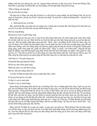 nh÷ng c¸nh hoa cßn phong kÝn, vÑn s¾c, nguyªn h¬ng, høa hÑn vÎ ®Ñp cha to¶ lé. Trong th¬ Hoµng CÇm,
h×nh ¶nh c« g¸i hµng xÐn Kinh B¾c t¹o nªn nh÷ng vÇn th¬ ®Ñp nhÊt trong ®êi th¬ «ng.
“Nhí c« hµng xÐn r¨ng ®en
Cêi nh mïa thu to¶ n¾ng”
   NÐt ®Ñp cña c« hµng xÐn r¨ng ®en tõ thuë xa xa ®îc b¶o lu trong nh÷ng vÇn th¬ Hoµng CÇm víi nô cêi
r¹ng rì, trong trÎo, Êm ¸p, nô cêi nh “mïa thu táa n¾ng” lµ c¸ch rÊt so s¸nh rÊt Hoµng CÇm - mét thi sÜ ®a
t×nh, ®a c¶m.
   4. H×nh ¶nh bµ mÑ vµ bÐ th¬
 Bªn c¹nh Kinh B¾c cña miÒn th¬ m¬ méng cßn cã h×nh ¶nh cña Kinh B¾c ®êi thêng ®ã lµ h×nh ¶nh cña
mÑ giµ vµ em th¬: hai h×nh ¶nh vèn gîi nhiÒu th¬ng c¶m:
Bªn kia s«ng §uèng
MÑ giµ nua cßm câi g¸nh hµng rong
  H×nh ¶nh ngêi mÑ hao gÇy vÊt v¶, lam lò mµ n¨m th¸ng thêi gian víi mu«n ngµn gian tru©n nhäc nh»n
®· v¾t kiÖt sinh lùc cña mÑ. H×nh ¶nh bµ mÑ hiÖn lªn ®Çy gîi ¸m. Quª h¬ng giÆc gi·, mÑ giµ lËn ®Ën ph-
¬ng trêi. §êi mÑ nghÌo g¸nh hµng rong qu¸ nhÑ: “D¨m sím” víi nh÷ng tõ chØ sè liÖt kª: d¨m, mÊy, vµi
vËy mµ lßng ta trÜu xuèng nçi ®au nghÑn ngµo, mÑ ®· g¸nh trªn ®«i vai t¶o tÇn c¶ g¸nh nÆng cuéc ®êi ©m
thÇm nu«i chång, nu«i con. Bãng d¸ng cña ngêi mÑ g¸nh gång ®· tõng ®i vµo lêi ca tiÕng h¸t “G¸nh g¸nh
gång gång, g¸nh s«ng g¸nh nói, g¸nh cñi g¸nh cµnh”. Ngµy xa trong “v¨n Chiªu hån”, NguyÔn Du khi
nghÜ tíi nh÷ng vong linh bÊt h¹nh còng kh¾c kho¶i ®ín ®au tríc th©n phËn mÑ nghÌo “®ßn g¸nh tre chÝn
r¹n hai vai”. C©u th¬ Êy ®· ®Ó l¹i vÕt ®au báng r¸t trong t©m kh¶m ngêi ®äc suèt h¬n hai thÕ kû qua. Tè
H÷u còng lÊy h×nh tîng bµ mÑ g¸nh gång ®Ó lµm biÓu tîng cho c¶ mét d©n téc giµu ®øc hy sinh.
ViÖt Nam ¬i ! Tæ quèc th¬ng yªu
Trong khæ ®au ngêi ®Ñp h¬n nhiÒu
Nh bµ mÑ sím chiÒu g¸nh nÆng
NhÉn n¹i nu«i con suèt ®êi im lÆng
BiÕt hy sinh nªn ch¼ng nhiÒu lêi
  vµ tõ ®ã Tè H÷u ®· nhËn thøc mét sù nhËn thøc ®Çy ý thøc:
Cã g× quý h¬n gi¸ trÞ con ngêi
Ta hiÓu v× sao ta chiÕn ®Êu
Ta hiÓu v× sao ta chiÕn th¾ng
  Quen thuéc lµ thÕ nhng h×nh ¶nh bµ mÑ cña Hoµng CÇm vÉn cã nh÷ng ph¸t hiÖn riªng. Ngêi mÑ giµ nua
gÇy yÕu cña Hoµng CÇm, tÊt t¶ gi÷a c¶nh quª h¬ng bÞ giÆc giµy xÐo vÉn ®Ó l¹i mét Ên tîng s©u ®Ëm trong
lßng ngêi ®äc. Trong thêi b×nh mÑ ®· vÊt v¶, lo toan, ë thêi chiÕn, nçi vÊt v¶ lo toan Êy dêng nh nh©n lªn
gÊp béi. Bëi vËy niÒm th¬ng c¶m trµo d©ng thµnh nh÷ng dßng th¬ ®Çy uÊt hËn kÕt téi kÎ thï. Tõ yªu th¬ng
tét bËc ®Õn c¨m hËn tét cïng, c©u th¬ tho¾t di chuyÓn gi÷a hai th¸i cùc kh¸c nhau mµ vÉn liÒn m¹ch, tù
nhiªn, nã t¹o dùng c¸i thÕ ®èi ®Çu ®Çy khèc liÖt, mét bªn lµ bµ mÑ giµ nua cßm câi, mét bªn lµ lò quû m¾t
xanh trõng trîn “Khua giÇy ®inh ®¹p g·y qu¸n gÇy teo”. Còng víi ý th¬ nµy, Tè H÷u ®· kh¾c ho¹ lªn h×nh
¶nh lÉm liÖt cña bµ m¸ HËu Giang anh hïng: mét bµ m¸ HËu Giang “lÈy bÈy nh tµu l¸ chuèi kh«”. VËy
mµ ®· chiÕn th¾ng qu©n giÆc ®Çy tµn b¹o.
  B»ng c¸ch ®ã Tè H÷u ®· ca ngîi søc m¹nh vµ qu¶ c¶m cña ngêi mÑ. Nhng Hoµng CÇm l¹i nhÊn m¹nh
vµo c¸i bÊt c«ng, v« ®¹o cña bän x©m lîc vµ t« ®Ëm t×nh c¶nh ®¸ng th¬ng cña bµ mÑ trong nh÷ng ngµy lo¹
l¹c. C©u th¬ chuyÓn thÓ lôc b¸t mang ©m ®iÖu th¶ng thiÕt thª l¬ng gîi t¶ mét c¸ch c¶m ®éng c¶nh lµng
quª trong chÕt chãc hoang tµn :

- 35 -
 