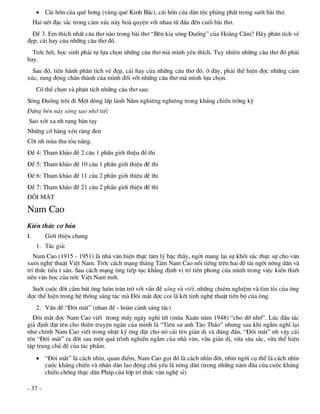  C¸i hån cña quª h¬ng (vïng quª Kinh B¾c), c¸i hån cña d©n téc ph¶ng phÊt trong suèt bµi th¬.
     Hai nÐt ®Æc s¾c trong c¶m xóc nµy hoµ quyÖn víi nhau tõ ®Çu ®Õn cuèi bµi th¬.
  §Ò 3. Em thÝch nhÊt c©u th¬ nµo trong bµi th¬ “Bªn kia s«ng §uèng” cña Hoµng CÇm? H·y ph©n tÝch vÎ
®Ñp, c¸i hay cña nh÷ng c©u th¬ ®ã.
  Tríc hÕt, häc sinh ph¶i tù lùa chän nh÷ng c©u th¬ mµ m×nh yªu thÝch. Tuy nhiªn nh÷ng c©u th¬ ®ã ph¶i
hay.
  Sau ®ã, tiÕn hµnh ph©n tÝch vÎ ®Ñp, c¸i hay cña nh÷ng c©u th¬ ®ã. ë ®©y, ph¶i thÓ hiÖn ®îc nh÷ng c¶m
xóc, rung ®éng ch©n thµnh cña m×nh ®èi víi nh÷ng c©u th¬ mµ m×nh lùa chän.
      Cã thÓ chän vµ ph©n tÝch nh÷ng c©u th¬ sau:
S«ng §uèng tr«i ®i Mét dßng lÊp l¸nh N»m nghiªng nghiªng trong kh¸ng chiÕn trêng kú
§øng bªn nµy s«ng sao nhí tiÕc
Sao xãt xa nh rông bµn tay
Nh÷ng c« hµng xÐn r¨ng ®en
Cêi nh mïa thu táa n¾ng.
§Ò 4: Tham kh¶o ®Ò 2 c©u 1 phÇn giíi thiÖu ®Ò thi
§Ò 5: Tham kh¶o ®Ò 10 c©u 1 phÇn giíi thiÖu ®Ò thi
§Ò 6: Tham kh¶o ®Ò 11 c©u 2 phÇn giíi thiÖu ®Ò thi
§Ò 7: Tham kh¶o ®Ò 21 c©u 2 phÇn giíi thiÖu ®Ò thi
§¤I M¡T

Nam Cao
KiÕn thøc c¬ b¶n
I.       Giíi thiÖu chung
      1. T¸c gi¶:
   Nam Cao (1915 - 1951) lµ nhµ v¨n hiÖn thùc t©m lý bËc thÇy, ngêi mang l¹i sù khëi s¾c thùc sù cho v¨n
xu«i nghÖ thuËt ViÖt Nam. Tríc c¸ch m¹ng th¸ng T¸m Nam Cao næi tiÕng trªn hai ®Ò tµi ngêi n«ng d©n vµ
trÝ thøc tiÓu t s¶n. Sau c¸ch m¹ng «ng tiÕp tôc kh¼ng ®Þnh vÞ trÝ tiªn phong cña m×nh trong viÖc kiÕn thiÕt
nÒn v¨n häc cña níc ViÖt Nam míi.
  Suèt cuéc ®êi cÇm bót «ng lu«n tr¨n trë víi vÊn ®Ò sèng vµ viÕt, nh÷ng chiªm nghiÖm vµ t×m tßi cña «ng
®îc thÓ hiÖn trong hÖ thèng s¸ng t¸c mµ §«i m¾t ®îc coi lµ kÕt tinh nghÖ thuËt tiÕn bé cña «ng.
      2. VÊn ®Ò “§«i m¾t” (nhan ®Ò - hoµn c¶nh s¸ng t¸c)
  §«i m¾t ®îc Nam Cao viÕt trong mÊy ngµy nghØ tÕt (mïa Xu©n n¨m 1948) “cho ®ì nhí”. Lóc ®Çu t¸c
gi¶ ®Þnh ®Æt tªn cho thiªn truyÖn ng¾n cña m×nh lµ “Tiªn s­ anh Tµo Th¸o” nh­ng sau khi ngÉm nghÜ l¹i
nh­ chÝnh Nam Cao viÕt trong nhËt ký «ng ®Æt cho nã c¸i tªn gi¶n dÞ vµ ®óng ®¾n, “§«i m¾t” nh vËy c¸i
tªn “§«i m¾t” ra ®êi sau mét qu¸ tr×nh nghiÒn ngÉm cña nhµ v¨n, võa gi¶n dÞ, võa s©u s¾c, võa thÓ hiÖn
tËp trung chñ ®Ò cña t¸c phÈm.
       “§«i m¾t” lµ c¸ch nh×n, quan ®iÓm, Nam Cao gäi ®ã lµ c¸ch nh×n ®êi, nh×n ngêi cô thÓ lµ c¸ch nh×n
        cuéc kh¸ng chiÕn vµ nh©n d©n lao ®éng chñ yÕu lµ n«ng d©n (trong nh÷ng n¨m ®Çu cña cuéc kh¸ng
        chiÕn chèng thùc d©n Ph¸p cña líp trÝ thøc v¨n nghÖ sÜ)

- 37 -
 