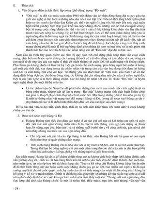 II.      Ph©n tÝch
      1. VÊn ®Ò quan ®iÓm (c¸ch nh×n) lËp trêng (chç ®øng) trong “§«i m¾t”.
          “§«i m¾t” ra ®êi vµo mïa xu©n n¨m 1948 thêi ®iÓm vÊn ®Ò nhËn ®êng ®ang ®Æt ra gay g¾t cho
           giíi v¨n nghÖ sÜ ®Æc biÖt lµ nh÷ng nhµ v¨n tiÓu t s¶n líp tríc. NÕu nh thêi tæng khëi nghÜa ph¸t
           hiÖn ra søc m¹nh cña nh©n d©n khiÕn c¸c nhµ v¨n nghÖ sÜ söng sèt, bÊt ngê ®Õn møc ng· ngöa
           ngêi ra th× giê ®©y hiÖn thùc gian khæ cña cuéc kh¸ng chiÕn, nh÷ng vÊn ®Ò míi cña quÇn chóng
           béc lé trong cuéc sèng khiÕn c¸c nhµ v¨n tiÓu t s¶n cã lóc kh«ng khái ph©n v©n lÇn ®Çu hoµ
           m×nh vµo cuéc sèng ®¹i chóng. Hä cã biÕt bao bì ngì: LiÖu cã thÓ xem quÇn chóng (chñ yÕu lµ
           ngêi n«ng d©n lµ ®èi tîng ngîi ca chÝnh trong s¸ng t¸c cña m×nh hay kh«ng), liÖu cã thÓ tin vµo
           c¸i ®¸m ®«ng l©u nay vÉn cam chÞu th©n phËn n« lÖ hay kh«ng l¹i cßn vÊn ®Ò c¸ch viÕt, vÊn ®Ò
           c¶m høng vÉn cßn rÊt nan gi¶i, ®ã lµ cha kÓ cïng ®i víi kh¸ng chiÕn hä l¹i cµng c¶m thÊy c¸ch
           m¹ng kh«ng ph¶i lµ mét lÔ héi tng bõng dµnh cho nh÷ng kÎ ham vui mµ thùc sù lµ mét phen thö
           th¸ch h¬n lóc nµo hÕt vÊn ®Ò lét x¸c, nhËn ®êng vÊn ®Ò “§«i m¾t” ®îc ®Æt ra bøc xóc.
  Nam Cao ®· tr×nh bµy quan ®iÓm: c¸i nh×n bÞ quy ®Þnh bëi chç ®øng ph¶i nhËp th©n vµo cuéc c¸ch
m¹ng, ph¶i hoµ m×nh vµo quÇn chóng c¸ch m¹ng th× míi cã c¸i nh×n ®óng vµ toµn diÖn vÒ cuéc sèng vµ
con ngêi tõ ®ã «ng yªu cÇu v¨n nghÖ sÜ ph¶i cã tr¸ch nhiÖm víi cuéc ®êi, víi c¸ch m¹ng víi kh¸ng chiÕn.
Ph¶i tham gia kh¸ng chiÕn vµ lµm bÊt kú viÖc g× cã lîi cho c¸ch m¹ng, ph¶i híng ngßi bót miªu t¶ luång
giã míi cña thêi ®¹i, x©y dùng trong t¸c phÈm nh©n vËt trung t©m cña v¨n häc ®¬ng thêi ®em l¹i luång
sinh khÝ vµ c¶m høng míi cho v¨n häc. Tõ nh÷ng yªu cÇu thiÕt thùc ®ã “§«i m¾t” cña Nam Cao cã t¸c
dông ®Þnh híng tÝch cùc cho ho¹t ®éng s¸ng t¸c kh«ng chØ cña riªng «ng mµ cßn cña c¶ nhiÒu ngêi ®Æc
biÖt lµ c¸c v¨n nghÖ sÜ ®i theo kh¸ng chiÕn. Lóc ®ã ®óng nh nhËn xÐt cña T« Hoµi: “§«i m¾t” lµ tuyªn
ng«n nghÖ thuËt cho mét thÕ hÖ nhµ v¨n.
          Lµ t¸c phÈm luËn ®Ò Nam Cao ®· ph¸t biÓu nh÷ng t©m niÖm cña m×nh mét c¸ch nghÖ thuËt vµ
           b»ng nghÖ thuËt, nh÷ng vÊn ®Ò ®Æt ra trong “§«i m¾t” kh«ng mang tÝnh gi¸o huÊn khiªn cìng
           mµ gi¶n dÞ thuyÕt phôc ch©n thùc nh chÝnh cuéc ®êi. Mét trong nh÷ng yÕu tè lµm nªn gi¸ trÞ Êy
           lµ nhê hÖ thèng nh©n vËt mang tÝnh ®èi träng Hoµng vµ §é. (trong ®ã nh©n vËt Hoµng t¹o Ên t-
           îng thÈm mÜ cao vµ lµ ®iÓn h×nh ph¶n diÖn ®Çu tiªn cña v¨n häc sau c¸ch m¹ng)
  §ã lµ hai nhµ v¨n cã ®«i m¾t, c¸ch nh×n, th¸i ®é vµ t×nh c¶m kh¸c nhau víi nh©n d©n vµ cuéc kh¸ng
chiÕn cña d©n téc.
      2. Ph©n tÝch nh©n vËt Hoµng vµ §é
         a) Hoµng: Hoµng tiªu biÓu cho ®¸m v¨n nghÖ sÜ cò vÉn gi÷ ®«i m¾t cò khi nh×n con ngêi vµ cuéc
            ®êi, díi m¾t anh quÇn chóng nh©n d©n chØ lµ mét lò nhè nh¨ng, võa ngè võa nhÆng xÞ, tham
            lam, lç m·ng, ngu ®én, bÇn tiÖn vµ c¶ nh÷ng ngêi ë phè t¶n c vÒ còng thèi n¸t, gµn gë c¶ chØ
            nh×n thÊy nh÷ng mÆt tiªu cùc cña ngêi n«ng d©n.
             ChØ tiÕp xóc víi cÆn b· cña líp thîng lu trÝ thøc, nªn Hoµng hÕt søc bi quan vÒ con ngêi
              thiÕu tin tëng vÒ quÇn chóng c¸ch m¹ng.
             Tríc c¸ch m¹ng Hoµng võa lµ nhµ v¨n võa lµ tay bu«n chî ®en, anh ta cã tÝnh c¸ch phøc t¹p.
              Trong khi b¹n bÌ ®ång nghiÖp chØ cßn mét dóm x¬ng th× con chã cña anh ta cha bao giê bÞ
              nhÞn ®ãi, anh ta hay ®¸ b¹n, ®è kþ víi nh÷ng ngêi tµi giái h¬n m×nh.
  Sau c¸ch m¹ng Hoµng ®· t¶n c ®Ó kh¸ng chiÕn nhng anh ta kh«ng chÞu hoµ nhËp víi kh¸ng chiÕn, anh
vÉn gi÷ lèi sèng cò. C¸ch xa Hµ Néi hµng tr¨m km mµ anh ta vÉn nu«i chã d÷, ®¸nh tæ t«m, ®äc s¸ch tµu,
n»m mµn tuyn, ¨n mÝa íp hoa bëi vµ khoai lang vïi. Thùc ra lèi sèng cña Hoµng kh«ng ®¸ng lªn ¸n nÕu
®ã lµ thêi b×nh nhng ®Æt vµo hoµn c¶nh cuéc kh¸ng chiÕn gay go ¸c liÖt, bao nhiªu con ngêi u tó ®· ng·
xuèng quyÕt tö cho tæ quèc quyÕt sinh, hy sinh cña c¶i vµ tÝnh m¹ng cña m×nh th× lèi sèng cña Hoµng lµ
lèi sèng vÞ kû vµ v« tr¸ch nhiÖm. ChÝnh v× chØ ®ãng cöa, giao tiÕp víi nh÷ng kÎ cÆn b· do vËy anh ta cã c¸i
nh×n phiÕn diÖn lÖnh l¹c vÒ cuéc kh¸ng chiÕn anh ta chØ nh×n thÊy mÆt xÊu. “Trong m¾t anh ngêi n«ng d©n
(lùc lîng chñ chèt cña kh¸ng chiÕn) lµ mét lò nhiªu khª, thãc m¸ch, ngu ®én, nhè nh¨ng, võa ngè võa

- 38 -
 
