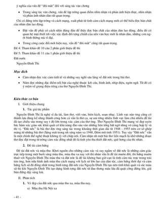 ý nghÜa cña vÊn ®Ò “®«i m¾t” ®èi víi s¸ng t¸c v¨n ch¬ng
    Trong s¸ng t¸c v¨n ch¬ng, vÊn ®Ò lËp trêng quan ®iÓm nh×n nhËn vµ ph¶n ¸nh hiÖn thùc, nh×n nhËn
     vµ ph¶n ¸nh nh©n d©n rÊt quan träng.
  ChØ cã ®øng trªn lËp trêng vµ c¸ch m¹ng, xuÊt ph¸t tõ t×nh c¶m c¸ch m¹ng míi cã thÓ hiÓu ®îc b¶n chÊt
cña nh©n d©n lao ®éng.
    §Æt vÊn ®Ò ph¶i cã c¸ch nh×n ®óng ®¾n ®Ó thÊy ®îc b¶n chÊt cña nh©n d©n lao ®éng, ®iÒu ®ã cã
     quan hÖ mËt thiÕt tíi viÖc x¸c ®Þnh ®èi tîng chÝnh cña nÒn v¨n häc míi lµ nh©n d©n, nh÷ng con ng-
     êi b×nh thêng mµ vÜ ®¹i.
    Trong c«ng cuéc ®æi míi hiÖn nay, vÊn ®Ò “®«i m¾t” còng rÊt quan träng.
§Ò 4: Tham kh¶o ®Ò 10 c©u 2 phÇn giíi thiÖu ®Ò thi
§Ò 5: Tham kh¶o ®Ò 11 c©u 1 phÇn giíi thiÖu ®Ò thi
§Êt n­íc
  NguyÔn §×nh Thi

Môc ®Ých
    C¶m nhËn ®îc xóc c¶m tinh tÕ vµ nh÷ng suy nghÜ s©u l¾ng vÒ ®Êt níc trong bµi th¬.
    N¾m ®îc nh÷ng ®Æc ®iÓm næi bËt cña nghÖ thuËt: kÕt cÊu, h×nh ¶nh, nhÞp ®iÖu, ng«n ng÷. Tõ ®ã cã
     ý niÖm vÒ giäng ®iÖu riªng cña th¬ NguyÔn §×nh Thi.


KiÕn thøc c¬ b¶n
   I. Giíi thiÖu chung
         1. T¸c gi¶ t¸c phÈm
  NguyÔn §×nh Thi lµ nghÖ sÜ ®a tµi, lµm th¬, viÕt v¨n, biªn kÞch, so¹n nh¹c. LÜnh vùc nµo «ng còng cã
thµnh tùu ®¸ng kÓ nhng thµnh c«ng h¬n c¶ vÉn lµ th¬ ca, sù am têng nhiÒu lÜnh vùc lµm chñ nhiÒu ®Ò tµi
®· t¹o chiÒu s©u trong suy t ®é lín trong xóc c¶m cña th¬ «ng. Th¬ NguyÔn §×nh Thi mang vÎ ®Ñp uyªn
b¸c hµm xóc giµu søc kh¸i qu¸t cã kh¶ n¨ng ®µo s©u vµo nh÷ng liªn tëng bÊt ngê nhng v« cïng hîp lý vµ
thi vÞ. “§Êt níc” lµ bµi th¬ ®îc «ng s¸ng t¸c trong kho¶ng thêi gian dµi tõ 1948 - 1955 trªn c¬ së ghÐp
m¶ng tõ nh÷ng bµi th¬ (S¸ng m¸t trong nh s¸ng n¨m xa 1948, §ªm mÝt tinh 1951). Tuy vËy “§Êt níc” vÉn
lµ mét chØnh thÓ nghÖ thuËt kh«ng tú vÕt ch¾p nèi. C¶m nhËn nh mét bµi th¬ liÒn m¹ch lµ nhê nh÷ng ®o¹n
th¬ ®îc ®Æt trong tõ trêng c¶m xóc ®ång nhÊt ®ã lµ t×nh yªu tha thiÕt ®Êt níc, quª h¬ng cña thi nh©n.
         2. §Ò tµi c¶m høng
  §Ò tµi ®Êt níc vµ mïa thu: Kh¬i nguån cho nh÷ng c¶m xóc vµ suy ngÉm vÒ ®Êt níc lµ nh÷ng c¶m gi¸c
trùc tiÕp trong mét buæi s¸ng mïa thu, mïa thu xa nay víi thi nh©n vÉn lµ ®Ò tµi mu«n ®êi, thi høng mu«n
thuë víi NguyÔn §×nh Thi mµu thu vµ ®Êt níc lµ ®Ò tµi kh«ng bao giê c¹n lµ t×nh c¶m tóc trùc trong tr¸i
tim «ng, h¬n n÷a h×nh ¶nh mïa thu c¸ch m¹ng víi lÞch sö lín lao cña d©n téc, c¶m høng thêi ®¹i vµ c¶m
høng lÞch sö ®· ®ång nhÊt trong h×nh tîng ®Êt níc cña NguyÔn §×nh Thi t¹o nªn tÝnh kh¸i qu¸t vµ s¾c mµu
sö thi khi NguyÔn §×nh Thi t¹o dùng h×nh tîng ®Êt níc tõ ®au th¬ng m¸u löa ®· quËt cêng ®øng lªn, giò
bïn ®øng dËy s¸ng loµ.
   II. Ph©n tÝch
         1. VÎ ®Ñp cña ®Êt níc qua mïa thu xa, mïa thu nay.
            a) Mïa thu Hµ Néi xa

- 41 -
 