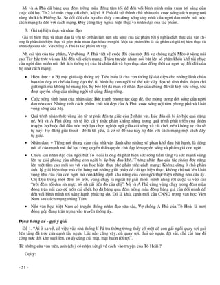 MÞ vµ A Phñ ®· b¨ng qua ®ªm trêng mïa ®«ng t¨m tèi ®Ó ®Õn víi b×nh minh mïa xu©n t¬i s¸ng cña
cuéc ®êi hä. Tõ 2 kÎ trèn ch¹y c¸i chÕt, MÞ vµ A Phñ ®· trë thµnh chñ nh©n cña cuéc sèng c¸ch m¹ng n¬i
vïng du kÝch PhiÒng Sa. Sù ®æi ®êi cña hä cho thÊy con ®êng sèng duy nhÊt cña ngêi d©n miÒn nói tríc
c¸ch m¹ng lµ ®Õn víi c¸ch m¹ng. §©y còng lµ ý nghÜa hiÖn thùc vµ nh©n ®¹o cña t¸c phÈm.
   3. Gi¸ trÞ hiÖn thùc vµ nh©n ®¹o
  Gi¸ trÞ hiÖn thùc vµ nh©n ®¹o lµ yÕu tè c¬ b¶n lµm nªn søc sèng cña t¸c phÈm bëi ý nghÜa ®Ých thùc cña v¨n ch-
¬ng lµ ph¶n ¸nh hiÖn thùc vµ gãp phÇn nh©n ®¹o hãa con ngêi. Mét t¸c phÈm lín lµ t¸c phÈm cã gi¸ trÞ hiÖn thùc vµ
nh©n ®¹o s©u s¾c. Vî chång A Phñ lµ t¸c phÈm nh vËy.
  Nh c¸i tªn cña t¸c phÈm, Vî chång A Phñ viÕt vÒ cuéc ®êi cña mét ®«i vî chång ngêi MÌo ë vïng nói
cao T©y b¾c tríc vµ sau khi ®Õn víi c¸ch m¹ng. Thiªn truyÖn nh»m næi bËt lªn sè phËn khèn khæ tñi nhôc
cña ngêi d©n miÒn nói díi ¸ch thèng trÞ cña lò chóa ®Êt vµ bän thùc d©n ®ång thêi ca ngîi sù ®æi ®êi cña
hä nhê c¸ch m¹ng.
    HiÖn thùc : + Bé mÆt giai cÊp thèng trÞ: Tiªu biÓu lµ cha con thèng lý ®¹i diÖn cho nh÷ng l·nh chóa
     b¹o tµn duy tr× chÕ ®é lang ®¹o thæ ti, hµnh h¹ con ngêi vÒ thÓ x¸c ®µy ®äa vÒ tinh thÇn, thËm chÝ
     giÕt ngêi mµ kh«ng hÒ mang téi. Sù bãc lét d· man v« nh©n ®¹o cña chóng ®· v¾t kiÖt søc sèng, tíc
     ®o¹t quyÒn sèng cña nh÷ng ngêi v« cïng ®¸ng sèng.
    Cuéc sèng sinh ho¹t cña nh©n d©n: Bøc tranh phong tôc ®Ñp ®Ï, th¬ méng trong ®êi sèng cña ngêi
     d©n rÎo cao. Nh÷ng tÝnh c¸ch phÈm chÊt tèt ®Ñp cña A Phñ, cuéc sèng néi t©m phong phó vµ kh¸t
     väng sèng cña MÞ.
    Qu¸ tr×nh nhËn thøc vïng lªn tõ tù ph¸t ®Õn tù gi¸c cña 2 nh©n vËt. Lóc ®Çu ®· bÞ ¸p bøc qu¸ nÆng
     nÒ, MÞ vµ A Phñ dêng nh tª liÖt c¶ ý thøc ph¶n kh¸ng nhng trong qu¸ tr×nh ph¸t triÓn cña thiªn
     truyÖn, hä buéc ®èi ®Çu tríc mét lùa chän nghiÖt ng· gi÷a c¸i sèng vµ c¸i chÕt, nÕu kh«ng tù cøu sÏ
     tù huû. Hä ®· tù gi¶i tho¸t - ®ã lµ tÊt yÕu, lµ c¬ së ®Ó sau nµy hä ®Õn víi c¸ch m¹ng mét c¸ch ®Çy
     tù gi¸c.
    Nh©n ®¹o: + TiÕng nãi th¬ng c¶m cña nhµ v¨n dµnh cho nh÷ng sè phËn khæ ®au bÊt h¹nh, lµ tiÕng
     nãi tè c¸o m¹nh mÏ thÕ lùc cêng quyÒn thÇn quyÒn chµ ®¹p lªn quyÒn sèng vµ phÈm gi¸ con ngêi.
    ChiÒu s©u nh©n ®¹o cña ngßi bót T« Hoµi lµ «ng ®· ph¸t hiÖn søc sèng tiÒm tµng vµ søc m¹nh vïng
     lªn tù gi¶i phãng cña nh÷ng con ngêi bÞ ¸p bøc ®au khæ. T tëng nh©n ®¹o cña t¸c phÈm ®îc n©ng
     lªn mét tÇm cao míi so víi v¨n häc hiÖn thùc phª ph¸n tríc c¸ch m¹ng: Kh«ng dõng ë chç ph¶n
     ¸nh, lý gi¶i hiÖn thùc mµ cßn híng tíi nh÷ng gi¶i ph¸p ®Ó c¶i t¹o hiÖn thùc, kh«ng chØ nãi lªn kh¸t
     väng nhu cÇu cña con ngêi mµ cßn kh¼ng ®Þnh kh¶ n¨ng cña con ngêi thùc hiÖn nh÷ng nhu cÇu Êy.
     ChÞ DËu trong mét ®ªm tèi trêi, vïng ch¹y ra ngoµi tù gi¶i tho¸t m×nh nhng rèt cuéc sa vµo c¸i
     “trêi ®ªm tèi ®en nh mùc, tèi nh c¸i tiÒn ®å cña chÞ”. MÞ vµ A Phñ còng vïng ch¹y trong ®ªm mïa
     ®«ng trªn nói cao ®Ó trèn c¸i chÕt, hä ®· b¨ng qua ®ªm trêng mïa ®«ng b¨ng gi¸ cña ®êi m×nh ®Ó
     ®Õn víi b×nh minh t¬i s¸ng h¹nh phóc tù do. §ã lµ khÝa c¹nh míi cña CNN§ trong v¨n häc ViÖt
     Nam sau c¸ch m¹ng th¸ng T¸m.
    NÒn v¨n häc ViÖt Nam cã truyÒn thèng nh©n ®¹o s©u s¾c, Vî chång A Phñ cña T« Hoµi lµ mét
     ®ãng gãp ®¸ng tr©n träng vµo truyÒn thèng Êy.

§Þnh híng ®Ò - gîi ý gi¶i
  §Ò 1. “Ai ë xa vÒ, cã viÖc vµo nhµ thèng lÝ P¸ tra thêng tr«ng thÊy cã mét c« con g¸i ngåi quay sîi gai
bªn t¶ng ®¸ tríc cöa c¹nh tµu ngùa. Lóc nµo còng vËy, dï quay sîi, th¸i cá ngùa, dÖt v¶i, chÎ cñi hay ®i
câng níc díi khe suèi lªn, c« Êy còng cói mÆt, mÆt buån rêi rîi”.
Tõ nh÷ng c©u v¨n trªn, anh (chÞ) cã nhËn xÐt g× vÒ c¸ch vµo truyÖn cña T« Hoµi ?
   Gîi ý:


- 51 -
 