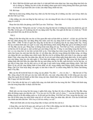 3. B×nh: Khæ th¬ ®· kh¸i qu¸t mét ch©n lÝ cã tÝnh phæ biÕn toµn nh©n lo¹i, lµm rung ®éng t©m linh cña
      tÊt c¶ chóng ta. Nh÷ng c©u th¬ c« ®óc nh nh÷ng ch©m ng«n triÕt lÝ nhng kh«ng kh« khan gi¸o huÊn
      v× nã nãi vÒ qui luËt t×nh c¶m vµ ®îc c¶m nhËn b»ng chÝnh tr¸i tim.
  VII. KÕt luËn
  Khæ th¬ lµ mét trong nh÷ng ®o¹n hay nhÊt cña bµi th¬ trong ®ã cã nh÷ng c©u ®îc xem lµ hay nhÊt cña
®êi th¬ ChÕ Lan Viªn.
  ë ®©y nh÷ng xóc c¶m s©u l¾ng l¹i ®îc mét suy t s¾c s¶o n©ng ®ì nªn võa cã vÎ ®Ñp cña ng«n tõ, võa trÜu
nÆng d vÞ triÕt lÝ.
  §o¹n th¬ tiªu biÓu cho phong c¸ch ChÕ Lan viªn: TriÕt häc - T©m t×nh.
§Ò 3: §äc bµi th¬: “TiÕng h¸t con tµu” cã b¹n cho r»ng bµi th¬ nãi vÒ nh÷ng kû niÖm cña chÝnh t¸c gi¶ víi
T©y B¾c vµ kªu gäi, cæ vò phong trµo ®i x©y dùng miÒn T©y B¾c. Em nghÜ nh thÕ nµo vÒ ý kiÕn Êy ? Tõ ®ã
h·y gi¶i thÝch bèn c©u ®Ò tõ cña bµi th¬.
   Gîi ý:
  §óng lµ bµi th¬ tiÕng h¸t con tµu cã liªn quan ®Õn mét sù kiÖn thêi sù, kinh tÕ - x· héi: t¸c gi¶ lµm bµi
th¬ nµy nh©n phong trµo vËn ®éng ®ång bµo miÒn xu«i lªn x©y dùng kinh tÕ míi ë T©y B¾c vµo nh÷ng
n¨m 1958 - 1960. V× thÕ cã ngêi cho r»ng ®©y lµ bµi th¬ cæ vò phong trµo ®i x©y dùng miÒn T©y. Trong
bµi l¹i cã nhiÒu h×nh ¶nh con ngêi vµ cuéc sèng thêi kh¸ng chiÕn chèng Ph¸p ®îc gîi ra nh nh÷ng kØ niÖm
víi T©y B¾c cña t¸c gi¶. Nhng thùc ra kh«ng hoµn toµn ®óng nh vËy. Víi ChÕ Lan Viªn, sù kiÖn kinh tÕ -
x· héi kia chØ lµ mét gîi ý, mét sù kh¬i gîi c¶m høng ë nhµ th¬. T tëng vµ c¶m høng trong bµi th¬ TiÕng
h¸t con tµu réng h¬n vµ s©u h¬n sù kiÖn thêi sù Êy. C¶m høng bao trïm trong bµi th¬ lµ sù th«i thóc vµ
niÒm h©n hoan cña mét t©m hån th¬ ®îc vÒ víi nh©n d©n, ®Êt níc trong kh«ng khÝ khÈn tr¬ng, s«i ®éng
x©y dùng ®Êt níc sau nh÷ng n¨m chiÕn tranh. Bµi th¬ cßn lµ sù kh¼ng ®Þnh mét ch©n lÝ cña s¸ng t¹o nghÖ
thuËt: Cuéc sèng réng lín cña nh©n d©n, ®Êt níc lµ c¸i n«i nu«i dìng nghÖ thuËt ph¸t triÓn, lµ suèi nguån
cña c¶m høng, s¸ng t¹o cho nhµ nghÖ sÜ. Cßn h×nh ¶nh nh÷ng con ngêi T©y B¾c trong bµi th¬ chÝnh lµ
nh÷ng h×nh ¶nh tiªu biÓu cho nh©n d©n (bµ mÑ nu«i dìng c¸n bé, bé ®éi, ngêi du kÝch, em bÐ liªn l¹c, c«
g¸i tiÕp tÕ l¬ng thùc cho bé ®éi) mµ ta cã thÓ gÆp ë mäi miÒn trong nh÷ng n¨m kh¸ng chiÕn. NÕu biÕt
thªm vÒ t¸c gi¶ th× cµng kh¼ng ®Þnh râ h¬n nhËn xÐt ®ã: trong nh÷ng n¨m kh¸ng chiÕn chèng thùc d©n
Ph¸p, ChÕ Lan Viªn ho¹t ®éng v¨n nghÖ vµ lµm b¸o ë khu IV vµ chiÕn trêng B×nh TrÞ Thiªn chø kh«ng
ph¶i ë T©y B¾c.
  Bèn c©u th¬ ®Ò tõ ®· thÓ hiÖn râ t tëng cña t¸c phÈm “T©y B¾c ?... chø cßn ®©u ?... Bµi th¬ nãi vÒ T©y
B¾c, nhng còng lµ lêi mêi gäi cña mäi miÒn ®Êt níc, cña cuéc sèng nh©n d©n vµ khi tiÕng gäi cña cuéc
sèng bªn ngoµi ®· trë thµnh sù th«i thóc trong néi t©m, thµnh kh¸t väng lªn ®êng th× cã thÓ t×m thÊy T©y
B¾c ë ngay n¬i t©m hån m×nh.
§Ò 4. Em hiÓu nh thÕ nµo vÒ ý nghÜa biÓu tîng cña h×nh ¶nh Con tµu trong bµi th¬ ? Ph©n tÝch h×nh tîng
con tµu trong ®o¹n ®Çu vµ ®o¹n cuèi bµi th¬.
   Gîi ý :
  H×nh ¶nh con tµu trong bµi th¬ mang ý nghÜa biÓu tîng. Sù thùc th× cha cã ®êng tµu lªn T©y B¾c nhng
®iÒu ®ã kh«ng ng¨n c¶n nhµ th¬ viÕt: “Con tµu nµy lªn T©y B¾c anh ®i ch¨ng ? con tµu lµ biÓu tîng cña
nh÷ng chuyÕn ra ®i ®Õn nh÷ng miÒn xa, lµ lêi mêi gäi lªn ®êng. Víi ChÕ Lan Viªn, trong bµi th¬ nµy, con
tµu cßn lµ biÓu tîng cña niÒm kh¸t väng trë vÒ víi cuéc sèng cña nh©n d©n, ®Êt níc. Con tµu lµ h×nh ¶nh
cña chÝnh t©m hån nhµ th¬: “Khi lßng ta ®· hãa nh÷ng con tµu”.
   Ph©n tÝch h×nh ¶nh con tµu trong ®o¹n ®Çu vµ ®o¹n cuèi bµi th¬ cÇn lu ý:
  ë ®o¹n ®Çu, con tµu lµ lêi giôc gi·, mêi gäi ra ®i. Chó ý ®Õn nh÷ng c©u hái dån dËp, th«i thóc: “Con tµu
nµy lªn T©y B¾c anh ®i ch¨ng?       Tµu gäi anh ®i, sao chöa ra ®i?

- 59 -
 