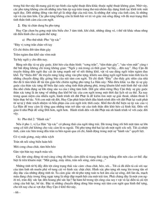 trong bµi th¬ nµy ®· mang gi¸ trÞ t¹o h×nh cña nghÖ thuËt ®iªu kh¾c thuéc nghÖ thuËt kh«ng gian. Nhê v©y,
c¸c pho tîng kh«ng cßn nh nh÷ng tiªu b¶n Ðp xÑp trªn trang th¬ mµ nhám dËy dùng h×nh t¹c khèi tríc m¾t
ngêi ®äc. Díi nh÷ng ®êng v©n thí gç lµ nhÞp ®Ëp cña tr¸i tim, lµ nh÷ng ®ît sãng cña t×nh c¶m, lµ nh÷ng
vËt v· cña t©m hån. C¸c pho tîng kh«ng cßn lµ h×nh hµi v« tri v« gi¸c mµ sèng ®éng víi ®ñ mäi tr¹ng th¸i
tinh thÇn t×nh c¶m cña con ngêi.
   2. §Æc t¶ ch©n dung ba pho tîng
  Huy CËn chän ba g¬ng mÆt tiªu biÓu cho 3 t©m tÝnh, khÝ chÊt, nh÷ng d¸ng vÎ, t thÕ rÊt kh¸c nhau nhng
rÊt ®iÓn h×nh cho c¶ quÇn thÓ tîng:
         a) Pho thø nhÊt: Pho “Ðp x¸c”
“§©y vÞ x¬ng trÇn ch©n víi tay
Cã chi thiªu ®èt tÊm th©n gµy
TrÇm ng©m ®au khæ s©u vßm m¾t
Tù bÊy ngåi y cho ®Õn nay.
  B»ng nÐt ®Æc t¶ sù gµy guéc, kh« hÐo cña th©n h×nh: “x¬ng trÇn”, “tÊm th©n gµy”, “s©u vßm m¾t” cïng t
thÕ bÊt ®éng kh«ng chØ trong kh«ng gian: “Ngåi y mµ trong c¶ thêi gian “tù bÊy... ®Õn nay”. Huy CËn ®·
truyÒn th¼ng ®Õn ngêi ®äc c¸i Ên tîng m¹nh mÏ vÒ nçi thèng khæ, vËt v· sau d¸ng ngåi trÇm ng©m ®au
khæ. Tù “thiªu ®èt” ®ñ truyÒn n¨ng lîng sèng vµo pho tîng, khiÕn sau d¸ng ngåi ngì hoµn toµn tÜnh kia lµ
nh÷ng chuyÓn ®éng ®Çy gi«ng b·o cña néi t©m con ngêi. Tõ chØ ®Þnh “§©y” cho thÊy gãc nh×n cña nhµ
th¬ ®· li t©m khái ®Ò tµi t«n gi¸o khi chiªm ngìng pho tîng La H¸n nµy: Nhµ ®iªu kh¾c xa ®Æc t¶ sù gµy
guéc cña th©n x¸c tîng ®Ó biÓu ®¹t cuéc sèng tinh thÇn phong phó, trong khu«n khæ mét h×nh thÓ vËt chÊt
thu nhá chøa ®ùng sù lín réng s©u xa cña t tëng t©m linh. Díi gãc nh×n riªng Huy CËn thÊy sù gµy guéc
th©n x¸c tîng lµ Ên tîng vÒ nh÷ng ®au khæ bÕ t¾c cña con ngêi trong mét thêi ®¹i lÞch sö cô thÓ. Xa nay
trong quan niÖm cña nhiÒu ngêi, hµnh tr×nh tíi ®Êt PhËt lµ ®Ó kiÕm t×m mét sù gi¶i tho¸t, nh»m tho¸t li
hiÖn thùc bÕ t¾c. Víi con m¾t rÊt ®êi, Huy CËn ph¸t hiÖn khëi ®Çu hµnh tr×nh ®Õn víi ®Êt PhËt l¹i xuÊt ph¸t
tõ sù tù ý thøc tr¸ch nhiÖm vµ bæn phËn cña con ngêi tríc thêi cuéc. Khæ th¬ ®· thÓ hiÖn sù Ðp x¸c cña vÞ
La H¸n ®Ó truy c¶m lý tëng qua nh÷ng tr¨n trë d»n vÆt cña tinh thÇn ®Õn kh« hÐo c¶ h×nh hµi. §Õn víi
gi¸o lÝ nhµ PhËt ®Ó sèng §êi h¬n, ngêi h¬n. Hµnh tr×nh ®Õn víi ®Êt PhËt mµ nh hµnh tr×nh vÒ víi cuéc ®êi
vËy.
   b) Pho thø 2: “Hµnh x¸c”
   NÕu ë pho 1, vÞ La H¸n “Ðp x¸c” cã phong th¸i cña ngêi tõng tr¶i. Dï trong lßng rèi bêi mét t©m sù lín
song cè tiÕt chÕ kh«ng cho xóc c¶m lé ra ngoµi. Th× pho tîng thø hai l¹i nh mét ngêi xèc næi. TÊt c¶ nhiÖt
t×nh, c¶m xóc bªn trong ®Òu trµn ra bªn ngoµi qua cö chØ, hµnh ®éng trong mét sù “hµnh x¸c” quyÕt liÖt.
Cã vÞ m¾t gi¬ng, mµy nhÝu xÖch
Tr¸n nh næi sãng biÓn lu©n håi
M«i cong chua ch¸t, t©m hån hÐo
G©n vÆn bµn tay m¹ch m¸u s«i.
  C¸c ®ît sãng ®éng tõ më c¨ng cêng ®é biÓu c¶m diÔn t¶ tr¹ng th¸i c¨ng th¼ng dån nÐn cña c¬ thÓ; ®Æc
biÖt lµ trªn khu«n mÆt: “M¾t gi¬ng, mµy nhÝu, tr¸n næi sãng, m«i cong...”
  Nh÷ng tÝnh tõ bÞ ®Èy ®Õn tét cïng tr¹ng th¸i xóc c¶m: chua ch¸t, hÐo, s«i... TÊt c¶ ®· diÔn t¶ c¸i s«i sôc
cña t©m linh nh muèn ph¸ vì tung c¸i vá h×nh x¸c chËt chéi. H×nh x¸c pho tîng nh rung lªn trong tÇn sè
dµy ®Æc cña nh÷ng ®éng tÝnh tõ. Ta c¶m gi¸c nh tõ pho tîng to¸t ra h¬i Êm cña sù sèng, díi lµn da, m¹ch
m¸u ®ang ch¶y trong lång ngùc tîng lµ nhÞp ®Ëp m¹nh hÖt cña mét tr¸i tim. Ph¶i ch¨ng ®©y lµ mét con ng-
êi trÎ, trµn ®Çy søc lùc ®Õn hoang phÝ søc lùc? Sù h¨m hë trong tét cïng cña suy t vËt v· l¹i diÔn t¶ c¸i tét
cïng cña bÊt lùc, bÕ t¾c. §Æc t¶ nh÷ng chuyÓn ®éng d«ng b·o trong néi t©m con ngêi qua h×nh thÓ tîng,
cho tíi nay cha ai vît ®îc Huy CËn ë khæ th¬ nµy.
- 66 -
 
