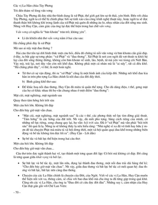 C¸c vÞ La H¸n chïa T©y Ph¬ng
T«i ®Õn th¨m vÒ lßng vÊn v¬ng
  Chïa T©y Ph¬ng ®· ®îc nhµ th¬ h×nh dung lµ xø PhËt, thÕ giíi gîi lªn sù th th¸i, yªn b×nh. §Õn víi chïa
T©y Ph¬ng, ngêi ta cã thÓ bÞ chinh phôc bëi sù tinh x¶o cña c«ng tr×nh nghÖ thuËt nµy, hoÆc ngêi ta sÏ ®îc
thanh th¶n bëi kh«ng khÝ trong lµnh cña xø PhËt mµ quªn ®i nh÷ng ©u lo, nhäc nh»n cña ®êi sèng mu sinh.
Nhng víi Huy CËn, c¶m gi¸c cña «ng l¹i ®îc thÓ hiÖn trong hai ch÷ vÊn v¬ng.
  VÊn v¬ng cã nghÜa lµ “b¨n kho¨n” tr¨n trë, kh«ng yªn”.
    LÝ do khiÕn nhµ th¬ vÊn v¬ng n»m ë hai c©u sau:
H¸ ch¼ng ph¶i ®©y lµ xø PhËt
Mµ sao ai nÊy mÆt ®au th¬ng ?
  Hai c©u th¬ tån t¹i díi h×nh thøc mét c©u hái, ®iÒu ®ã chøng tá nçi vÊn v¬ng vµ b¨n kho¨n cÇn gi¶i ®¸p.
ë ®©y, ta b¾t gÆp sù t¬ng ph¶n: “xø PhËt” vµ “®au th¬ng”. Xø PhËt lµ n¬i con ngêi ®· vît tho¸t ra khái hÖ
lôy cña ®êi sèng th«ng thêng, kh«ng cßn b¨n kho¨n vÒ sinh, l·o, bÖnh, tö mµ yªn vui trong câi NiÕt Bµn.
VËy mµ, tr¸i l¹i, n¬i ®©y vÉn cßn nçi khæ ®au. Kh«ng ph¶i mét c¸ nh©n mµ lµ “ai nÊy”, tÊt c¶ ®Òu khæ.
“H¸ ch¼ng ph¶i ®©y”, v× thÕ, lµ mét hoµi nghi.
    Tø th¬ cã sù vËn ®éng, th× ra “xø PhËt” còng lµ mét h×nh ¶nh cña kiÕp ®êi. Nh÷ng nÐt khæ ®au kia
     h»n in trªn pho tîng La H¸n chÝnh lµ nçi ®au cña ®êi ®Êy th«i.
         b) B×nh gi¶ng khæ th¬ sau:
    §Ó kh¾c ho¹ nçi ®au th¬ng, Huy CËn ®· miªu t¶ quÇn thÓ tîng. Cho dï d¸ng ®iÖu, t thÕ, g¬ng mÆt
     cña hä cã kh¸c nhau th× hä vÉn chung nhau ë mét ®iÓm “®au th¬ng”:
MÆt cói, mÆt nghiªng, mÆt ngo¶nh sau
Quay theo t¸m híng hái trêi s©u
Mét c©u hái lín. Kh«ng lêi ®¸p
Cho ®Õn b©y giê mÆt vÉn chau.
    “MÆt cói, mÆt nghiªng, mÆt ngo¶nh sau” lµ c¸c t thÕ, c¸c ph¬ng thøc nç lùc t×m ®êng gi¶i tho¸t.
     “T¸m híng” lµ c¸c híng cña ®Êt trêi. Nh vËy, dï mçi pho tîng, b»ng c¸ch riªng cña m×nh, cã
     nh÷ng nç lùc riªng, song chung quy l¹i, hä vÉn: hái trêi s©u. §· ë “xø PhËt” mµ vÉn ph¶i “hái trêi
     s©u” th× qu¶ lµ l¹. Nhng ta sÏ kh«ng thÊy l¹ nÕu hiÓu r»ng: “Nhµ nghÖ sÜ xa ®· v« t×nh hay h÷u ý m-
     în ®Ò tµi chuyÖn PhËt mµ miªu t¶ x· héi ®¬ng thêi, mét x· héi qu»n qu¹i ®au khæ trong nh÷ng biÕn
     ®éng vµ bÕ t¾c kh«ng t×m ®îc lèi ra”. (Huy CËn - Lêi dÉn)
    Sù bÕ t¾c vµ bÊt lùc thÓ hiÖn trong hai c©u th¬:
Mét c©u hái lín. Kh«ng lêi ®¸p
Cho ®Õn b©y giê mÆt vÉn chau...
  C©u th¬ trªn ®îc ng¾t thµnh hai vÕ, t¹o thµnh mét t¬ng quan ®èi lËp: Cã hái mµ kh«ng cã ®¸p. §ã còng
lµ t¬ng quan gi÷a kh¸t väng vµ bÊt lùc.
    Sù bÊt lùc vµ bÕ t¾c Êy, mét lÇn n÷a, ®äng l¹i thµnh ®au th¬ng, mét nçi ®au tr¶i dµi hµng thÕ kØ:
     “Cho ®Õn b©y giê mÆt vÉn chau”. Nh vËy, gi÷a ®au th¬ng vµ bÊt lùc bÕ t¾c cã mèi quan hÖ: ®au th-
     ¬ng vµ bÊt lùc, bÊt lùc nªn cµng ®au th¬ng.
    ChuyÖn cña c¸c La H¸n chÝnh lµ chuyÖn cña §êi, cña Ngêi. ViÕt vÒ c¸c vÞ La H¸n, Huy CËn muèn
     thÓ hiÖn nçi xãt xa, th«ng c¶m, sÎ chia víi bao ®au khæ mµ cha «ng ta ®· tõng gÆp trong qu¸ khø.
     Còng nh c¸c vÞ La H¸n, cha «ng ta “§au ®êi cã cøu ®îc ®êi ®©u”. Nh÷ng suy t, c¶m nhËn cña Huy
     CËn thËt gÇn gòi víi ChÕ Lan Viªn:

- 70 -
 