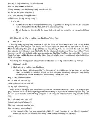 Cha «ng ta tõng ®Êm n¸t tay tríc cöa cuéc ®êi
Cöa vÉn ®ãng vµ §êi im Øm khãa
Nh÷ng pho tîng chïa T©y Ph¬ng kh«ng biÕt c¸ch tr¶ lêi !
C¶ d©n téc ®ãi nghÌo trong r¬m r¹
V¨n Chiªu hån tõng thÊm giät ma r¬i.
(Tæ quèc bao giê ®Ñp thÕ nµy ch¨ng ?)
      3. KÕt bµi:
          Hai khæ th¬ trªn ®©y lµ nh÷ng vÇn th¬ xóc ®éng vÒ qu¸ khø ®au th¬ng cña d©n téc. Nã còng cho
           thÊy vÎ ®Ñp cña hån th¬ Huy CËn, tinh tÕ vµ giµu søc suy tëng.
          Tõ nçi ®au Êy cña lÞch sö, nhµ th¬ kh¼ng ®Þnh ph¶i quý yªu h¬n niÒm vui cña cuéc ®êi h«m
           nay.


     §Ò 2: Ph©n tÝch bµi “C¸c vÞ La H¸n chïa T©y Ph¬ng” (Huy CËn)
I.       §Æt vÊn ®Ò
  Chïa T©y Ph¬ng ®îc x©y dùng trªn nói C©u LËu, x· Th¹ch X¸, huyÖn Th¹ch ThÊt, c¸ch Hµ Néi 37 km
vÒ híng T©y, lµ mét trong 10 kiÕn tróc cæ ®Æc s¾c cña ViÖt Nam. Chïa ®îc ®Æt trªn ®Ønh nói cao 50m.
Muèn lªn ®Õn cæng chïa, ph¶i vît qua 239 bËc x©y b»ng ®¸ ong. Víi 3 tßa nhµ chÝnh ®Æt c¸ch nhau 1,6m
kiÕn tróc nµy h×nh thµnh mét nhÞp ®iÖu bëi ba ®¬n thÓ rÊt giµu søc truyÒn c¶m. Trong chïa cã h¬n 70 pho
tîng, nay cßn 64, gåm nhiÒu t¸c phÈm quan träng cña nÒn ®iªu kh¾c ViÖt Nam vµo cuèi thÕ kû 18 nh tîng
TuyÕt S¬n, tîng La HÇu La, tîng c¸c vÞ La H¸n... Qua mét sè pho tîng Êy, ngêi ta thÊy yÕu tè ®êi thêng
lÊn ¸t yÕu tè ®¹o.
     Ph¶i ch¨ng, ®iÒu ®ã ®· gîi c¶m høng cho nhµ th¬ Huy CËn khi cã dÞp tíi th¨m chïa T©y Ph¬ng ?
II.      Gi¶i quyÕt vÊn ®Ò
      1. H×nh ¶nh c¸c vÞ La H¸n chïa T©y Ph¬ng
         a) MÆt ®au th¬ng - Khi ®i th¨m chïa T©y Ph¬ng trë vÒ, t¸c gi¶ bÞ v¬ng vÊn bëi nh÷ng nÐt mÆt ®au
            th¬ng cña nhµ PhËt. Lµ xø PhËt, lµ PhËt, tøc lµ ®· gi¶i tho¸t, ®· t×m thÊy h¹nh phóc, nhng nh÷ng
            bøc tîng Êy l¹i to¸t lªn mét vÎ kh¸c, vÎ ®au th¬ng, khæ së, chua ch¸t:
§©y vÞ x¬ng trÇn ch©n víi tay
Cã chi thiªu ®èt tÊm th©n gÇy
TrÇm ng©m ®au khæ s©u vßm m¾t
Tù bÊy ngåi y cho ®Õn nay
  Huy CËn ®· vÏ ®îc ngo¹i h×nh vµ thÓ hiÖn ®îc néi t©m cña nh©n vËt c¸c vÞ La H¸n. Víi bÒ ngoµi gÇy
guéc, hÐo hon, c¸c vÞ La H¸n cßn ph¶ng phÊt nçi buån chøng tá mét t©m hån tr¨n trë, suy nghÜ. Huy CËn
rÊt khÐo lÐo nh mét nhµ nhiÕp ¶nh chôp l¹i ®îc tÊt c¶ søc sèng, linh hån cña c¸c bøc tîng, lµm cho ta thÊy
®îc:
Cã vÞ m¾t gi¬ng, mµy nhÝu xÖch
Tr¸n nh næi sãng biÓn lu©n håi
M«i cong chua ch¸t, t©m hån hÐo
G©n vÆn bµn tay m¹ch m¸u s«i.
      b) MÆt con ngêi - Nhµ PhËt quan niÖm ®êi lµ bÓ khæ: Vµ chÝnh PhËt còng tõ “vùc th¼m ®êi nh©n lo¹i”
         mµ ra, cho nªn t¸c gi¶ nh×n thÊy trªn nh÷ng khu«n mÆt Êy h×nh bãng cña con ngêi:
- 71 -
 