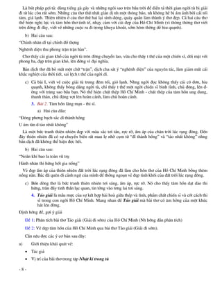 Lµ bót ph¸p gîi t¶: dïng tiÕng gµ g¸y vµ nh÷ng ng«i sao trªn bÇu trêi ®Ó diÔn t¶ thêi gian ngêi tï bÞ gi¶i
®i tõ lóc cßn rÊt sím. Nh÷ng c©u th¬ thø nhÊt gi¶n dÞ nh mét th«ng b¸o, nh kh«ng hÒ bÞ ¸m ¶nh bëi c¸i tèi
t¨m, gi¸ l¹nh. Thiªn nhiªn ë c©u th¬ thø hai l¹i sinh ®éng, qu©y quÇn lµm thµnh ý th¬ ®Ñp. C¶ hai c©u th¬
thÓ hiÖn nghÞ lùc vµ t©m hån th¬ tinh tÕ, nh¹y c¶m víi c¸i ®Ñp cña Hå ChÝ Minh (v× th«ng thêng th¬ viÕt
trªn ®êng ®i ®µy, viÕt vÒ nh÷ng cuéc ra ®i trong khuya kho¾t, sím h«m thêng dÔ hiu qu¹nh).
     b) Hai c©u sau:
“Chinh nh©n dÜ t¹i chinh ®å thîng
Nghªnh diÖn thu phong trËn trËn hµn”.
  Cho thÊy c¸i gian khæ cña ngêi tï trªn ®êng chuyÓn lao, võa cho thÊy t thÕ cña mét chiÕn sÜ, ®èi mÆt víi
phong ba, ®¹p trªn gian khã, lªn ®êng v× ®¹i nghÜa.
  B¶n dÞch th¬ ®· bá mÊt mét ch÷ “trËn”, dÞch cha s¸t ý “nghªnh diÖn” cña nguyªn t¸c, lµm gi¶m mÊt c¸i
kh¾c nghiÖt cña thêi tiÕt, sai lÖch t thÕ cña ngêi ®i.
     c) C¶ bµi I, viÕt vÒ cuéc gi¶i tï trong ®ªm tèi, giã l¹nh. Nhng ngêi ®äc kh«ng thÊy c¸i c« ®¬n, hiu
        qu¹nh, kh«ng thÊy bãng d¸ng ngêi tï, chØ thÊy t thÕ mét ngêi chiÕn sÜ b×nh tÜnh, chñ ®éng, lªn ®-
        êng víi tr¨ng sao bÇu b¹n. Nã thÓ hiÖn chÊt thÐp Hå ChÝ Minh - chÊt thÐp cña t©m hån ung dung,
        thanh th¶n, chñ ®éng vît lªn hoµn c¶nh, lµm chñ hoµn c¶nh.
        3. Bµi 2. T©m hån l·ng m¹n - thi sÜ.
           a) Hai c©u ®Çu:
“§«ng ph¬ng b¹ch s¾c dÜ thµnh hång
U ¸m tµn d t¶o nhÊt kh«ng”
  Lµ mét bøc tranh thiªn nhiªn ®Ñp víi mµu s¾c t¬i t¾n, rùc rì, Êm ¸p cña ch©n trêi lóc r¹ng ®«ng. §Õn
®©y thiªn nhiªn ®· cã sù chuyÓn biÕn rÊt mau lÑ nhê côm tõ “dÜ thµnh hång” vµ “t¶o nhÊt kh«ng” nhng
b¶n dÞch ®· kh«ng thÓ hiÖn ®îc hÕt.
     b) Hai c©u sau:
“No·n khÝ bao la toµn vò trô
Hµnh nh©n thi høng hèt gia nång”
  VÎ ®Ñp Êm ¸p cña thiªn nhiªn ®Êt trêi lóc r¹ng ®«ng ®· lµm cho hån th¬ cña Hå ChÝ Minh bçng thªm
nång nµn. B¸c ®· quªn ®i c¶nh ngé cña m×nh ®Ó thëng ngo¹n vÎ ®Ñp tinh kh«i cña ®Êt trêi lóc r¹ng ®«ng.
     c) Bèn dßng th¬ lµ bøc tranh thiªn nhiªn t¬i s¸ng, Êm ¸p, rùc rì. Nã cho thÊy t©m hån d¹t dµo thi
        høng, trµn ®Çy tinh thÇn l¹c quan, tin tëng vµo t¬ng lai t¬i s¸ng.
        4. T¶o gi¶i lµ mÉu mùc cña sù kÕt hîp hµi hoµ gi÷a thÐp vµ t×nh, phÈm chÊt chiÕn sÜ vµ cèt c¸ch thi
           sÜ trong con ngêi Hå ChÝ Minh. Mang nhan ®Ò T¶o gi¶i mµ bµi th¬ cã ©m hëng cña mét khóc
           h¸t lªn ®êng.
§Þnh híng ®Ò, gîi ý gi¶i
     §Ò 1: Ph©n tÝch bµi th¬ T¶o gi¶i (Gi¶i ®i sím) cña Hå ChÝ Minh (Nh híng dÉn ph©n tÝch)
     §Ò 2: VÎ ®Ñp t©m hån cña Hå ChÝ Minh qua bµi th¬ T¶o gi¶i (Gi¶i ®i sím).
     CÇn nªu ®îc c¸c ý c¬ b¶n sau ®©y:
a)      Giíi thiÖu kh¸i qu¸t vÒ:
      T¸c gi¶
      VÞ trÝ cña bµi th¬ trong tËp NhËt kÝ trong tï

-8-
 
