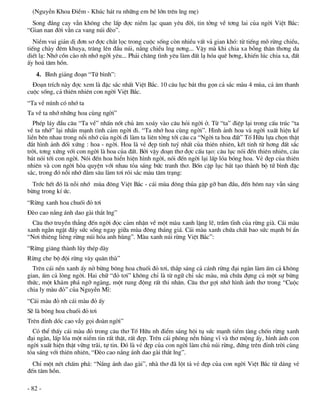 (NguyÔn Khoa §iÒm - Khóc h¸t ru nh÷ng em bÐ lín trªn lng mÑ)
  Song ®¾ng cay vÉn kh«ng che lÊp ®îc niÒm l¹c quan yªu ®êi, tin tëng vÒ t¬ng lai cña ngêi ViÖt B¾c:
“Gian nan ®êi vÉn ca vang nói ®Ìo”.
   NiÒm vui gi¶n dÞ ®¬n s¬ ®îc ch¾t läc trong cuéc sèng cßn nhiÒu vÊt v¶ gian khã: tõ tiÕng mâ rõng chiÒu,
tiÕng chµy ®ªm khuya, tr¨ng lªn ®Çu nói, n¾ng chiÒu lng n¬ng... VËy mµ khi chia xa bçng th©n th¬ng da
diÕt l¹: Nhí cån cµo nh nhí ngêi yªu... Ph¶i ch¨ng t×nh yªu lµm ®Êt l¹ hãa quª h¬ng, khiÕn lóc chia xa, ®Êt
Êy ho¸ t©m hån.
   4. B×nh gi¶ng ®o¹n “Tø b×nh”:
  §o¹n trÝch nµy ®îc xem lµ ®Æc s¾c nhÊt ViÖt B¾c. 10 c©u lôc b¸t thu gän c¶ s¾c mµu 4 mïa, c¶ ©m thanh
cuéc sèng, c¶ thiªn nhiªn con ngêi ViÖt B¾c.
“Ta vÒ m×nh cã nhí ta
Ta vÒ ta nhí nh÷ng hoa cïng ngêi”
   PhÐp l¸y ®Çu c©u “Ta vÒ” nhÊn nèt chñ ©m xo¸y vµo c©u hái ngêi ë. Tõ “ta” ®iÖp l¹i trong cÊu tróc “ta
vÒ ta nhí” l¹i nhÊn m¹nh t×nh c¶m ngêi ®i. “Ta nhí hoa cïng ngêi”. H×nh ¶nh hoa vµ ngêi xuÊt hiÖn kÕ
liÒn bªn nhau trong nçi nhí cña ngêi ®i lµm ta liªn tëng tíi c©u ca “Ngêi ta hoa ®Êt” Tè H÷u lùa chän thËt
®¾t h×nh ¶nh ®èi xøng : hoa - ngêi. Hoa lµ vÎ ®Ñp tinh tuý nhÊt cña thiªn nhiªn, kÕt tinh tõ h¬ng ®Êt s¾c
trêi, t¬ng xøng víi con ngêi lµ hoa cña ®Êt. Bëi vËy ®o¹n th¬ ®îc cÊu t¹o: c©u lôc nãi ®Õn thiªn nhiªn, c©u
b¸t nãi tíi con ngêi. Nãi ®Õn hoa hiÓn hiÖn h×nh ngêi, nãi ®Õn ngêi l¹i lÊp lãa bãng hoa. VÎ ®Ñp cña thiªn
nhiªn vµ con ngêi hßa quyÖn víi nhau táa s¸ng bøc tranh th¬. Bèn cÆp lôc b¸t t¹o thµnh bé tø b×nh ®Æc
s¾c, trong ®ã nçi nhí ®»m s©u lµm t¬i rãi s¾c mµu t©m tr¹ng:
  Tríc hÕt ®ã lµ nçi nhí mïa ®«ng ViÖt B¾c - c¸i mïa ®«ng thña gÆp gì ban ®Çu, ®Õn h«m nay vÉn s¸ng
bõng trong kÝ øc.
“Rõng xanh hoa chuèi ®á t¬i
§Ìo cao n¾ng ¸nh dao gµi th¾t lng”
  C©u th¬ truyÒn th¼ng ®Õn ngêi ®äc c¶m nhËn vÒ mét mµu xanh lÆng lÏ, trÇm tÜnh cña rõng giµ. C¸i mµu
xanh ng»n ngÆt ®Çy søc sèng ngay gi÷a mïa ®«ng th¸ng gi¸. C¸i mµu xanh chøa chÊt bao søc m¹nh bÝ Èn
“N¬i thiªng liªng rõng nói hãa anh hïng”. Mµu xanh nói rõng ViÖt B¾c”:
“Rõng gi¨ng thµnh lòy thÐp dµy
Rõng che bé ®éi rõng v©y qu©n thï”
  Trªn c¸i nÒn xanh Êy në bõng b«ng hoa chuèi ®á t¬i, th¾p s¸ng c¶ c¸nh rõng ®¹i ngµn lµm Êm c¶ kh«ng
gian, Êm c¶ lßng ngêi. Hai ch÷ “®á t¬i” kh«ng chØ lµ tõ ng÷ chØ s¾c mµu, mµ chøa ®ùng c¶ mét sù bõng
thøc, mét kh¸m ph¸ ngì ngµng, mét rung ®éng rÊt thi nh©n. C©u th¬ gîi nhí h×nh ¶nh th¬ trong “Cuéc
chia ly mµu ®á” cña NguyÔn MÜ:
“C¸i mµu ®á nh c¸i mµu ®á Êy
SÏ lµ b«ng hoa chuèi ®á t¬i
Trªn ®Ønh dèc cao vÉy gäi ®oµn ngêi”
  Cã thÓ thÊy c¸i mµu ®á trong c©u th¬ Tè H÷u nh ®iÓm s¸ng héi tô søc m¹nh tiÒm tµng chèn rõng xanh
®¹i ngµn, lÊp lãa mét niÒm tin rÊt thËt, rÊt ®Ñp. Trªn c¸i ph«ng nÒn hïng vÜ vµ th¬ méng Êy, h×nh ¶nh con
ngêi xuÊt hiÖn thËt v÷ng tr·i, tù tin. §ã lµ vÎ ®Ñp cña con ngêi lµm chñ nói rõng, ®øng trªn ®Ønh trêi cïng
táa s¸ng víi thiªn nhiªn, “§Ìo cao n¾ng ¸nh dao gµi th¾t lng”.
  ChØ mét nÐt chÊm ph¸: “N¾ng ¸nh dao gµi”, nhµ th¬ ®· lét t¶ vÎ ®Ñp cña con ngêi ViÖt B¾c tõ d¸ng vÎ
®Õn t©m hån.

- 82 -
 