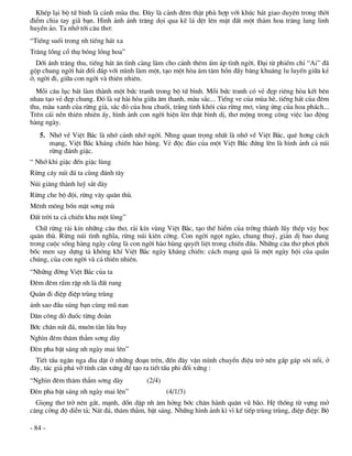 KhÐp l¹i bé tø b×nh lµ c¶nh mïa thu. §©y lµ c¶nh ®ªm thËt phï hîp víi khóc h¸t giao duyªn trong thêi
®iÓm chia tay gi· b¹n. H×nh ¶nh ¸nh tr¨ng däi qua kÏ l¸ dÖt lªn mÆt ®Êt mét th¶m hoa tr¨ng lung linh
huyÒn ¶o. Ta nhí tíi c©u th¬:
“TiÕng suèi trong nh tiÕng h¸t xa
Tr¨ng lång cæ thô bãng lång hoa”
  Díi ¸nh tr¨ng thu, tiÕng h¸t ©n t×nh cµng lµm cho c¶nh thªm Êm ¸p t×nh ngêi. §¹i tõ phiÕm chØ “Ai” ®·
gép chung ngêi h¸t ®èi ®¸p víi m×nh lµm mét, t¹o mét hßa ©m t©m hån ®Çy b©ng khu©ng lu luyÕn gi÷a kÎ
ë, ngêi ®i, gi÷a con ngêi vµ thiªn nhiªn.
  Mçi c©u lôc b¸t lµm thµnh mét bøc tranh trong bé tø b×nh. Mçi bøc tranh cã vÎ ®Ñp riªng hßa kÕt bªn
nhau t¹o vÎ ®Ñp chung. §ã lµ sù hµi hßa gi÷a ©m thanh, mµu s¾c... TiÕng ve cña mïa hÌ, tiÕng h¸t cña ®ªm
thu, mµu xanh cña rõng giµ, s¾c ®á cña hoa chuèi, tr¾ng tinh kh«i cña rõng m¬, vµng öng cña hoa ph¸ch...
Trªn c¸i nÒn thiªn nhiªn Êy, h×nh ¶nh con ngêi hiÖn lªn thËt b×nh dÞ, th¬ méng trong c«ng viÖc lao ®éng
hµng ngµy.
   5. Nhí vÒ ViÖt B¾c lµ nhí c¶nh nhí ngêi. Nhng quan träng nhÊt lµ nhí vÒ ViÖt B¾c, quª h¬ng c¸ch
      m¹ng, ViÖt B¾c kh¸ng chiÕn hµo hïng. VÎ ®éc ®¸o cña mét ViÖt B¾c ®øng lªn lµ h×nh ¶nh c¶ nói
      rõng ®¸nh giÆc.
“ Nhí khi giÆc ®Õn giÆc lïng
Rõng c©y nói ®¸ ta cïng ®¸nh t©y
Nói gi¨ng thµnh luü s¾t dµy
Rõng che bé ®éi, rõng v©y qu©n thï.
Mªnh m«ng bèn mÆt s¬ng mï
§Êt trêi ta c¶ chiÕn khu mét lßng”
  Ch÷ rõng r¶i kÝn nh÷ng c©u th¬, r¶i kÝn vïng ViÖt B¾c, t¹o thÕ hiÓm cña trêng thµnh lòy thÐp v©y bäc
qu©n thï. Rõng nói t×nh nghÜa, rõng nói kiªn cêng. Con ngêi ngät ngµo, chung thuû, gi¶n dÞ bao dung
trong cuéc sèng hµng ngµy còng lµ con ngêi hµo hïng quyÕt liÖt trong chiÕn ®Êu. Nh÷ng c©u th¬ ph¬i phíi
bèc men say dùng t¶ kh«ng khÝ ViÖt B¾c ngµy kh¸ng chiÕn: c¸ch m¹ng qu¶ lµ mét ngµy héi cña quÇn
chóng, cña con ngêi vµ c¶ thiªn nhiªn.
“Nh÷ng ®êng ViÖt B¾c cña ta
§ªm ®ªm rÇm rËp nh lµ ®Êt rung
Qu©n ®i ®iÖp ®iÖp trïng trïng
¸nh sao ®Çu sóng b¹n cïng mò nan
D©n c«ng ®á ®uèc tõng ®oµn
Bíc ch©n n¸t ®¸, mu«n tµn löa bay
Ngh×n ®ªm th¨m th¼m s¬ng dµy
§Ìn pha bËt s¸ng nh ngµy mai lªn”
  TiÕt tÊu ng©n nga d×u dÆt ë nh÷ng ®o¹n trªn, ®Õn ®©y vÆn m×nh chuyÓn ®iÖu trë nªn gÊp g¸p s«i næi, ë
®©y, t¸c gi¶ ph¸ vì tÝnh c©n xøng ®Ó t¹o ra tiÕt tÊu phi ®èi xøng :
“Ngh×n ®ªm th¨m th¼m s¬ng dµy            (2/4)
§Ìn pha bËt s¸ng nh ngµy mai lªn”                (4/1/3)
  Giäng th¬ trë nªn g¾t, m¹nh, dån dËp nh ©m hëng bíc ch©n hµnh qu©n vò b·o. HÖ thèng tõ vùng më
c¨ng cêng ®é diÔn t¶; N¸t ®¸, th¨m th¼m, bËt s¸ng. Nh÷ng h×nh ¶nh k× vÜ kÕ tiÕp trïng trïng, ®iÖp ®iÖp: Bé

- 84 -
 
