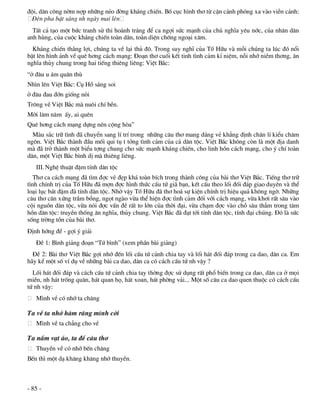 ®éi, d©n c«ng nêm nîp nh÷ng nÎo ®êng kh¸ng chiÕn. Bè côc h×nh th¬ tõ cËn c¶nh phãng xa vµo viÔn c¶nh:
 §Ìn pha bËt s¸ng nh ngµy mai lªn
  TÊt c¶ t¹o mét bøc tranh sö thi hoµnh tr¸ng ®Ó ca ngîi søc m¹nh cña chñ nghÜa yªu níc, cña nh©n d©n
anh hïng, cña cuéc kh¸ng chiÕn toµn d©n, toµn diÖn chèng ngo¹i x©m.
  Kh¸ng chiÕn th¾ng lîi, chóng ta vÒ l¹i thñ ®«. Trong suy nghÜ cña Tè H÷u vµ mçi chóng ta lóc ®ã næi
bËt lªn h×nh ¶nh vÒ quª h¬ng c¸ch m¹ng: §o¹n th¬ cuèi kÕt tinh t×nh c¶m kØ niÖm, nçi nhí niÒm th¬ng, ©n
nghÜa thñy chung trong hai tiÕng thiªng liªng: ViÖt B¾c:
“ë ®©u u ¸m qu©n thï
Nh×n lªn ViÖt B¾c: Cô Hå s¸ng soi
ë ®©u ®au ®ín gièng nßi
Tr«ng vÒ ViÖt B¾c mµ nu«i chÝ bÒn.
Mêi l¨m n¨m Êy, ai quªn
Quª h¬ng c¸ch m¹ng dùng nªn céng hßa”
  Mµu s¾c tr÷ t×nh ®· chuyÓn sang lÝ trÝ trong nh÷ng c©u th¬ mang d¸ng vÎ kh¼ng ®Þnh ch©n lÝ kiÓu ch©m
ng«n. ViÖt B¾c thµnh ®Çu mèi qui tô t tëng t×nh c¶m cña c¶ d©n téc. ViÖt B¾c kh«ng cßn lµ mét ®Þa danh
mµ ®· trë thµnh mét biÓu tîng chung cho søc m¹nh kh¸ng chiÕn, cho linh hån c¸ch m¹ng, cho ý chÝ toµn
d©n, mét ViÖt B¾c b×nh dÞ mµ thiªng liªng.
   III. NghÖ thuËt ®Ëm tÝnh d©n téc
   Th¬ ca c¸ch m¹ng ®· t×m ®îc vÎ ®Ñp kh¸ toµn bÝch trong thµnh c«ng cña bµi th¬ ViÖt B¾c. TiÕng th¬ tr÷
t×nh chÝnh trÞ cña Tè H÷u ®· mîn ®îc h×nh thøc cÊu tø gi· b¹n, kÕt cÊu theo lèi ®èi ®¸p giao duyªn vµ thÓ
lo¹i lôc b¸t ®Ëm ®µ tÝnh d©n téc. Nhê vËy Tè H÷u ®· th¬ ho¸ sù kiÖn chÝnh trÞ hiÖu qu¶ kh«ng ngê. Nh÷ng
c©u th¬ c©n xøng trÇm bæng, ngät ngµo võa thÓ hiÖn ®îc t×nh c¶m ®èi víi c¸ch m¹ng, võa kh¬i rÊt s©u vµo
céi nguån d©n téc, võa nãi ®îc vÊn ®Ò rÊt to lín cña thêi ®¹i, võa ch¹m ®îc vµo chç s©u th¼m trong t©m
hån d©n téc: truyÒn thèng ©n nghÜa, thñy chung. ViÖt B¾c ®· ®¹t tíi tÝnh d©n téc, tÝnh ®¹i chóng. §ã lµ søc
sèng trêng tån cña bµi th¬.
§Þnh híng ®Ò - gîi ý gi¶i
   §Ò 1: B×nh gi¶ng ®o¹n “Tø b×nh” (xem phÇn bµi gi¶ng)
  §Ò 2: Bµi th¬ ViÖt B¾c gîi nhí ®Õn lèi cÊu tø c¶nh chia tay vµ lèi h¸t ®èi ®¸p trong ca dao, d©n ca. Em
h·y kÓ mét sè vÝ dô vÒ nh÷ng bµi ca dao, d©n ca cã c¸ch cÊu tø nh vËy ?
  Lèi h¸t ®èi ®¸p vµ c¸ch cÊu tø c¶nh chia tay thêng ®îc sö dông rÊt phæ biÕn trong ca dao, d©n ca ë mäi
miÒn, nh h¸t trèng qu©n, h¸t quan hä, h¸t xoan, h¸t phêng v¶i... Mét sè c©u ca dao quen thuéc cã c¸ch cÊu
tø nh vËy:
   M×nh vÒ cã nhí ta ch¨ng

Ta vÒ ta nhí hµm r¨ng m×nh cêi
   M×nh vÒ ta ch¼ng cho vÒ

Ta n¾m v¹t ¸o, ta ®Ò c©u th¬
   ThuyÒn vÒ cã nhí bÕn ch¨ng
BÕn th× mét d¹ kh¨ng kh¨ng nhí thuyÒn.



- 85 -
 