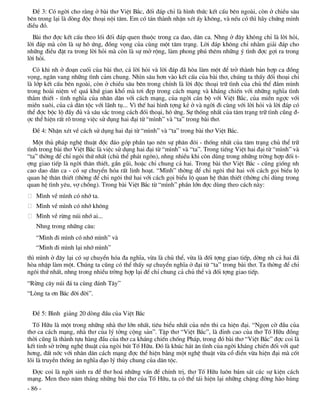 §Ò 3: Cã ngêi cho r»ng ë bµi th¬ ViÖt B¾c, ®èi ®¸p chØ lµ h×nh thøc kÕt cÊu bªn ngoµi, cßn ë chiÒu s©u
bªn trong l¹i lµ dßng ®éc tho¹i néi t©m. Em cã t¸n thµnh nhËn xÐt Êy kh«ng, vµ nÕu cã th× h·y chøng minh
®iÒu ®ã.
  Bµi th¬ ®îc kÕt cÊu theo lèi ®èi ®¸p quen thuéc trong ca dao, d©n ca. Nhng ë ®©y kh«ng chØ lµ lêi hái,
lêi ®¸p mµ cßn lµ sù h« øng, ®ång väng cña cïng mét t©m tr¹ng. Lêi ®¸p kh«ng chØ nh»m gi¶i ®¸p cho
nh÷ng ®iÒu ®Æt ra trong lêi hái mµ cßn lµ sù më réng, lµm phong phó thªm nh÷ng ý t×nh ®îc gîi ra trong
lêi hái.
  Cã khi nh ë ®o¹n cuèi cña bµi th¬, c¶ lêi hái vµ lêi ®¸p ®· hßa lµm mét ®Ó trë thµnh b¶n hîp ca ®ång
väng, ng©n vang nh÷ng t×nh c¶m chung. Nh×n s©u h¬n vµo kÕt cÊu cña bµi th¬, chóng ta thÊy ®èi tho¹i chØ
lµ líp kÕt cÊu bªn ngoµi, cßn ë chiÒu s©u bªn trong chÝnh lµ lêi ®éc tho¹i tr÷ t×nh cña chñ thÓ ®¾m m×nh
trong hoµi niÖm vÒ qu¸ khø gian khæ mµ t¬i ®Ñp trong c¸ch m¹ng vµ kh¸ng chiÕn víi nh÷ng nghÜa t×nh
th¾m thiÕt - t×nh nghÜa cña nh©n d©n víi c¸ch m¹ng, cña ngêi c¸n bé víi ViÖt B¾c, cña miÒn ngîc víi
miÒn xu«i, cña c¶ d©n téc víi l·nh tô... V× thÕ hai h×nh tîng kÎ ë vµ ngêi ®i cïng víi lêi hái vµ lêi ®¸p cã
thÓ ®îc béc lé ®Çy ®ñ vµ s©u s¾c trong c¸ch ®èi tho¹i, h« øng. Sù thèng nhÊt cña t©m tr¹ng tr÷ t×nh còng ®-
îc thÓ hiÖn rÊt râ trong viÖc sö dông hai ®¹i tõ “m×nh” vµ “ta” trong bµi th¬.
  §Ò 4: NhËn xÐt vÒ c¸ch sö dông hai ®¹i tõ “m×nh” vµ “ta” trong bµi th¬ ViÖt B¾c.
   Mét thñ ph¸p nghÖ thuËt ®éc ®¸o gãp phÇn t¹o nªn sù ph©n ®«i - thèng nhÊt cña t©m tr¹ng chñ thÓ tr÷
t×nh trong bµi th¬ ViÖt B¾c lµ viÖc sö dông hai ®¹i tõ “m×nh” vµ “ta”. Trong tiÕng ViÖt hai ®¹i tõ “m×nh” vµ
“ta” thêng ®Ó chØ ng«i thø nhÊt (chñ thÓ ph¸t ng«n), nhng nhiÒu khi cßn dïng trong nh÷ng trêng hîp ®èi t-
îng giao tiÕp lµ ngêi th©n thiÕt, gÇn gòi, hoÆc chØ chung c¶ hai. Trong bµi th¬ ViÖt B¾c - còng gièng nh
cao dao d©n ca - cã sù chuyÓn hãa rÊt linh ho¹t. “M×nh” thêng ®Ó chØ ng«i thø hai víi c¸ch gäi biÓu lé
quan hÖ th©n thiÕt (thêng ®Ó chØ ng«i thø hai víi c¸ch gäi biÓu lé quan hÖ th©n thiÕt (thêng chØ dïng trong
quan hÖ t×nh yªu, vî chång). Trong bµi ViÖt B¾c tõ “m×nh” phÇn lín ®îc dïng theo c¸ch nµy:
   M×nh vÒ m×nh cã nhí ta.
   M×nh vÒ m×nh cã nhí kh«ng
   M×nh vÒ rõng nói nhí ai...
   Nhng trong nh÷ng c©u:
   “M×nh ®i m×nh cã nhí m×nh” vµ
   “M×nh ®i m×nh l¹i nhí m×nh”
th× m×nh ë ®©y l¹i cã sù chuyÓn hãa ®a nghÜa, võa lµ chñ thÓ, võa lµ ®èi tîng giao tiÕp, dêng nh c¶ hai ®·
hßa nhËp lµm mét. Chóng ta còng cã thÓ thÊy sù chuyÓn nghÜa ë ®¹i tõ “ta” trong bµi th¬. Ta thêng ®Ó chØ
ng«i thø nhÊt, nhng trong nhiÒu trêng hîp l¹i ®Ó chØ chung c¶ chñ thÓ vµ ®èi tîng giao tiÕp.
“Rõng c©y nói ®¸ ta cïng ®¸nh T©y”
“Lßng ta ¬n B¸c ®êi ®êi”.


  §Ò 5: B×nh gi¶ng 20 dßng ®Çu cña ViÖt B¾c
  Tè H÷u lµ mét trong nh÷ng nhµ th¬ lín nhÊt, tiªu biÓu nhÊt cña nÒn thi ca hiÖn ®¹i. “Ngän cê ®Çu cña
th¬ ca c¸ch m¹ng, nhµ th¬ cña lý tëng céng s¶n”. TËp th¬ “ViÖt B¾c”, lµ ®Ønh cao cña th¬ Tè H÷u ®ång
thêi còng lµ thµnh tùu hµng ®Çu cña th¬ ca kh¸ng chiÕn chèng Ph¸p, trong ®ã bµi th¬ “ViÖt B¾c” ®îc coi lµ
kÕt tinh së trêng nghÖ thuËt cña ngßi bót Tè H÷u. §ã lµ khóc h¸t ©n t×nh cña ngêi kh¸ng chiÕn ®èi víi quª
h¬ng, ®Êt níc víi nh©n d©n c¸ch m¹ng ®îc thÓ hiÖn b»ng mét nghÖ thuËt võa cæ ®iÓn võa hiÖn ®¹i mµ cèt
lâi lµ truyÒn thèng ©n nghÜa ®¹o lý thñy chung cña d©n téc.
 §îc coi lµ ngêi sinh ra ®Ó th¬ ho¸ nh÷ng vÊn ®Ò chÝnh trÞ, th¬ Tè H÷u lu«n b¸m s¸t c¸c sù kiÖn c¸ch
m¹ng. Men theo n¨m th¸ng nh÷ng bµi th¬ cña Tè H÷u, ta cã thÓ t¸i hiÖn l¹i nh÷ng chÆng ®êng hµo hïng
- 86 -
 