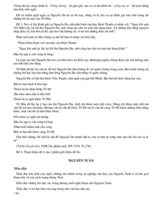 TiÕng th¬ Êy còng chÝnh lµ     TiÕng th¬ng nã gÇn gòi, s©u xa vµ tha thiÕt nh tiÕng mÑ ru   ®· nu«i dìng
t©m hån mçi ngêi.
  §· cã nhiÒu ngêi ngîi ca NguyÔn Du tõ xa tíi nay, nhng cã lÏ cha cã sù ®¸nh gi¸ nµo tr©n träng nh
nh÷ng lêi du nµy cña Tè H÷u.
  §Ò 3. Nãi vÒ bµi KÝnh göi cô NguyÔn Du, nhµ phª b×nh v¨n häc Hoµi Thanh cã nhËn xÐt: “Ngay khi anh
(Tè H÷u) lÊy l¹i lêi th¬ NguyÔn Du, anh còng t¹o cho nã mét néi dung kh¸c. C¶ nh÷ng khi dïng nguyªn
nhÞp ®iÖu cò, h¬i th¬ cò ®ã, c©u th¬ vÉn kh«ng cò, v× nã nãi nh÷ng ®iÒu rÊt míi”.
  Ph©n tÝch mét sè dÉn chøng cô thÓ ®Ó lµm râ nhËn xÐt trªn ®©y.
   Tham kh¶o ®o¹n viÕt sau ®©y cña Hoµi Thanh:
   “Ngay khi anh Êy lÊy l¹i lêi th¬ NguyÔn Du, anh còng t¹o cho nã mét néi dung kh¸c:”
DÉu l×a ngã ý cßn v¬ng t¬ lßng
  Lµ mét c©u th¬ NguyÔn Du nãi c¸i khæ t©m cña KiÒu tuy ®µnh phô nghÜa chµng Kim mµ vÉn kh«ng lµm
sao døt t×nh cho ®Æng.
  Tè H÷u ®· lÊy l¹i c©u Êy ®Ó nãi NguyÔn Du dÉu kh«ng ®i víi quÇn chóng trong cuéc ®Êu tranh chèng l¹i
nh÷ng thÕ lùc b¹o tµn nhng tÊm lßng NguyÔn Du vÉn híng vÒ quÇn chóng.
  NguyÔn Du cã bµi th¬ khãc TiÓu Thanh, mét ngêi con g¸i ®êi Minh. Bµi th¬ kÕt thóc b»ng hai c©u:
BÊt tri tam b¸ch d liªn hËu
Thiªn h¹ hµ nh©n khÊp Tè Nh
(Ba tr¨m n¨m n÷a ta ®©u biÕt
Thiªn h¹ ai ngêi khãc Tè Nh)
  Tè H÷u ®· lÊy l¹i ý hai c©u th¬ NguyÔn Du. Anh chØ thªm mét ch÷ cïng. Nhng chØ thªm mét ch÷ mµ
vÊn ®Ò trë nªn rÊt kh¸c. Kh«ng cßn lµ vÊn ®Ò khãc Tè Nh mµ lµ vÊn ®Ò cïng Tè Nh khãc nh÷ng ®iÒu ®¸ng
khãc, mét vÊn ®Ò cã tÇm kh¸c nhau:
Nçi niÒm xa nghÜ mµ th¬ng
DÉu l×a ngá ý cßn v¬ng t¬ lßng
Nh©n t×nh nh¾m m¾t cha xong
BiÕt ai hËu thÕ khãc cïng Tè Nh
  Cha biÕt chõng, ®ã míi lµ vÊn ®Ò NguyÔn Du muèn ®Æt ra, mµ v× mét sù víng m¾c nµo ®ã cha nãi ra ®-
îc”.
  (TrÝch ChuyÖn th¬, NXB T¸c phÈm míi. HN 1978, Tr.278)
  §Ò 4: Tham kh¶o ®Ò 4 c©u 2 phÇn giíi thiÖu ®Ò thi.

                                            NGUY£N TU¢N

Yªu cÇu:
  N¾m ®îc khÝ chÊt con ngêi, nh÷ng nÐt chÝnh trong sù nghiÖp v¨n häc cña NguyÔn Tu©n ë c¶ hai giai
®o¹n tríc vµ sau c¸ch m¹ng th¸ng T¸m.
  HiÓu ®îc nh÷ng nÐt ®Æc s¾c trong phong c¸ch nghÖ thuËt cña NguyÔn Tu©n.
  ThÊy ®îc vÞ trÝ ®Æc biÖt cña «ng trong nÒn v¨n häc d©n téc.
- 94 -
 