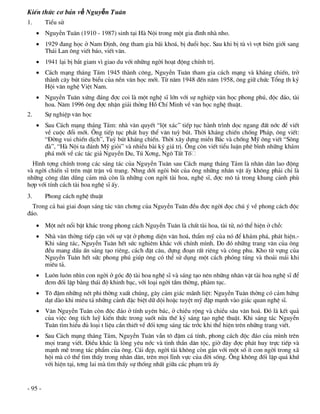 KiÕn thøc c¬ b¶n về Nguyễn Tu©n
1.       TiÓu sö
      NguyÔn Tu©n (1910 - 1987) sinh t¹i Hµ Néi trong mét gia ®×nh nhµ nho.
      1929 ®ang häc ë Nam §Þnh, «ng tham gia b·i kho¸, bÞ ®uæi häc. Sau khi bÞ tï v× vît biªn giíi sang
       Th¸i Lan «ng viÕt b¸o, viÕt v¨n.
      1941 l¹i bÞ b¾t giam v× giao du víi nh÷ng ngêi ho¹t ®éng chÝnh trÞ.
      C¸ch m¹ng th¸ng T¸m 1945 thµnh c«ng, NguyÔn Tu©n tham gia c¸ch m¹ng vµ kh¸ng chiÕn, trë
       thµnh c©y bót tiªu biÓu cña nÒn v¨n häc míi. Tõ n¨m 1948 ®Õn n¨m 1958, «ng gi÷ chøc Tæng th ký
       Héi v¨n nghÖ ViÖt Nam.
      NguyÔn Tu©n xøng ®¸ng ®îc coi lµ mét nghÖ sÜ lín víi sù nghiÖp v¨n häc phong phó, ®éc ®¸o, tµi
       hoa. N¨m 1996 «ng ®îc nhËn gi¶i thëng Hå ChÝ Minh vÒ v¨n häc nghÖ thuËt.
2.       Sù nghiÖp v¨n häc
      Sau C¸ch m¹ng th¸ng T¸m: nhµ v¨n quyÕt “lét x¸c” tiÕp tôc hµnh tr×nh däc ngang ®Êt níc ®Ó viÕt
       vÒ cuéc ®æi míi. ¤ng tiÕp tôc ph¸t huy thÓ v¨n tuú bót. Thêi kh¸ng chiÕn chèng Ph¸p, «ng viÕt:
       “§êng vui chiÕn dÞch”, Tuú bót kh¸ng chiÕn. Thêi x©y dùng miÒn B¾c vµ chèng Mü «ng viÕt “S«ng
       ®µ”, “Hµ Néi ta ®¸nh Mü giái” vµ nhiÒu bµi ký gi¸ trÞ. ¤ng cßn viÕt tiÓu luËn phª b×nh nh÷ng kh¸m
       ph¸ míi vÒ c¸c t¸c gi¶ NguyÔn Du, Tó X¬ng, Ng« TÊt Tè
  H×nh tîng chÝnh trong c¸c s¸ng t¸c cña NguyÔn Tu©n sau C¸ch m¹ng th¸ng T¸m lµ nh©n d©n lao ®éng
vµ ngêi chiÕn sÜ trªn mÆt trËn vò trang. Nhng díi ngßi bót cña «ng nh÷ng nh©n vËt Êy kh«ng ph¶i chØ lµ
nh÷ng c«ng d©n dòng c¶m mµ cßn lµ nh÷ng con ngêi tµi hoa, nghÖ sÜ, ®îc m« t¶ trong khung c¶nh phï
hîp víi tÝnh c¸ch tµi hoa nghÖ sÜ Êy.
3.       Phong c¸ch nghÖ thuËt
  Trong c¶ hai giai ®o¹n s¸ng t¸c v¨n ch¬ng cña NguyÔn Tu©n ®Òu ®îc ngêi ®äc chó ý vÒ phong c¸ch ®éc
®¸o.
      Mét nÐt næi bËt kh¸c trong phong c¸ch NguyÔn Tu©n lµ chÊt tµi hoa, tµi tö, nã thÓ hiÖn ë chç:
      Nhµ v¨n thêng tiÕp cËn víi sù vËt ë ph¬ng diÖn v¨n ho¸, thÈm mü cña nã ®Ó kh¸m ph¸, ph¸t hiÖn.-
       Khi s¸ng t¸c, NguyÔn Tu©n hÕt søc nghiªm kh¾c víi chÝnh m×nh. Do ®ã nh÷ng trang v¨n cña «ng
       ®Òu mang dÊu Ên s¸ng t¹o riªng, c¸ch ®Æt c©u, dùng ®o¹n rÊt riªng vµ c«ng phu. Kho tõ vùng cña
       NguyÔn Tu©n hÕt søc phong phó gióp «ng cã thÓ sö dông mét c¸ch phãng tóng vµ tho¶i m¸i khi
       miªu t¶.
      Lu«n lu«n nh×n con ngêi ë gãc ®é tµi hoa nghÖ sÜ vµ s¸ng t¹o nªn nh÷ng nh©n vËt tµi hoa nghÖ sÜ ®Ó
       ®em ®èi lËp b»ng th¸i ®é khinh b¹c, víi lo¹i ngêi tÇm thêng, phµm tôc.
      T« ®Ëm nh÷ng nÐt phi thêng xuÊt chóng, g©y c¶m gi¸c m·nh liÖt: NguyÔn Tu©n thêng cã c¶m høng
       d¹t dµo khi miªu t¶ nh÷ng c¶nh ®Æc biÖt d÷ déi hoÆc tuyÖt mü ®Ëp m¹nh vµo gi¸c quan nghÖ sÜ.
      V¨n NguyÔn Tu©n cßn ®éc ®¸o ë tÝnh uyªn b¸c, ë chiÒu réng vµ chiÒu s©u v¨n ho¸. §ã lµ kÕt qu¶
       cña viÖc «ng tÝch luü kiÕn thøc trong suèt nöa thÕ kû s¸ng t¹o nghÖ thuËt. Khi s¸ng t¸c NguyÔn
       Tu©n t×m hiÓu ®ñ lo¹i t liÖu cÇn thiÕt vÒ ®èi tîng s¸ng t¸c tríc khi thÓ hiÖn trªn nh÷ng trang viÕt.
      Sau C¸ch m¹ng th¸ng T¸m, NguyÔn Tu©n vÉn t« ®Ëm c¸ tÝnh, phong c¸ch ®éc ®¸o cña m×nh trªn
       mäi trang viÕt. §iÒu kh¸c lµ lßng yªu níc vµ tinh thÇn d©n téc, giê ®©y ®îc ph¸t huy trùc tiÕp vµ
       m¹nh mÏ trong t¸c phÈm cña «ng. C¸i ®Ñp, ngêi tµi kh«ng cßn g¾n víi mét sè Ýt con ngêi trong x·
       héi mµ cã thÓ t×m thÊy trong nh©n d©n, trªn mäi lÜnh vùc cña ®êi sèng. ¤ng kh«ng ®èi lËp qu¸ khø
       víi hiÖn t¹i, t¬ng lai mµ t×m thÊy sù thèng nhÊt gi÷a c¸c ph¹m trï Êy


- 95 -
 