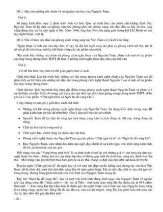 §Ò 1. H·y nªu nh÷ng nÐt chÝnh vÒ sù nghiÖp v¨n häc cña NguyÔn Tu©n.
   Gîi ý:
  Sö dông kiÕn thøc môc 2 phÇn kiÕn thøc c¬ b¶n. Qua sù tr×nh bµy cña m×nh cÇn kh¼ng ®Þnh ®îc:
NguyÔn Tu©n ®Ó l¹i mét sù nghiÖp v¨n häc phong phó víi nh÷ng trang viÕt ®éc ®¸o vµ ®Çy tµi hoa. «ng
xøng ®¸ng ®îc coi lµ mét nghÖ sÜ lín. N¨m 1996, «ng ®îc Nhµ níc tÆng gi¶i thëng Hå ChÝ Minh vÒ v¨n
häc nghÖ thuËt. (®ît I).
  §Ò 2. Nãi vÒ tÝnh ®éc ®¸o cña phong c¸ch trong s¸ng t¸c ViÖt Nam cã ý kiÕn cho r»ng:
  “NghÖ thuËt lµ lÜnh vùc cña ®éc ®¸o, v× vËy nã ®ßi hái ngêi s¸ng t¸c ph¶i cã phong c¸ch næi bËt, tøc lµ
cã nÐt g× ®ã rÊt riªng, míi l¹, thÓ hiÖn trong c¸c t¸c phÈm cña m×nh.
  H·y tr×nh bµy nh÷ng nÐt chÝnh vÒ phong c¸ch nghÖ thuËt cña NguyÔn Tu©n; ph©n tÝch mét sè t¸c phÈm
cña «ng trong ch¬ng tr×nh THPT ®Ó lµm râ phong c¸ch nghÖ thuËt ®éc ®¸o cña nhµ v¨n.
   Gîi ý:
   Víi ®Ò bµi trªn, häc sinh cã thÓ gi¶i quyÕt theo 2 c¸ch:
  C¸ch thø nhÊt: LÇn lît tr×nh bµy nh÷ng nÐt lín trong phong c¸ch nghÖ thuËt cña NguyÔn Tu©n sau ®ã
ph©n tÝch sù thÓ hiÖn cña nh÷ng nÐt ®Æc s¾c trong phong c¸ch nghÖ thuËt NguyÔn Tu©n ë mét sè t¸c phÈm
®îc häc trong ch¬ng tr×nh.
  C¸ch thø hai: KÕt hîp tr×nh bµy tõng ®Æc ®iÓm trong phong c¸ch nghÖ thuËt NguyÔn Tu©n vµ ph©n tÝch
sù thÓ hiÖn cña ®Æc ®iÓm ®ã trong c¸c s¸ng t¸c cña nhµ v¨n ®îc chän gi¶ng trong ch¬ng tr×nh THPT. (Chñ
yÕu lµ ë 2 t¸c phÈm “Ch÷ ngêi tö tï vµ Ngêi l¸i ®ß s«ng §µ”).
  ë ®©y chóng ta xin gîi ý gi¶i theo c¸ch thø nhÊt:
    Nh÷ng nÐt lín trong phong c¸ch nghÖ thuËt cña NguyÔn Tu©n: Sö dông kiÕn thøc trong môc III
     phÇn kiÕn thøc c¬ b¶n ®Ó tr×nh bµy. Chó ý lµm næi bËt c¸c nÐt chÝnh:
    NguyÔn Tu©n ®Ó l¹i dÊu Ên s¸ng t¹o trªn tõng trang v¨n ë c¸ch dïng tõ, ®Æt c©u, dùng ®o¹n rÊt
     riªng.
    ChÊt tµi hoa tµi tö trong m« t¶:
    TÝnh uyªn b¸c, chiÒu réng vµ chiÒu s©u v¨n ho¸.
    Phong c¸ch nghÖ thuËt cña NguyÔn Tu©n qua t¸c phÈm “Ch÷ ngêi tö tï” vµ “Ngêi l¸i ®ß s«ng §µ”.
    §äc NguyÔn Tu©n, c¶m nhËn ®Çu tiªn cña ngêi ®äc chÝnh lµ sù kinh ng¹c tríc khèi lîng kiÕn thøc
     ®å sé, sù uyªn b¸c cña t¸c gi¶.
  Mçi trang v¨n cña “Vang bãng mét thêi” lµ sù thøc tØnh vµ trë l¹i víi nh÷ng gi¸ trÞ v¨n ho¸ cña d©n téc:
nghÖ thuËt Èm thùc, nh÷ng thó vui cña tÇng líp nho sÜ kh«ng gÆp thêi nh ch¬i hoa, uèng trµ, ®¸nh th¬, th¶
th¬ Mçi trang v¨n gîi më biÕt bao ®iÒu míi l¹ vµ kú thó, mang vÎ ®Ñp cña mét nÒn v¨n ho¸ cæ truyÒn.
  TruyÖn ng¾n “Ch÷ ngêi tö tï” ®a ngêi ®äc vÒ víi mét nÐt ®Ñp truyÒn thèng cña phong tôc v¨n ho¸ ViÖt
Nam: ®ã lµ ch¬i ch÷, mét thø ch¬i ®îc n©ng lªn tíi møc nghÖ thuËt. TÊt c¶ viÖc cho ch÷ vµ xin ch÷ t¹o nªn
trang träng, thiªng liªng phÇn lín bëi vèn hiÓu biÕt cña NguyÔn Tu©n mang l¹i.
  Tuú bót “Ngêi l¸i ®ß s«ng §µ”, béc lé mét vèn kiÕn thøc ®¸ng kinh ng¹c cña NguyÔn Tu©n vÒ nguån
gèc cña dßng s«ng §µ: “khai sinh ë lÊy tªn lµ Tiªn tÝnh toµn th©n s«ng §µ th× chiÒu dµi lµ 883 ngh×n
thíc mÐt ”. Con s«ng §µ ®îc khai th¸c ë nhiÒu gãc ®é nghÖ thuËt, mµ ë lÜnh vùc nµo NguyÔn Tu©n còng
tá ra v÷ng vµng, uyªn b¸c: S«ng §µ ®i vµo th¬ ca, vµo truyÒn thuyÕt, s«ng §µ ®îc ph¸t hiÖn díi mµu s¾c
®Þa lý, ®îc nh×n díi gãc ®é ®iÖn ¶nh
- 96 -
 