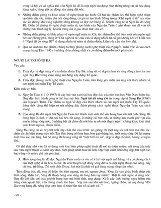 trong x· héi cò cã nghÜa khÝ, cßn Ngêi l¸i ®ß lµ mét ngêi lao ®éng b×nh thêng nhng rÊt tµi hoa ®ang
         hµng ngµy, hµng giê lao ®éng x©y dùng ®Êt níc.
    Nh÷ng ®iÓm gièng vµ kh¸c nhau vÒ nghÖ thuËt t¹o h×nh: C¶ hai t¸c phÈm ®Òu thÓ hiÖn nghÖ thuËt
     t¹o h×nh ®Æc s¾c, nhiÒu chi tiÕt sèng ®éng, cã gi¸ trÞ t¹o h×nh. Nhng trong “Ch÷ ngêi tö tï” tuy mµu
     s¾c vµ kh«ng khÝ trang nghiªm nhng kh«ng cã ®îc nÐt hïng vÜ, hoµnh tr¸ng nh ë Ngêi l¸i ®ß s«ng
     §µ. §iÒu ®ã chøng tá nghÖ thuËt miªu t¶, t¹o h×nh cña NguyÔn Tu©n ë giai ®o¹n sau ®· v¬n tíi
     nh÷ng bøc tranh mü lÖ, hoµnh tr¸ng mµ ë giai ®o¹n tríc cha cã.
    Nh÷ng ®iÒu gièng vµ kh¸c nhau vÒ ng«n ng÷ miªu t¶: C¸c t¸c phÈm ®Òu thÓ hiÖn mét vèn ng«n ng÷
     hÕt søc phong phó, nhng ë “Ch÷ ngêi tö tï” c©u v¨n sö dông nhiÒu tõ cæ gîi kh«ng khÝ cæ kÝnh cßn
     ë “Ngêi l¸i ®ß s«ng §µ” sö dông nhiÒu tõ miªu t¶ thiªn nhiªn, kiÕn tróc c©u v¨n hiÖn ®¹i.
    Qua so s¸nh hai t¸c phÈm, chóng ta thÊy phong c¸ch nghÖ thuËt cña NguyÔn Tu©n tríc vµ sau c¸ch
     m¹ng th¸ng T¸m 1945 cã nh÷ng ®iÓm thèng nhÊt vµ cã nh÷ng ®iÓm ®æi míi ph¸t triÓn


NG¦¥I LAI §O S¤NG §A
Yªu cÇu:
   1. ThÊy ®îc vÎ ®Ñp hïng vÜ cña thiªn nhiªn T©y B¾c còng nh vÎ ®Ñp tµi hoa vµ lßng dòng c¶m cña con
      ngêi T©y B¾c trong cuéc sèng lao ®éng x©y dùng Tæ quèc.
   2. ThÊy ®îc phong c¸ch nghÖ thuËt cña NguyÔn Tu©n, tÊm lßng yªu mÕn cña «ng víi thiªn nhiªn vµ
      con ngêi n¬i miÒn T©y Tæ quèc.
KiÕn thøc c¬ b¶n
   1. NguyÔn Tu©n (1910-1987) lµ c©y bót v¨n xu«i tµi hoa ®éc ®¸o cña nÒn v¨n häc ViÖt Nam hiÖn ®¹i.
      ¤ng ®Æc biÖt thµnh c«ng ë thÓ lo¹i tuú bót. Ngêi l¸i ®ß s«ng §µ in trong tËp kÝ S«ng §µ (1960)
      cña NguyÔn Tu©n. T¸c phÈm ca ngîi vÎ ®Ñp cña thiªn nhiªn vµ con ngêi n¬i miÒn T©y Tæ quèc,
      ®ång thêi còng thÓ hiÖn râ nÐt nh÷ng ®Æc ®iÓm phong c¸ch nghÖ thuËt NguyÔn Tu©n sau c¸ch
      m¹ng.
   2. Con s«ng §µ díi ngßi bót NguyÔn Tu©n trë thµnh mét sinh thÓ võa hung b¹o võa tr÷ t×nh. S«ng §µ
      hung b¹o ë c¶nh trÝ d÷ déi hai bªn bê s«ng, ë nh÷ng c¸i hót níc, ë nh÷ng ©m thanh ghª rîn cña
      mu«n trïng sãng níc, ë nh÷ng b·i ®¸ ch×m ®¸ næi bµy ra nh mét th¹ch trËn ch¼ng kh¸c loµi thuû
      qu¸i kh«n ngoan, nham hiÓm.
  S«ng §µ còng cã vÎ ®Ñp tr÷ t×nh ®Çy chÊt th¬ cña m×nh: nã gièng nh mét ¸ng tãc tr÷ t×nh mµ ®Çu tãc,
ch©n tãc Èn hiÖn trong m©y trêi T©y B¾c bung në hoa ban, hoa g¹o th¸ng hai, mçi mïa s«ng §µ l¹i mang
mét mµu s¾c ®Æc trng, hai bê s«ng §µ hoang v¾ng nh “mét bê tiÒn sö”, ®Ñp vÎ ®Ñp cæ kÝnh, hoang s¬ ngµn
®êi.
  Cã thÓ thÊy nhµ v¨n ®· sö dông mét lo¹t biÖn ph¸p nghÖ thuËt ®Ó m« t¶ thiªn nhiªn: níi réng cÊu tróc
c©u v¨n, nghÖ thuËt so s¸nh ®éc ®¸o, biÖn ph¸p nh©n ho¸ tµi t×nh. §Æc biÖt c¸ch liªn tëng ®Ñp, bÊt ngê, t¸o
b¹o cïng víi nhiÒu chi tiÕt gîi c¶m.
   3. H×nh tîng «ng l¸i ®ß ®îc NguyÔn Tu©n miªu t¶ võa cã t thÕ mét ngêi anh hïng, võa cã phong c¸ch
      cña mét nghÖ sÜ tµi hoa, tµi tö. §a con thuyÒn vît dßng s«ng d÷ lµ c¶ mét nghÖ thuËt cao cêng, ®Çy
      tµi hoa, trÝ dòng. ChØ mét chót lì tay, lo¸ m¾t lµ ph¶i tr¶ gi¸ b»ng m¹ng sèng cña m×nh.
  Trªn dßng th¸c d÷, «ng ®ß hiÖn lªn hiªn ngang, mu trÝ, ngoan cêng. “¤ng ®· n¾m ch¾c binh ph¸p cña
thÇn s«ng, thÇn ®¸”, “«ng ®· thuéc lßng con s«ng nh lßng bµn tay m×nh”. ThËt lµ mét nghÖ sÜ s«ng níc.
¤ng ®ß ®èi ®Çu víi th¸c ghÒnh hung b¹o mµ b×nh tÜnh, ung dung. Xö lÝ c¸c t×nh huèng nguy hiÓm võa
dòng c¶m, quyÕt liÖt, võa th«ng minh, t¸o b¹o VËy mµ sau khi vît th¸c, ngõng chÌo, l¹i ung dung “®èt
löa trong hang ®¸, níng èng c¬m lam vµ toµn bµn t¸n vÒ c¸ anh vò ”

- 98 -
 