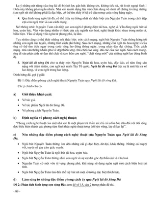 Lu ý nh÷ng nÐt riªng cña «ng l¸i ®ß bÞ tØnh lîc gÇn hÕt: kh«ng tªn, kh«ng tiÓu sö, rÊt Ýt nÐt ngo¹i h×nh
§iÒu nµy kh«ng ph¶i ngÉu nhiªn. Nhµ v¨n muèn dùng lªn mét ch©n dung v« danh ®Ó chøng tá r»ng nh÷ng
con ngêi nh thÕ kh«ng ph¶i lµ ®Æc biÖt, cã thÓ t×m thÊy ë bÊt cø ®©u trong cuéc sèng hµng ngµy.
     4. Qua h×nh tîng ngêi l¸i ®ß, cã thÓ thÊy sù thèng nhÊt vµ kh¸c biÖt cña NguyÔn Tu©n trong c¸ch tiÕp
        cËn con ngêi tríc vµ sau c¸ch m¹ng.
  NÐt thèng nhÊt: NguyÔn Tu©n vÉn tiÕp cËn con ngêi ë ph¬ng diÖn tµi hoa, nghÖ sÜ. VÉn dïng ngßi bót tµi
hoa, uyªn b¸c. VÉn vËn dông nhiÒu tri thøc cña c¸c ngµnh v¨n ho¸, nghÖ thuËt kh¸c nhau trong miªu t¶,
biÓu hiÖn. VÉn sö dông vèn ng«n tõ phong phó, l¹ lÉm.
  Tuy nhiªn còng cã thÓ thÊy nh÷ng nÐt kh¸c biÖt: tríc c¸ch m¹ng, ngßi bót NguyÔn Tu©n thêng híng tíi
nh÷ng con ngêi ®Æc tuyÓn, nh÷ng tÝnh c¸ch phi thêng. Sau c¸ch m¹ng, nh÷ng con ngêi tµi hoa nghÖ sÜ cña
«ng cã thÓ t×m thÊy ngay trong cuéc sèng lao ®éng thêng ngµy, trong nh©n d©n ®¹i chóng. Tríc c¸ch
m¹ng, nhµ v¨n thêng kh¸m ph¸ vÎ ®Ñp thiªn l¬ng, thó ch¬i cao sang, ®µi c¸c cña con ngêi. Sau c¸ch m¹ng,
«ng ®i s©u ph¶n ¸nh vÎ ®Ñp thÓ chÊt vµ t©m hån con ngêi, “chÊt vµng mêi” cña nh÷ng ngêi lao ®éng b×nh
dÞ.
     5. Ngêi l¸i ®ß s«ng §µ cho ta thÊy mét NguyÔn Tu©n tµi hoa, uyªn b¸c, ®éc ®¸o, cã tÊm lßng s©u
        nÆng víi thiªn nhiªn, con ngêi n¬i miÒn T©y Tæ quèc. Ngêi l¸i ®ß s«ng §µ thËt sù lµ mét bµi ca vÒ
        lao ®éng, vÒ con ngêi trong lao ®éng.
§Þnh híng ®Ò, gîi ý gi¶i:
     §Ò 1: §Æc ®iÓm phong c¸ch nghÖ thuËt NguyÔn Tu©n qua Ngêi l¸i ®ß s«ng §µ.
     C¸c ý chÝnh cÇn cã:

a)       Giíi thiÖu kh¸i qu¸t:
      VÒ t¸c gi¶.
      VÒ t¸c phÈm Ngêi l¸i ®ß S«ng §µ.
      VÒ phong c¸ch NguyÔn Tu©n.

b)       §Þnh nghÜa vÒ phong c¸ch nghÖ thuËt:
  “Phong c¸ch nghÖ thuËt cña mét nhµ v¨n lµ mét ph¹m trï thÈm mÜ chØ c¸i nh×n ®éc ®¸o ®èi víi ®êi sèng
®îc biÓu hiÖn thµnh c¸c ph¬ng tiÖn h×nh thøc nghÖ thuËt t¬ng ®èi bÒn v÷ng, lÆp ®i lÆp l¹i”.

c)       Nªu nh÷ng ®Æc ®iÓm phong c¸ch nghÖ thuËt cña NguyÔn Tu©n qua Ngêi l¸i ®ß S«ng
§µ.
      Ngßi bót NguyÔn Tu©n thêng t×m ®Õn nh÷ng c¸i g× ®Æc biÖt, d÷ déi, kh¸c thêng. Nh÷ng c¸i tuyÖt
       vêi, tuyÖt mÜ g©y c¶m gi¸c m¹nh.
      Ngßi bót NguyÔn Tu©n lµ ngßi bót tµi hoa, uyªn b¸c.
      Ngßi bót NguyÔn Tu©n thêng nh×n con ngêi vµ sù vËt díi gãc ®é thÈm mÜ vµ v¨n ho¸.
      NguyÔn Tu©n cã mét vèn tõ vùng phong phó, kh¶ n¨ng sö dông ng«n ng÷ mét c¸ch biÕn ho¸ tµi
       t×nh.
      Ngßi bót NguyÔn Tu©n t×m ®Õn thÓ tuú bót nh mét së trêng ®Æc biÖt thÝch hîp.

d)       Lµm s¸ng tá nh÷ng ®Æc ®iÓm phong c¸ch Êy qua Ngêi l¸i ®ß S«ng §µ
§Ò 2: Ph©n tÝch h×nh tîng con s«ng §µ: xem ®Ò sè 15, c©u 2 trong phÇn ®Ò thi.

- 99 -
 