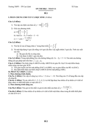 Trường THPT – TP Cao Lãnh Tổ Toán
ON THI HKI – TOAN 11
****************
Đề 1
I. PHẦN CHUNG CHO TẤT CẢ HỌC SINH: (8 điểm)
Câu 1.(3 điểm):
1) Tìm tập xác định của hàm số y = 





+
42
tan
πx
.
2) Giải các phương trình:
a)
2
1
3
cos =





− x
π
b) 4sin2
2x - 4 3 sin2x + 3 = 0
c) 1 + cotx =
x
x
2
sin
cos1−
Câu 2.(2 điểm):
1) Tìm hệ số của số hạng chứa x7
trong khai triển
27
3
2






+
x
x
2) Từ một hộp đựng 4 quả cầu trắng và 6 quả cầu đen. Lấy ngẫu nhiên 3 quả cầu. Tính xác suất
sao cho:
a) Ba quả cầu lấy ra cùng màu.
b) Lấy được ít nhất 1 quả cầu đen.
Câu 3.(1 điểm): Trong mặt phẳng Oxy cho đường thẳng (d): 2x – 3y + 5 = 0. Tìm ảnh của đường
thẳng (d) qua phép tịnh tiến theo )3;1(=
→
v .
Câu 4. (2 điểm): Cho hình chóp S.ABCD có đáy ABCD là tứ giác lồi. Gọi E là một điểm thuộc
miền trong của tam giác SCD.
1) Tìm giao tuyến của hai mặt phẳng (SAC) và (SBE), suy ra giao điểm của BE và (SAC).
2) Xác định thiết diện của hình chóp S.ABCD cắt bởi mặt phẳng (ABE).
II. PHẦN TỰ CHỌN: (2 điểm)
1. Theo chương trình chuẩn.
Câu 5a. (1 điểm): Cho cấp số cộng (un) với u1 = 2 và u9 = - 14. Tìm tổng của 15 số hạng đầu của cấp
số cộng đó.
Câu 6a. (1 điểm): Từ các chữ số 0, 1, 2, 3, 4 ,5, 6 có thể lập được bao nhiêu số tự nhiên có 4 chữ số
khác nhau và nhất thiết phải có mặt chữ số 3.
2. Theo chương trình nâng cao.
Câu 5b.(1 điểm): Tìm giá trị lớn nhất và giá trị nhỏ nhất của hàm số y =
4
sin21 2
x+
.
Câu 6b.(1 điểm): Có bao nhiêu số tự nhiên có 6 chữ số đôi một khác nhau trong đó nhất thiết phải
có chữ số 0 và 4.
Đề 2
 