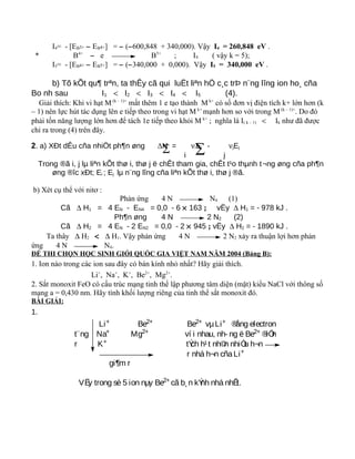 I4= - [EB3+ − EB4+] = − (−600,848 + 340,000). Vậy I4 = 260,848 eV .
* B4+
− e B5+
; I4 ( vậy k = 5);
I5= - [EB4+ − EB5+] = − (−340,000 + 0,000). Vậy I5 = 340,000 eV .
b) Tõ kÕt qu¶ trªn, ta thÊy cã qui luËt liªn hÖ c¸c trÞ n¨ng lîng ion ho¸ cña
Bo nh sau I1 < I2 < I3 < I4 < I5 (4).
Giải thích: Khi vi hạt M (k – 1)+
mất thêm 1 e tạo thành M k+
có số đơn vị điện tích k+ lớn hơn (k
– 1) nên lực hút tác dụng lên e tiếp theo trong vi hạt M k+
mạnh hơn so với trong M (k – 1)+
. Do đó
phải tốn năng lượng lớn hơn để tách 1e tiếp theo khỏi M k+
; nghĩa là I( k – 1) < Ik như đã được
chỉ ra trong (4) trên đây.
2. a) XÐt dÊu cña nhiÖt ph¶n øng ΔH = νiEi - νjEj
i j
Trong ®ã i, j lµ liªn kÕt thø i, thø j ë chÊt tham gia, chÊt t¹o thµnh t¬ng øng cña ph¶n
øng ®îc xÐt; Ei ; Ej lµ n¨ng lîng cña liªn kÕt thø i, thø j ®ã.
b) Xét cụ thể với nitơ :
Phản ứng 4 N N4 (1)
Cã ∆ H1 = 4 EN - EN4 = 0,0 - 6 × 163 ; vËy ∆ H1 = - 978 kJ .
Ph¶n øng 4 N 2 N2 (2)
Cã ∆ H2 = 4 EN - 2 EN2 = 0,0 - 2 × 945 ; vËy ∆ H2 = - 1890 kJ .
Ta thây ∆ H2 < ∆ H1. Vậy phản ứng 4 N 2 N2 xảy ra thuận lợi hơn phản
ứng 4 N N4.
ĐỀ THI CHỌN HỌC SINH GIỎI QUỐC GIA VIỆT NAM NĂM 2004 (Bảng B):
1. Ion nào trong các ion sau đây có bán kính nhỏ nhất? Hãy giải thích.
Li+
, Na+
, K+
, Be2+
, Mg2+
.
2. Sắt monoxit FeO có cấu trúc mạng tinh thể lập phương tâm diện (mặt) kiểu NaCl với thông số
mạng a = 0,430 nm. Hãy tính khối lượng riêng của tinh thể sắt monoxit đó.
BÀI GIẢI:
1.
Li+ Be2+ Be2+ vµLi+ ®ång electron
t¨ng Na+
Mg2+
ví i nhau, nh- ng ë Be2+
®iÖn
r K+ tÝch h¹t nh©n nhiÒu h¬n
r nhá h¬n cñaLi+
gi¶m r
VËy trong sè 5 ion nµy Be2+
cã b¸n kÝnh nhá nhÊt.
∑ ∑
 