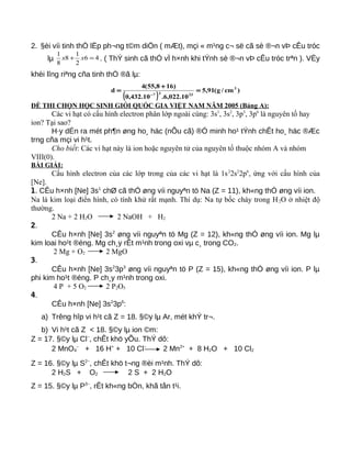 2. §èi víi tinh thÓ lËp ph¬ng t©m diÖn ( mÆt), mçi « m¹ng c¬ së cã sè ®¬n vÞ cÊu tróc
lµ 46
2
1
8
8
1
=+ xx . ( ThÝ sinh cã thÓ vÏ h×nh khi tÝnh sè ®¬n vÞ cÊu tróc trªn ). VËy
khèi lîng riªng cña tinh thÓ ®ã lµ:
( )
)cm/g(91,5
10.022,6.10.432,0
)168,55(4
d 3
2337
=
+
=
−
ĐỀ THI CHỌN HỌC SINH GIỎI QUỐC GIA VIỆT NAM NĂM 2005 (Bảng A):
Các vi hạt có cấu hình electron phân lớp ngoài cùng: 3s1
, 3s2
, 3p3
, 3p6
là nguyên tố hay
ion? Tại sao?
H·y dÉn ra mét ph¶n øng ho¸ häc (nÕu cã) ®Ó minh ho¹ tÝnh chÊt ho¸ häc ®Æc
trng cña mçi vi h¹t.
Cho biết: Các vi hạt này là ion hoặc nguyên tử của nguyên tố thuộc nhóm A và nhóm
VIII(0).
BÀI GIẢI:
Cấu hình electron của các lớp trong của các vi hạt là 1s2
2s2
2p6
, ứng với cấu hình của
[Ne].
1. CÊu h×nh [Ne] 3s1
chØ cã thÓ øng víi nguyªn tö Na (Z = 11), kh«ng thÓ øng víi ion.
Na là kim loại điển hình, có tính khử rất mạnh. Thí dụ: Na tự bốc cháy trong H2O ở nhiệt độ
thường.
2 Na + 2 H2O 2 NaOH + H2
2.
CÊu h×nh [Ne] 3s2
øng víi nguyªn tö Mg (Z = 12), kh«ng thÓ øng víi ion. Mg lµ
kim loai ho¹t ®éng. Mg ch¸y rÊt m¹nh trong oxi vµ c¸ trong CO2.
2 Mg + O2 2 MgO
3.
CÊu h×nh [Ne] 3s2
3p3
øng víi nguyªn tö P (Z = 15), kh«ng thÓ øng víi ion. P lµ
phi kim ho¹t ®éng. P ch¸y m¹nh trong oxi.
4 P + 5 O2 2 P2O5
4.
CÊu h×nh [Ne] 3s2
3p6
:
a) Trêng hîp vi h¹t cã Z = 18. §©y lµ Ar, mét khÝ tr¬.
b) Vi h¹t cã Z < 18. §©y lµ ion ©m:
Z = 17. §©y lµ Cl−
, chÊt khö yÕu. ThÝ dô:
2 MnO4
−
+ 16 H+
+ 10 Cl−
2 Mn2+
+ 8 H2O + 10 Cl2
Z = 16. §©y lµ S2−
, chÊt khö t¬ng ®èi m¹nh. ThÝ dô:
2 H2S + O2 2 S + 2 H2O
Z = 15. §©y lµ P3−
, rÊt kh«ng bÒn, khã tån t¹i.
 
