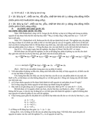 c) Vi h¹t cã Z > 18. §©y lµ ion d¬ng:
Z = 19. §©y lµ K+
, chÊt oxi ho¸ rÊt yÕu, chØ bÞ khö díi t¸c dông cña dßng ®iÖn
(®iÖn ph©n KCl hoÆcKOH nãng ch¶y).
Z = 20. §©y lµ Ca2+
, chÊt oxi ho¸ yÕu, chØ bÞ khö díi t¸c dông cña dßng ®iÖn
(®iÖn ph©n CaCl2 nãng ch¶y).
II. OLYMPIC HÓA HỌC QUỐC TẾ:
OLYMPIC HÓA HỌC QUỐC TẾ 1996:
Năm 1908 Rutherford, cùng với H. Geiger đo tốc độ bức xạ hạt α (x) bằng radi (trong tự nhiên,
nguyên tố này được biểu thị bởi một hạt duy nhất 226
Ra88) và thấy rằng 1,00g radi bức xạ x = 3,42.1010
hạt α mỗi giây.
Năm 1911, Rutherford và B. Boltwood đo tốc độ tạo thành heli từ radi. Thí nghiệm này cho phép
các ông có được trị số chính xác nhất có thể có vào thời gian ấy của số Avogadro, miễn là trị số thể tích
mol của khí lý tưởng được biết rõ. Để đạt được mục đích này, một mẫu muối radi được làm tinh khiết từ
một sản phẩm phân rã có chứa m = 192mg Ra được cho vào một thiết bị và đo thể tích khí heli thoát ra.
Sau 83 (t = 83,0 ngày) ngày làm thí nghiệm, thu được 6,58mm3
khí He (0o
C và 1atm).
Để hiểu được các kết qủa thí nghiệm, ta cần sơ đồ động học phân rã phóng xạ của Ra cho dưới
đây (ghi trên mũi tên là chu kỳ bán huỷ, ghi dưới mũi tên là kiểu phân rã).
Ra
> 1500 nam
α Rn
3,83 ngay
α RaA
3,05ph
α RaB
26,8ph
β
RaC
19,7ph
β
RaC'
1,63.10-4
s
α
RaD
27,1 nam
β
RaE
5 ngay
β
Po
138 ngay
α Pb
(RaA – RaE là các sản phẩm trung gian của sự phân rã radon)
1. Viết năm phân rã phóng xạ đầu tiên, dùng cách biểu diễn cho thấy số hiệu nguyên tử, số khối của tất
cả các hạt nhân có liên quan.
Ước lượng ban đầu cho thấy các chu kỳ bán hủy của tất cả các sản phẩm phân rã của radi, trừ
RaD và Po, có thể được coi như không đáng kể so với thời gian đo t. Dùng ước lượng này để tiến hành
các tính toán sau:
2. a) Có bao nhiêu nguyên tử He được hình thành từ mỗi nguyên tử radi phân rã sau 83 ngày?
b) Có tổng cộng bao nhiêu nguyên tử heli được tạo thành trong thí nghiệm?
3. Hãy tính trị số gần đúng của số Avogadro từ số liệu trên. Biết tại 0o
C và 1atm thì V = 22,4L.
Để tính được số Avogadro chính xác hơn, chu kỳ bán hủy của Radon (t1/2(Rn) = 3,83 ngày)
không thể bỏ qua, vì chu kỳ này là đáng kể so với thời gian tiến hành thí nghiệm t; nghĩa là không phải
mọi nguyên tử radon bị phân rã vào cuối thí nghiệm.
4. Chọn tương quan giữa tốc độ phân rã k của bất kì hạt nhân nào đã cho so với chu kỳ bán huỷ t1/2 của
nó.
a) k = 1/T1/2.
b) k = ln2/T1/2.
c) k = ln2.T1/2.
d) k = π/T1/2.
5. a) Dùng sơ đồ động học đơn giản: A21
RaRnRa kk
 → →
(trong đó k1 và k2 là hằng số tốc độ của các phản ứng tương ứng). Viết biểu thức quan hệ giữa số
nguyên tử radon vào lúc cuối thí nghiệm N’Rn và số nguyên tử radi NRa.
 
