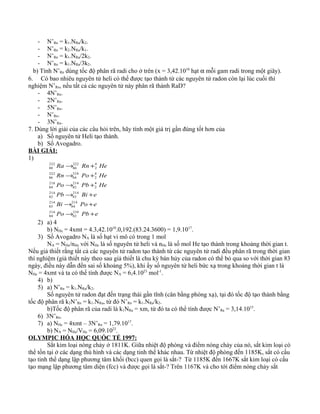 - N’Rn = k1.NRa/k2.
- N’Rn = k2.NRa/k1.
- N’Rn = k1.NRa/2k2.
- N’Rn = k1.NRa/3k2.
b) Tính N’Rn dùng tốc độ phân rã radi cho ở trên (x = 3,42.1010
hạt α mỗi gam radi trong một giây).
6. Có bao nhiêu nguyên tử heli có thể được tạo thành từ các nguyên tử radon còn lại lúc cuối thí
nghiệm N’Rn, nếu tất cả các nguyên tử này phân rã thành RaD?
- 4N’Rn.
- 2N’Rn.
- 5N’Rn.
- N’Rn.
- 3N’Rn.
7. Dùng lời giải của các câu hỏi trên, hãy tính một giá trị gần đúng tốt hơn của
a) Số nguyên tử Heli tạo thành.
b) Số Avogadro.
BÀI GIẢI:
1)
ePbPo
ePoBi
eBiPb
HePbPo
HePoRn
HeRnRa
+→
+→
+→
+→
+→
+→
210
82
214
84
214
84
214
83
214
83
214
82
4
2
214
82
218
84
4
2
218
84
222
86
4
2
222
86
222
88
2) a) 4
b) NHe = 4xmt = 4.3,42.1010
.0,192.(83.24.3600) = 1,9.1017
.
3) Số Avogadro NA là số hạt vi mô có trong 1 mol
NA = NHe/nHe với NHe là số nguyên tử heli và nHe là số mol He tạo thành trong khoảng thời gian t.
Nếu giả thiết rằng tất cả các nguyên tử radon tạo thành từ các nguyên tử radi đều phân rã trong thời gian
thí nghiệm (giả thiết này theo sau giả thiết là chu kỳ bán hủy của radon có thể bỏ qua so với thời gian 83
ngày, điều này dẫn đến sai số khoảng 5%), khi ấy số nguyên tử heli bức xạ trong khoảng thời gian t là
NHe = 4xmt và ta có thể tính được NA = 6,4.1023
mol-1
.
4) b)
5) a) N’Rn = k1.NRa/k2.
Số nguyên tử radon đạt đến trạng thái gần tĩnh (cân bằng phóng xạ), tại đó tốc độ tạo thành bằng
tốc độ phân rã k2N’Rn = k1.NRa, từ đó N’Rn = k1.NRa/k2.
b)Tốc độ phân rã của radi là k1NRa = xm, từ đó ta có thể tính được N’Ra = 3,14.1015
.
6) 3N’Rn.
7) a) NHe = 4xmt – 3N’Rn = 1,79.1017
.
b) NA = NHe/VHe = 6,09.1023
.
OLYMPIC HÓA HỌC QUỐC TẾ 1997:
Sắt kim loại nóng chảy ở 1811K. Giữa nhiệt độ phòng và điểm nóng chảy của nó, sắt kim loại có
thể tồn tại ở các dạng thù hình và các dạng tinh thể khác nhau. Từ nhiệt độ phòng đến 1185K, sắt có cấu
tạo tinh thể dạng lập phương tâm khối (bcc) quen gọi là sắt-? Từ 1185K đến 1667K sắt kim loại có cấu
tạo mạng lập phương tâm diện (fcc) và được gọi là sắt-? Trên 1167K và cho tới điểm nóng chảy sắt
 