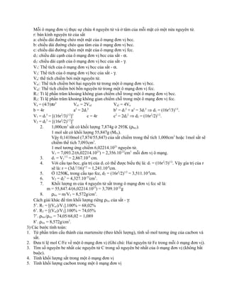 Mỗi ô mạng đơn vị thực sự chứa 4 nguyên tử và ở tâm của mỗi mặt có một nửa nguyên tử.
r: bán kính nguyên tử của sắt
a: chiều dài đường chéo một mặt của ô mạng đơn vị bcc.
b: chiều dài đường chéo qua tâm của ô mạng đơn vị bcc.
c: chiều dài đường chéo một mặt của ô mạng đơn vị fcc.
d1: chiều dài cạnh của ô mạng đơn vị bcc của sắt - α.
d2: chiều dài cạnh của ô mạng đơn vị bcc của sắt - γ.
V1: Thể tích của ô mạng đơn vị bcc của sắt - α.
V2: Thể tích của ô mạng đơn vị bcc của sắt - γ.
Va: thể tích chiếm bởi một nguyên tử.
Va1: Thể tích chiếm bởi hai nguyên tử trong một ô mạng đơn vị bcc.
Va2: Thể tích chiếm bởi bốn nguyên tử trong một ô mạng đơn vị fcc.
R1: Tỉ lệ phần trăm khoảng không gian chiếm chỗ trong một ô mạng đơn vị bcc.
R2: Tỉ lệ phần trăm khoảng không gian chiếm chỗ trong một ô mạng đơn vị fcc.
Va = (4/3)πr3
Va1 = 2Va2 Va2 = 4Va
b = 4r a2
= 2d1
2
b2
= d1
2
+ a2
= 3d1
2
⇒ d1 = (16r2
/3)1/2
.
V1 = d1
3
= [(16r2
/3)1/2
]3
c = 4r c2
= 2d2
2
⇒ d2 = (16r2
/2)1/2
.
V2 = d2
3
= [(16r2
/2)1/2
]3
2. 1,000cm3
sắt có khối lượng 7,874g ở 293K (ρbcc).
1 mol sắt có khối lượng 55,847g (MFe).
Vậy 0,1410mol (7,874/55,847) của sắt chiếm trong thể tích 1,000cm3
hoặc 1mol sắt sẽ
chiếm thể tích 7,093cm3
.
1 mol tương ứng chiếm 6,02214.1023
nguyên tử.
V1 = 7,093.2/(6,02214.1023
) = 2,356.10-23
cm3
mỗi đơn vị ô mạng.
3. d1 = V1
1/3
= 2,867.10-8
cm.
4. Với cấu tạo bcc, gía trị của d1 có thể được biểu thị là: d1 = (16r2
/3)1/2
. Vậy gía trị của r
sẽ là: r = (3d1
2
/16)1/2
= 1,241.10-8
cm.
5. Ở 1250K, trong cấu tạo fcc, d2 = (16r2
/2)1/2
= 3,511.10-8
cm.
6. V2 = d2
3
= 4,327.10-23
cm3
.
7. Khối lượng m của 4 nguyên tử sắt trong ô mạng đơn vị fcc sẽ là:
m = 55,847.4/(6,02214.1023
) = 3,709.10-22
g
8. ρfcc = m/V2 = 8,572g/cm3
.
Cách giải khác để tìm khối lượng riêng ρfcc của sắt - γ:
5’. R1 = [(Va1)/V1].100% = 68,02%
6’. R2 = [(Va2)/V2].100% = 74,05%
7’. ρbcc/ρfcc = 74,05/68,02 = 1,089
8’. ρfcc = 8,572g/cm3
.
3) Các bước tính toán:
1. Từ phần trăm cấu thành của martensite (theo khối lượng), tính số mol tương ứng của cacbon và
sắt.
2. Đưa tỉ lệ mol C/Fe về một ô mạng đơn vị (Ghi chú: Hai nguyên tử Fe trong mỗi ô mạng đơn vị).
3. Tìm số nguyên be nhất các nguyên tử C trong số nguyên bé nhất của ô mạng đơn vị (không bắt
buộc).
4. Tính khối lượng sắt trong một ô mạng đơn vị
5. Tính khối lượng cacbon trong một ô mạng đơn vị
 