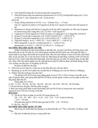 6. Tính tổng khối lượng sắt và cacbon trong một ô mạng đơn vị
7. Tính khối lượng riêng của martensite [ρ(martensite có 4,3%C)] từ tổng khối lượng của C và Fe
và thể tích V1 của ô mạng đơn vị sắt - α cấu tạo bcc.
4)Chi tiết:
1. Trong 100,0g martensite có 4,3%C ⇒ nC = 0,36mol và nFe = 1,71mol.
Vậy cứ 1 nguyên tử cacbon có 4,8 nguyên tử sắt hay 0,21 nguyên tử cacbon cho mỗi nguyên tử
sắt.
2. Martensite có cấu tạo tinh thể bcc (2 nguyên tử sắt cho mỗi ô mạng đơn vị). Như vậy số nguyên
tử cacbon trong mỗi ô mạng đơn vị là: 2.(1/4,8) = 0,42 nguyên tử.
3. 5 nguyên tử C [(0,42 nguyên tử C/0,42).5] trong 12 ô mạng đơn vị [1 ô mạng đơn vị/0,42).5]
4. Số gam Fe trong mỗi ô mạng đơn vị là: 55,847.2/6,02214.1023
= 1,8547.10-22
g
5. Số gam C trong mỗi ô mạng đơn vị là: 12,011/6,02214.1023
= 1,9945.10-23
g
6. Tổng khối lượng C và Fe = 1,8457.10-22
+ 0,42.1,9945.10-23
= 1,938.10-22
g.
7. Mỗi ô mạng đơn vị của sắt - α chiếm thể tích V1 = 2,356.10-23
cm3
.
ρ(martensite có 4,3%C) = 1,938.10-22
/(2,356.10-23
) = 8,228g.cm-3
.
OLYMPIC HÓA HỌC QUỐC TẾ 1998:
Nathan Thompson là một trong những cư dân đầu tiên của đảo Lord Howe đã trồng trong vườn
nhà mình một số cây sồi châu Âu. Tuy nhiên người ta không thể biết chính xácv thời gian đã trồng vì
quyển nhật kí của ông ta đã bị thất lạc trong bão biển. Phía sau nhà Nathan có một cái hồ nhỏ. Qua nhiều
năm, lá cây sồi châu Âu và các hạt tích tụ ở đáy hồ. Một lượng rất nhỏ đồng vị phóng xạ Pb-210 (chu kỳ
bán hủy là 22,3 năm) cũng đồng thời lắng đọng. Nên biết rằng cây sồi châu Âu rụng lá ngay từ năm đầu
tiên. Năm 1995 một nhóm nghiên cứu lấy mẫu đất bùn từ đáy hồ. Đất bùn được cắt thành những lát dày
1cm và khảo sát trầm tích và chì phóng xạ Pb-210.
Sự khảo sát đất bùn cho thấy:
• Trầm tích của sồi châu Âu và hạt của nó tìm thấy đầu tiên ở độ sâu 50cm.
• Độ phóng xạ của Pb-210 ở phần trên của đất bùn là 356Bq/kg còn ở độ sâu 50cm là 1,40Bq/kg.
1) Nathan Thompson đã gieo hạt năm nào?
Chì phóng xạ Pb-210 là một trong những phân rã của U-238. U-238 có trong vỏ trái đất và do
một số nguyên nhân, một lượng nhất định Pb-210 thoát vào khí quyển và bám vào các phần tử trầm tích
lắng đọng dưới đáy hồ.
Chuỗi phân rã U-238 là:
U-238 – U-234 – Th-230 – Ra-226 – Rn-222 – (Po-218 – Bi-214)* - Pb-210 – Pb-236 (bền)
*: Chu kỳ bán hủy rất ngắn, tính theo phút và ngày:
2. Bước nào trong chuỗi phân rã giải thích bằng cách nào Pb-210 lại có trong nước mưa trong khi
nguyên tố mẹ U-238 chỉ có trong vỏ trái đất.
BÀI GIẢI:
1) Tại độ sâu 50cm sự phân rã của Pb-210 tương đương với:
356 – 178 – 89 – 44,5 – 22,5 – 11,25 – 5,63 – 2,81 – 1,39 =8 chu kỳ bán hủy.
= 8.22 = 176 năm
Nếu năm khai quật là 1995 thì năm gieo hạt là 1995 – 176 = 1819(±2)
2) Ra-226 – Rn-222.
OLYMPIC HÓA HỌC QUỐC TẾ 1999:
Một trong các chuỗi phân hủy phóng xạ tự nhiên bắt đầu với 232
Th90 và kết thúc với đồng vị bền
208
Pb82.
1. Hãy tính số phân hủy β xảy ra trong chuỗi này.
 