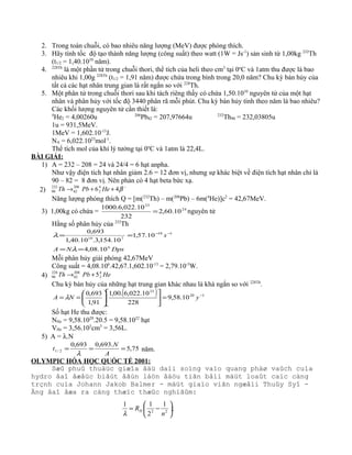 2. Trong toàn chuỗi, có bao nhiêu năng lượng (MeV) được phóng thích.
3. Hãy tính tốc độ tạo thành năng lượng (công suất) theo watt (1W = Js-1
) sản sinh từ 1,00kg 232
Th
(t1/2 = 1,40.1010
năm).
4. 228Th
là một phần tử trong chuỗi thori, thể tích của heli theo cm3
tại 0o
C và 1atm thu được là bao
nhiêu khi 1,00g 228Th
(t1/2 = 1,91 năm) được chứa trong bình trong 20,0 năm? Chu kỳ bán hủy của
tất cả các hạt nhân trung gian là rất ngắn so với 228
Th.
5. Một phân tử trong chuỗi thori sau khi tách riêng thấy có chứa 1,50.1010
nguyên tử của một hạt
nhân và phân hủy với tốc độ 3440 phân rã mỗi phút. Chu kỳ bán hủy tính theo năm là bao nhiêu?
Các khối lượng nguyên tử cần thiết là:
4
He2 = 4,00260u 206
Pb82 = 207,97664u 232
Th90 = 232,03805u
1u = 931,5MeV.
1MeV = 1,602.10-13
J.
NA = 6,022.1023
mol-1
.
Thể tích mol của khí lý tưởng tại 0o
C và 1atm là 22,4L.
BÀI GIẢI:
1) A = 232 – 208 = 24 và 24/4 = 6 hạt anpha.
Như vậy điện tích hạt nhân giảm 2.6 = 12 đơn vị, nhưng sự khác biệt về điện tích hạt nhân chỉ là
90 – 82 = 8 đơn vị. Nên phản có 4 hạt beta bức xạ.
2)
−
++→ β464
2
208
82
232
90 HePbTh
Năng lượng phóng thích Q = [m(232
Th) – m(208
Pb) – 6m(4
He)]c2
= 42,67MeV.
3) 1,00kg có chứa = 24
23
10.60,2
232
10.022,6.1000
= nguyên tử
Hằng số phân hủy của 232
Th
DpsNA
s
6
118
710
10.08,4
10.57,1
10.154,3.10.40,1
693,0
==
== −−
λ
λ
Mỗi phân hủy giải phóng 42,67MeV
Công suất = 4,08.106
.42,67.1,602.10-13
= 2,79.10-5
W.
4) HePbTh 4
2
208
82
228
90 5+→
Chu kỳ bán hủy của những hạt trung gian khác nhau là khá ngắn so với 228Th
.
( ) 120
23
10.58,9
228
10.022,6.00,1
91,1
693,0 −
=











== yNA λ
Số hạt He thu được:
NHe = 9,58.1020
.20.5 = 9,58.1022
hạt
VHe = 3,56.103
cm3
= 3,56L.
5) A = λ.N
75,5
.693,0693,0
2/1 ===
A
N
t
λ
năm.
OLYMPIC HÓA HỌC QUỐC TẾ 2001:
Sæû phuû thuäüc giæîa âäü daìi soïng vaìo quang phäø vaûch cuía
hydro âaî âæåüc biãút âãún láön âáöu tiãn båíi mäüt loaût caïc cäng
trçnh cuía Johann Jakob Balmer - mäüt giaïo viãn ngæåìi Thuûy Syî -
Äng âaî âæa ra cäng thæïc thæûc nghiãûm:
;
1
2
11
22 





−=
n
RH
λ
 