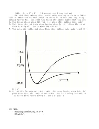 (ii): H2 → H+
+ H-
( 1 proton vaì 1 ion hydrua)
Âäö thë nàng læåüng phuû thuäüc vaìo khoaíng caïch (E = f(R)0
cuía H2 âæåüc chè ra mäüt caïch så læåüc åí så âäö trãn âáy. Nàng
læåìng nguyãn tæí vaì phán tæí âæåüc cho trong cuing mäüt tyí lãû
5. Cho biãút phaín æïng (i) vaì (ii) æïng våïi âæåìng cong naìo?
6. Xaïc âënh gêa trë cuía nàng læåüng phán ly (De) bàòng âån vë eV
cuía H2 æïng våïi phaín æïng (i) vaì (ii).
7. Tæì caïc säú liãûu âaî cho. Tênh nàng læåüng cuía quïa trçnh H-
→
H + e-
8. H-
laì hãû 2e. Gèa sæí cäng thæïc tênh nàng læåüng cuía Bohr laì
phuì håüp âäúi våïi mäùi e vaì âiãûn têch taïc duûng lãn mäùi e
laì âiãûn têch hiãûu duûng Z*
. Tênh Z*
cuía H-
BÀI GIẢI:
1. Bước sóng dài nhất λL ứng với n = 3.
Đối với He+
:
 