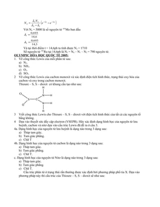 ( )tto
ee
N
N 21
12
1
2
λλ
λλ
λ −−
−
−
=
Với No = 5000 là số nguyên tử 101
Mo ban đầu
3,14
693,0
6,14
693,0
2
1
=
=
λ
λ
Và tại thời điểm t = 14,6ph ta tính được N2 = 1710
Số nguyên tử 101
Ru tại 14,6ph là N3 = No – N1 – N2 = 790 nguyên tử.
OLYMPIC HÓA HỌC QUỐC TẾ 2005:
1. Vẽ công thức Lewis của mỗi phân tử sau:
a) N2.
b) NH3.
c) O3.
d) SO3.
2 Vẽ công thức Lewis của cacbon monoxit và xác định điện tích hình thức, trạng thái oxy hóa của
cacbon và oxy trong cacbon monoxit.
Thioure – S, S – dioxit có khung cấu tạo như sau:
O
S
O
C
N
N
H
H
H
H
3 Viết công thức Lewis cho Thioure – S, S – dioxit với điện tích hình thức của tất cả các nguyên tố
bằng không.
4 Dựa vào thuyết sức đẩy cặp electron (VSEPR). Hãy xác định dạng hình học của nguyên tử lưu
huỳnh, cacbon và nitơ dựa vào cấu trúc Lewis đã đề ra ở câu 3.
4a. Dạng hình học của nguyên tử lưu huỳnh là dạng nào trong 3 dạng sau:
a) Tháp tam giác.
b) Tam giác phẳng.
c) Chữ T
4b. Dạng hình học của nguyên tử cacbon là dạng nào trong 3 dạng sau:
a) Tháp tam giác.
b) Tam giác phẳng.
c) Chữ T.
c. Dạng hình học của nguyên tử Nitơ là dạng nào trong 3 dạng sau:
a) Tháp tam giác.
b) Tam giác phẳng.
c) Chữ T.
Cấu trúc phân tử ở trạng thái rắn thường được xác định bởi phương pháp phổ tia X. Dựa vào
phương pháp này thì cấu trúc của Thioure – S, S – dioxit sẽ như sau:
 