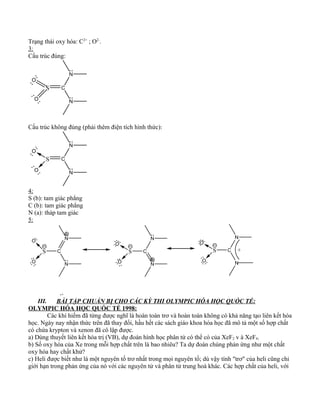 Trạng thái oxy hóa: C2+
; O2-
.
3:
Cấu trúc đúng:
S C
N
N
O
O
Cấu trúc không đúng (phải thêm điện tích hình thức):
S C
N
N
O
O
4:
S (b): tam giác phẳng
C (b): tam giác phẳng
N (a): tháp tam giác
5:
S C
N
NO
S C
N
N
O
O
S C
N
N
O
O
+
O
III. BÀI TẬP CHUẨN BỊ CHO CÁC KỲ THI OLYMPIC HÓA HỌC QUỐC TẾ:
OLYMPIC HÓA HỌC QUỐC TẾ 1998:
Các khí hiếm đã từng được nghĩ là hoàn toàn trơ và hoàn toàn không có khả năng tạo liên kết hóa
học. Ngày nay nhận thức trên đã thay đổi, hầu hết các sách giáo khoa hóa học đã mô tả một số hợp chất
có chứa krypton và xenon đã cô lập được.
a) Dùng thuyết liên kết hóa trị (VB), dự đoán hình học phân tử có thể có của XeF2 v à XeF4.
b) Số oxy hóa của Xe trong mỗi hợp chất trên là bao nhiêu? Ta dự đoán chúng phản ứng như một chất
oxy hóa hay chất khử?
c) Heli được biết như là một nguyên tố trơ nhất trong mọi nguyên tố; dù vậy tính "trơ" của heli cũng chỉ
giới hạn trong phản ứng của nó với các nguyên tử và phân tử trung hoà khác. Các hợp chất của heli, với
 
