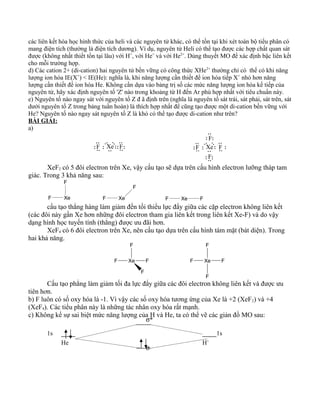 các liên kết hóa học hình thức của heli và các nguyên tử khác, có thể tồn tại khi xét toàn bộ tiểu phân có
mang điện tích (thường là điện tích dương). Ví dụ, nguyên tử Heli có thể tạo được các hợp chất quan sát
được (không nhất thiết tồn tại lâu) với H+
, với He+
và với He2+
. Dùng thuyết MO để xác định bậc liên kết
cho mỗi trường hợp.
d) Các cation 2+ (di-cation) hai nguyên tử bền vững có công thức XHe2+
thường chỉ có thể có khi năng
lượng ion hóa IE(X+
) < IE(He): nghĩa là, khi năng lượng cần thiết để ion hóa tiếp X+
nhỏ hơn năng
lượng cần thiết để ion hóa He. Không cần dựa vào bảng trị số các mức năng lượng ion hóa kế tiếp của
nguyên tử, hãy xác định nguyên tố 'Z' nào trong khoảng từ H đến Ar phù hợp nhất với tiêu chuẩn này.
e) Nguyên tố nào ngay sát với nguyên tố Z đ ã định trên (nghĩa là nguyên tố sát trái, sát phải, sát trên, sát
dưới nguyên tố Z trong bảng tuần hoàn) là thích hợp nhất để cũng tạo được một di-cation bền vững với
He? Nguyên tố nào ngay sát nguyên tố Z là khó có thể tạo được di-cation như trên?
BÀI GIẢI:
a)
XeF F XeF
F
F
F
XeF2 có 5 đôi electron trên Xe, vậy cấu tạo sẽ dựa trên cấu hình electron lưỡng tháp tam
giác. Trong 3 khả năng sau:
Xe
F
F XeF
F
XeF F
cấu tạo thẳng hàng làm giảm đến tối thiểu lực đẩy giữa các cặp electron không liên kết
(các đôi này gần Xe hơn những đôi electron tham gia liên kết trong liên kết Xe-F) và do vậy
dạng hình học tuyến tính (thẳng) được ưu đãi hơn.
XeF4 có 6 đôi electron trên Xe, nên cấu tạo dựa trên cấu hình tám mặt (bát diện). Trong
hai khả năng.
Xe
F
F F
F
Xe
F
F F
F
Cấu tạo phẳng làm giảm tối đa lực đẩy giữa các đôi electron không liên kết và được ưu
tiên hơn.
b) F luôn có số oxy hóa là -1. Vì vậy các số oxy hóa tương ứng của Xe là +2 (XeF2) và +4
(XeF4). Các tiểu phân này là những tác nhân oxy hóa rất mạnh.
c) Không kể sự sai biệt mức năng lượng của H và He, ta có thể vẽ các giản đồ MO sau:
1s 1s
H+
He
σ
σ*
 