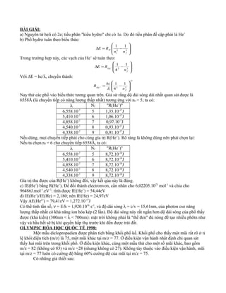 BÀI GIẢI:
a) Nguyên tử heli có 2e; tiểu phân "kiểu hydro" chỉ có 1e. Do đó tiểu phân đề cập phải là He+
b) Phổ hydro tuân theo biểu thức:








−=∆ 22
11
fi
H
nn
RE
Trong trường hợp này, các vạch của He+
sẽ tuân theo:








−=∆ −
22
1
4
1
f
He
n
RE
Với ∆E = hc/λ, chuyển thành:
1
22
1
4
1
−








−=+
f
He
n
hc
R
λ
Nay thử các phổ vào biểu thức tương quan trên. Giả sử rằng độ dài sóng dài nhất quan sát được là
6558Å (là chuyển tiếp có năng lượng thấp nhất) tương ứng với nf = 5; ta có:
λ Nf "R(He+
)"
6,558.10-7
5 1,35.10-17
J
5,410.10-7
6 1,06.10-17
J
4,858.10-7
7 0,97.10-7
J
4,540.10-7
8 0,93.10-17
J
4,338.10-7
9 0,91.10-17
J
Nếu đúng, mọi chuyển tiếp phải cho cùng gía trị R(He+
). Rõ ràng là không đúng nên phải chọn lại:
Nếu ta chọn nf = 6 cho chuyển tiếp 6558Å, ta có:
λ Nf "R(He+
)"
6,558.10-7
5 8,72.10-18
J
5,410.10-7
6 8,72.10-18
J
4,858.10-7
7 8,72.10-18
J
4,540.10-7
8 8,72.10-18
J
4,338.10-7
9 8,72.10-18
J
Gía trị thu được của R(He+
) không đổi, vậy kết qủa này là đúng.
c) IE(He+
) bằng R(He+
). Để đổi thành electronvon, cần nhân cho 6,02205.1023
mol-1
và chia cho
96486J.mol-1
.eV-1
: tính được IE(He+
) = 54,44eV
d) IE(He+
)/IE(He) = 2,180; nên IE(He) = 24,97eV
Vậy AE(He2+
) = 79,41eV = 1,272.10-17
J
Có thể tính tần số, ν = E/h = 1,920.1016
s-1
, và độ dài sóng λ = c/v = 15,61nm, của photon cso năng
lượng thấp nhất có khả năng ion hóa kép (2 lần). Độ dài sóng này rất ngắn hơn độ dài sóng của phổ thấy
được (khả kiến) (300nm < λ < 700nm): mặt trời không phải là "thể đen" đủ nóng để tạo nhiều phôtn như
vậy và hầu hết sẽ bị khí quyển hấp thụ trước khi đến được trái đất.
OLYMPIC HÓA HỌC QUỐC TẾ 1998:
Một mẫu diclopropadien được phân tích bằng khối phổ kế. Khối phổ cho thấy một mũi rất rõ ở tỉ
lệ khối:điện tích (m/z) là 75, một mũi khác tại m/z = 77. Ở điều kiện vận hành nhất định chỉ quan sát
thấy hai mũi trên trong khối phổ. Ở điều kiện khác, cùng một mẫu thử cho một số mũi khác, bao gồm
m/z = 82 (không có 83) và m/z =28 (nhưng không có 27). Không tùy thuộc vào điều kiện vận hành, mũi
tại m/z = 77 luôn có cường độ bằng 60% cường độ của mũi tại m/z = 75.
Có những giả thiết sau:
 